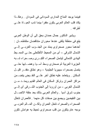 ‫ﻓﺒﻴﻨﻤﺎ ﻴﻭﺠﺩ ﺍﻟﻤﻨﺎﺥ ﺍﻟﻤﺩﺍﺭﻯ ﺍﻟﺴﻭﺩﺍﻨﻰ ﻓﻰ ﺍﻟﺴﻭﺩﺍﻥ . ﻭﻫﻜـﺫﺍ‬
‫ﻴﻜﺎﺩ ﻗﻠﺏ ﺍﻟﻌﺎﻟﻡ ﺍﻟﻌﺭﺒﻰ ﻴﻜﻭﻥ ﻤﻘﻔﺭﺍ ﺒﻴﻨﻤﺎ ﺘﺩﺏ ﺍﻟﺤﻴـﺎﺓ ﻋﻠـﻰ‬
                       ‫ﹰ‬
                                               ‫ﺃﻁﺭﺍﻓﻪ .‬

‫ﻭﻴﺸﻴﺭ ﺍﻟﺩﻜﺘﻭﺭ ﺠﻤﺎل ﺤﻤﺩﺍﻥ ﺒﺤﻕ ﺇﻟﻰ ﺃﻥ ﺍﻟﻭﻁﻥ ﺍﻟﻌﺭﺒﻰ‬
‫ﻴﻘﻊ ﻓﻰ ﻤﻨﻁﻘﺔ ﻴﻠﺘﻘﻰ ﻋﻨﺩﻫﺎ ﻤﺤﻭﺭﺍﻥ ﻤﺘﻨﺎﻗﻀﺎﻥ ﻤﺘﻘﺎﻁﻌـﺎﻥ :‬
‫ﺃﺤﺩﻫﻤﺎ ﻤﺤﻭﺭ ﺼﺤﺭﺍﻭﻯ ﻴﻤﺘﺩ ﻤﻥ ﺍﻟﺠﻨـﻭﺏ ﺍﻟﻐﺭﺒـﻰ ﺇﻟـﻰ‬
‫ﺍﻟﺸﻤﺎل ﺍﻟﺸﺭﻗﻰ – ﺃﻯ ﻤﻥ ﺍﻟﻤﺤﻴﻁ ﺍﻷﻁﻠﻨﻁﻰ ﺤﺘـﻰ ﺍﻟﻤﺤـﻴﻁ‬
‫ﺍﻟﻬﺎﺩﻯ ﺍﻟﺸﻤﺎﻟﻰ ﻟﻴﺸﻤل ﺍﻟﺼﺤﺭﺍﺀ ﺍﻟﻜﺒـﺭﻯ ﻭﺼـﺤﺭﺍﺀ ﺸـﺒﻪ‬
‫ﺍﻟﺠﺯﻴﺭﺓ ﺍﻟﻌﺭﺒﻴﺔ ﺜﻡ ﺼﺤﺎﺭﻯ ﻭﺴﻁ ﺁﺴـﻴﺎ ﻭﻫﻀـﺎﺒﻬﺎ ﺤﺘـﻰ‬
‫ﻴﺘﺼل ﺒﺼﺤﺭﺍﺀ ﺴﻴﺒﻴﺭﻴﺎ ﺍﻟﺠﻠﻴﺩﻴﺔ – ﻭﻫﻭ ﻨﻁﺎﻕ ﻤﻘﻔـﺭ ﻗﻠﻴـل‬
‫ﺍﻟﺴﻜﺎﻥ . ﻭﻴﺘﻌﺎﻤﺩ ﻋﻠﻴﻪ ﻨﻁﺎﻕ ﺁﺨﺭ ﻋﻠـﻰ ﺍﻟﻨﻘـﻴﺽ ﻴﺘﻀـﻤﻥ‬
‫ﻤﺭﺍﻜﺯ ﺍﻟﻌﻤﺭﺍﻥ ﻭﺘﺭﻜﺯ ﺍﻟﺴﻜﺎﻥ ﻓﻰ ﺍﻟﻌﺎﻟﻡ ﺍﻟﻘﺩﻴﻡ ﻭﻴﻤﺘـﺩ ﻤـﻥ‬
‫ﺍﻟﺸﻤﺎل ﺍﻟﻐﺭﺒﻰ – ﻤﻥ ﺃﻭﺭﻭﺒﺎ ﺇﻟﻰ ﺍﻟﺠﻨﻭﺏ ﺍﻟﺸـﺭﻗﻰ ﺃﻯ ﺇﻟـﻰ‬
‫ﺠﻨﻭﺏ ﺸﺭﻕ ﺁﺴﻴﺎ . ﻭﺍﻟﻌﺎﻟﻡ ﺍﻟﻌﺭﺒﻰ ﺒﺫﻟﻙ ﻴﻌﺩ ﺤﻠﻘﺔ ﺍﻻﺘﺼـﺎل‬
‫ﺒﻴﻥ ﺍﻟﻨﻘﻴﻀﻴﻥ ﻭﻴﺠﻤﻊ ﺒﻴﻥ ﺼﻔﺎﺕ ﻜل ﻤﻨﻬﻤﺎ . ﻓﺎﻟﻌﻤﺭﺍﻥ ﺘﺘﺨﻠل‬
‫ﺍﻟﺼﺤﺭﺍﺀ ﻭﺍﻟﺼﺤﺭﺍﺀ ﺘﺘﺨل ﺍﻟﻌﻤﺭﺍﻥ ﻭﻟﻜـﻥ ﺍﻟﻌـﺎﻟﻡ ﺍﻟﻌﺭﺒـﻰ‬
‫ﺒﻭﺠﻪ ﻋﺎﻡ ﻴﺘﻜﻭﻥ ﻤﻥ ﻗﻠﺏ ﺼﺤﺭﺍﻭﻯ ﺘﺤﻴﻁ ﻴﻪ ﻫﻭﺍﻤﺵ ﺘﻜﻭﻥ‬



‫٥٧١‬
 