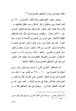 ‫ﺤﻠﻘﺔ ﺴﻌﻴﺩﺓ ﻤﻥ ﺤﻭل ﺍﻟﻤﻨﺎﻁﻕ ﺍﻟﺼﺤﺭﺍﻭﻴﺔ )١(.‬

‫ﻭﻴﻌﺘﺒﺭ ﺒﻌﺽ ﺍﻟﺠﻐﺭﺍﻓﻴﻴﻥ ﺨﻁ ﺍﻟﻤﻁﺭ ﺍﻟﻤﺘﺴﺎﻭﻯ ٠٥٢ ﻤﻡ‬
‫ﻜﺤﺩ ﻓﺎﺼل ﺒﻴﻥ ﻤﻨﺎﻁﻕ ﺘﺭﻜﺯ ﺍﻟﺴﻜﺎﻥ ﻭﻤﻨـﺎﻁﻕ ﺘﺨﻠﺨﻠﻬـﻡ .‬
‫ﻓﺎﻟﺯﺭﺍﻋﺔ ﺘﻨﻌﺩﻡ ﻋﻠﻰ ﺍﻟﻤﻁﺭ ﻋﻨﺩﻤﺎ ﻴﻘل ﻤﺘﻭﺴﻁ ﺍﻟﻤﻁﺭ ﺍﻟﺴﻨﻭﻯ‬
‫ﻋﻥ ٠٥٢ﻤﻡ ﺴﻨﻭﻴﺎ . ﻭﻴﻘﺘﺼﺭ ﻭﺠﻭﺩﻫﺎ ﻓﻰ ﻤﺜل ﻫﺫﻩ ﺍﻟﻤﻨﺎﻁﻕ‬
                                   ‫ﹰ‬
‫ﺍﻟﻘﻠﻴﻠﺔ ﺍﻷﻤﻁﺎﺭ ﻋﻠﻰ ﺍﻟﺭﻯ ﻤﻥ ﺍﻟﻤﺠﺎﺭﻯ ﺍﻟﺩﺍﺌﻤﺔ ﺃﻭ ﺍﻟﻤﻭﺴـﻤﻴﺔ‬
‫ﺍﻟﻤﻴﺎﻩ . ﻜﻤﺎ ﻫﻭ ﺍﻟﺤﺎل ﻓﻰ ﻭﺍﺩﻯ ﺍﻟﻨﻴل ﻭﺃﻨﻬﺎﺭ ﺍﻟﻌﺭﺍﻕ )ﺩﺠﻠـﺔ‬
‫ﻭﺍﻟﻔﺭﺍﺕ( ﻭﻨﻬﺭ ﺍﻷﺭﺩﻥ ﻭﺭﻭﺍﻓﺩﻩ ﻭﺃﻨﻬﺎﺭ ﺴﻭﺭﻴﺎ ﻭﻟﺒﻨﺎﻥ ﻭﺃﻨﻬﺎﺭ‬
‫ﺩﻭل ﺍﻟﻤﻐﺭﺏ ﺍﻟﻌﺭﺒﻰ . ﻭﻜﻠﻬـﺎ ﺘﻼﺌـﻡ ﺒﺩﺭﺠـﺔ ﺃﻭ ﺒـﺄﺨﺭﻯ‬
‫ﺍﻻﺴﺘﻘﺭﺍﺭ ﺍﻟﺒﺸﺭﻯ ﻭﺍﻟﻨﺸﺎﻁ ﺍﻻﻗﺘﺼﺎﺩﻯ ﻟﻤﺎ ﺘﺠﻠﺒﻪ ﻫﺫﻩ ﺍﻷﻨﻬﺎﺭ‬
        ‫ﻤﻥ ﻤﻴﺎﻩ ﺇﻟﻰ ﺍﻟﻤﻨﺎﻁﻕ ﺍﻟﺼﺤﺭﺍﻭﻴﺔ ﺃﻭ ﻗﻠﻴﻠﺔ ﺍﻷﻤﻁﺎﺭ .‬

‫ﺃﻤﺎ ﺍﻟﻤﻨﺎﻁﻕ ﺍﻷﺨﺭﻯ ﺍﻟﺘﻰ ﻻ ﺘﻭﺠﺩ ﺒﻬﺎ ﺃﻨﻬﺎﺭ ﻭﺘﺘـﺭﺍﻭﺡ‬
‫ﺃﻤﻁﺎﺭﻫﺎ ﺍﻟﺴﻨﻭﻴﺔ ﺒﻴﻥ ٠٠١ ، ٠٥٢ ﻤﻡ ﻓﺘﻨﻤﻭ ﺒﻬـﺎ ﺃﻋﺸـﺎﺏ‬
‫ﻗﺼﻴﺭﺓ ﻓﻰ ﻤﻭﺴﻡ ﺍﻟﻤﻁﺭ ﺍﻟﺸﺘﻭﻯ ﻋﻠﻰ ﺃﻁﺭﺍﻑ ﺇﻗﻠـﻴﻡ ﺍﻟﺒﺤـﺭ‬
‫ﺍﻟﻤﺘﻭﺴﻁ ﻭﺤﺸﺎﺌﺵ ﻏﻨﻴﺔ ﻓﻰ ﻤﻭﺴﻡ ﺍﻟﻤﻁـﺭ ﺍﻟﺼـﻴﻔﻰ ﻋﻠـﻰ‬
‫ﺃﻁﺭﺍﻑ ﺍﻟﻨﻁﺎﻕ ﺍﻟﻤﺩﺍﺭﻯ . ﻭﻴﻌﻴﺵ ﻓﻰ ﻫﺫﻩ ﺍﻟﻤﻨﺎﻁﻕ ﻗﻠﺔ ﻤـﻥ‬


‫)١( ﺠﻤﺎل ﺤﻤﺩﺍﻥ : ﺩﺭﺍﺴﺎﺕ ﻓﻰ ﺍﻟﻌﺎﻟﻡ ﺍﻟﻌﺭﺒﻰ ،ﻤﺭﺠﻊ ﺴﺒﻕ ﺫﻜﺭﻩ، ﺹ‬
                                          ‫ﺹ ١١- ٤١ .‬
‫٦٧١‬
 