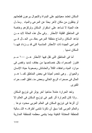 ‫ﺍﻟﺴﻜﺎﻥ ﺘﻌﺘﻤﺩ ﻤﻌﻴﺸﺘﻬﻡ ﻋﻠﻰ ﺍﻟﺒﺩﻭﺍﺓ ﻭﺍﻟﺘﺠﻭﺍل ﻴﺭﻋﻭﻥ ﻗﻁﻌﺎﻨﻬﻡ‬
‫ﺃﻭ ﻴﻨﺘﻘﻠﻭﻥ ﻤﻥ ﻤﻜﺎﻥ ﻵﺨﺭ ﺒﺤﺜﺎ ﻋﻥ ﺍﻟﻤﺭﻋﻰ ﻭﺍﻟﻤﻴﺎﻩ . ﻭﻤﺜـل‬
                          ‫ﹰ‬
‫ﻫﺫﻩ ﺍﻟﺤﻴﺎﺓ ﻻ ﺘﺴﺎﻋﺩ ﻋﻠﻰ ﺍﺴﺘﻘﺭﺍﺭ ﺍﻟﺴﻜﺎﻥ ﻭﺘﺭﻜﺯﻫﻡ ﻭﺨﺎﺼﺔ‬
‫ﹰ‬
‫ﻓﻰ ﺍﻟﻤﻨﺎﻁﻕ ﺍﻟﻘﻠﻴﻠﺔ ﺍﻷﻤﻁﺎﺭ . ﻭﻓﻰ ﻤﺜل ﻫﺫﻩ ﺍﻟﺤﺎﻟﺔ ﻻﺒﺩ ﻤـﻥ‬
‫ﺘﺒﺎﻋﺩ ﺍﻟﺴﻜﺎﻥ ﻭﺍﺘﺴﺎﻉ ﻤﻨﻁﻘﺔ ﺍﻟﻤﺭﻋﻰ ﺒﻌﻜـﺱ ﺍﻟﺤـﺎل ﻓـﻰ‬
‫ﺍﻟﻤﺭﺍﻋﻰ ﺍﻟﺠﻴﺩﺓ ﺫﺍﺕ ﺍﻷﻤﻁﺎﺭ ﺍﻟﻤﻨﺎﺴﺒﺔ ﺍﻟﺘﻰ ﻗﺩ ﻴـﺯﺩﺍﺩ ﻓﻴﻬـﺎ‬
                                             ‫ﺍﻟﺴﻜﺎﻥ ﻨﺴﺒﻴﺎ .‬
                                               ‫ﹰ‬

‫ﺃﻤﺎ ﻓﻰ ﺍﻟﻤﻨﺎﻁﻕ ﺍﻟﺘﻰ ﺘﻘل ﻓﻴﻬﺎ ﺍﻷﻤﻁﺎﺭ ﻋـﻥ ٠٠١ ﻤـﻡ‬
‫ﻓﺘﺒﺭﺯ ﺍﻟﺼﺤﺭﺍﺀ ﺒﻜل ﺨﺼﺎﺌﺼﻬﺎ ﻤﻥ ﺠﻔﺎﻑ ﺸﺩﻴﺩ ﻭﻨﻘﺹ ﻓﻰ‬
‫ﻤﻭﺍﺭﺩ ﺍﻟﻤﻴﺎﻩ ﻭﺍﺨﺘﻔﺎﺀ ﺍﻟﻜﻸ ﻭﺍﻟﺤﺸﺎﺌﺵ ﻭﺼﻌﻭﺒﺔ ﺤﻴﺎﺓ ﺍﻹﻨﺴﺎﻥ‬
‫ﻭﺍﻟﺤﻴﻭﺍﻥ . ﻭﻫﻰ ﺘﻨﻌﺩﻡ ﺃﺤﻴﺎﻨﺎ ﻓﻰ ﺒﻌﺽ ﺍﻟﻤﻨﺎﻁﻕ ﻜﻤـﺎ ﻫـﻭ‬
                        ‫ﹰ‬
‫ﺍﻟﺤﺎل ﻓﻰ ﺼﺤﺭﺍﺀ ﺍﻟﺭﺒﻊ ﺍﻟﺨﺎﻟﻰ ﻭﺒﻌﺽ ﻤﻨـﺎﻁﻕ ﺍﻟﺼـﺤﺭﺍﺀ‬
                                                   ‫ﺍﻟﻜﺒﺭﻯ.‬

‫ﻭﺘﻌﺩ ﺍﻟﺤﺭﺍﺭﺓ ﻋﺎﻤﻼ ﻤﻨﺎﺨﻴﺎ ﺁﺨﺭ ﻴﺅﺜﺭ ﻓﻰ ﺘﻭﺯﻴﻊ ﺍﻟﺴﻜﺎﻥ‬
                         ‫ﹰ‬      ‫ﹰ‬
‫. ﻭﺇﺫﺍ ﻜﺎﻥ ﻟﻠﺤﺭﺍﺭﺓ ﺃﺜﺭ ﻜﺒﻴﺭ ﻓﻰ ﺘﻭﺯﻴﻊ ﺍﻟﺴﻜﺎﻥ ﻓﻰ ﺍﻟﻌﺎﻟﻡ ﺇﻻ‬
‫ﺃﻥ ﺃﺜﺭﻫﺎ ﻓﻰ ﺘﻭﺯﻴﻊ ﺍﻟﺴﻜﺎﻥ ﻓﻰ ﺍﻟﻌﺎﻟﻡ ﺍﻟﻌﺭﺒﻰ ﻤﺤﺩﻭﺩ ﻨﻭﻋﺎ .‬
  ‫ﹰ‬
‫ﻭﺍﻟﻌﺎﻟﻡ ﺍﻟﻌﺭﺒﻰ ﻜﻤﺎ ﺴﺒﻕ ﺃﻥ ﺫﻜﺭﻨﺎ ﺘﻨﺘﻤﻰ ﺃﻁﺭﺍﻓـﻪ ﺍﻟﺸـﻤﺎﻟﻴﺔ‬
‫ﻟﻠﻤﻨﻁﻘﺔ ﺍﻟﻤﻌﺘﺩﻟﺔ ﺍﻟﺩﻓﻴﺌﺔ ﺒﻴﻨﻤﺎ ﻴﻨﺘﻤﻰ ﻤﻌﻅﻤﻪ ﻟﻠﻤﻨﻁﻘﺔ ﺍﻟﻤﺩﺍﺭﻴﺔ‬

‫٧٧١‬
 