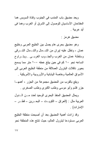 ‫ﻭﻴﻌﺩ ﻤﻀﻴﻕ ﺒﺎﺏ ﺍﻟﻤﻨﺩﺏ ﻓﻰ ﺍﻟﺠﻨﻭﺏ ﻭﻗﻨﺎﺓ ﺍﻟﺴﻭﻴﺱ ﻫﻤﺎ‬
‫ﺍﻟﻤﻔﺘﺎﺤﺎﻥ ﺍﻷﺴﺎﺴﻴﺎﻥ ﻟﻠﻭﺼﻭل ﺇﻟﻰ ﺍﻟﺸﺭﻕ ﺃﻭ ﺍﻟﻐﺭﺏ ﻭﻫﻤﺎ ﻓﻰ‬
                                            ‫ﺃﻴﺩ ﻋﺭﺒﻴﺔ .‬

                                    ‫ﻤﻀﻴﻕ ﻫﺭﻤﺯ :‬

‫ﻭﻫﻭ ﻤﻀﻴﻕ ﺒﺤﺭﻯ ﻫﺎﻡ ﻴﺼل ﺒﻴﻥ ﺍﻟﺨﻠﻴﺞ ﺍﻟﻌﺭﺒﻰ ﻭﺨﻠﻴﺞ‬
‫ﻋﻤﺎﻥ ، ﻭﺘﻁل ﻋﻠﻴﻪ ﺇﻴﺭﺍﻥ ﻤﻥ ﺍﻟﺸـﻤﺎل ﻭﺍﻟﺸـﻤﺎل ﺍﻟﺸـﺭﻗﻰ‬
‫ﻭﺴﻠﻁﻨﺔ ‪‬ﻤﺎﻥ ﻤﻥ ﺍﻟﻐﺭﺏ ﻭﺍﻟﺠﻨـﻭﺏ ﺍﻟﻐﺭﺒـﻰ . ﻭﻴﺘـﺭﺍﻭﺡ‬
                                        ‫ﻋ‬
‫ﺍﺘﺴﺎﻋﻪ ﻨﺤﻭ ٠١ ﻜﻡ ﻓﻰ ﺤﻴﻥ ﻴﺒﻠﻎ ﻋﻤﻘﻪ ٠٠١ ﻤﺘﺭ ﻤﻤﺎ ﻴﺴﻤﺢ‬
‫ﺒﻌﺒﻭﺭ ﻨﺎﻗﻼﺕ ﺍﻟﺒﺘﺭﻭل ﺍﻟﻌﻤﻼﻗﺔ ﻤﻥ ﻤﻨﻁﻘﺔ ﺍﻟﺨﻠﻴﺞ ﺍﻟﻌﺭﺒﻰ ﺇﻟﻰ‬
  ‫ﺍﻷﺴﻭﺍﻕ ﺍﻟﻌﺎﻟﻤﻴﺔ ﻭﺨﺎﺼﺔ ﺍﻟﻴﺎﺒﺎﻨﻴﺔ ﻭﺍﻷﻭﺭﻭﺒﻴﺔ ﻭﺍﻷﻤﺭﻴﻜﻴﺔ .‬

‫ﻭﻴﻘﻊ ﺒﺎﻟﻘﺭﺏ ﻤﻥ ﺍﻟﻤﻀﻴﻕ ﻤﺠﻤﻭﻋﺔ ﻤﻥ ﺍﻟﺠﺯﺭ ، ﺃﻫﻤﻬـﺎ‬
     ‫ﺠﺯﺭ ﻗﺸﻡ ﻭﺃﺒﻭ ﻤﻭﺴﻰ ﻭﻁﻨﺏ ﺍﻟﻜﺒﺭﻯ ﻭﻁﻨﺏ ﺍﻟﺼﻐﺭﻯ .‬

‫ﻭﻴﻤﺜل ﺍﻟﻤﻀﻴﻕ ﺍﻟﻤﻨﻔﺫ ﺍﻟﺒﺤﺭﻯ ﺍﻟﻭﺤﻴﺩ ﻟﻌﺩﺩ ﻤـﻥ ﺍﻟـﺩﻭل‬
‫ﺍﻟﻌﺭﺒﻴﺔ ﻤﺜل : )ﺍﻟﻌﺭﺍﻕ – ﺍﻟﻜﻭﻴـﺕ – ﺍﻟﺒﺤـﺭﻴﻥ – ﻗﻁـﺭ –‬
                                            ‫ﺍﻹﻤﺎﺭﺍﺕ( .‬

‫ﻭﻗﺩ ﺯﺍﺩﺕ ﺃﻫﻤﻴﺔ ﺍﻟﻤﻀﻴﻕ ﺒﻌﺩ ﺃﻥ ﺃﺼﺒﺤﺕ ﻤﻨﻁﻘﺔ ﺍﻟﺨﻠﻴﺞ‬
‫ﺍﻟﻌﺭﺒﻰ ﻤﺴﺘﻭﺩﻋﺎ ﻟﺒﺘﺭﻭل ﺍﻟﻌﺎﻟﻡ، ﺤﻴﺙ ﺘﻨﺘﺞ ﻫﺫﻩ ﺍﻟﻤﻨﻁﻘﺔ ﻨﺤﻭ‬
                                        ‫ﹰ‬

‫٧١‬
 