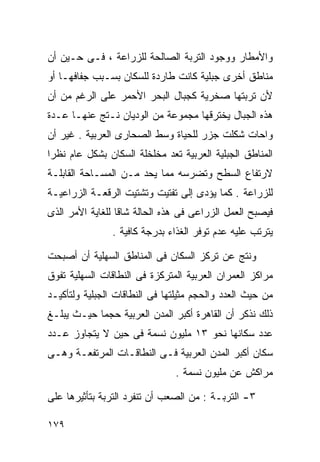 ‫ﻭﺍﻷﻤﻁﺎﺭ ﻭﻭﺠﻭﺩ ﺍﻟﺘﺭﺒﺔ ﺍﻟﺼﺎﻟﺤﺔ ﻟﻠﺯﺭﺍﻋﺔ ، ﻓـﻰ ﺤـﻴﻥ ﺃﻥ‬
‫ﻤﻨﺎﻁﻕ ﺃﺨﺭﻯ ﺠﺒﻠﻴﺔ ﻜﺎﻨﺕ ﻁﺎﺭﺩﺓ ﻟﻠﺴﻜﺎﻥ ﺒﺴـﺒﺏ ﺠﻔﺎﻓﻬـﺎ ﺃﻭ‬
‫ﻷﻥ ﺘﺭﺒﺘﻬﺎ ﺼﺨﺭﻴﺔ ﻜﺠﺒﺎل ﺍﻟﺒﺤﺭ ﺍﻷﺤﻤﺭ ﻋﻠﻰ ﺍﻟﺭﻏﻡ ﻤﻥ ﺃﻥ‬
‫ﻫﺫﻩ ﺍﻟﺠﺒﺎل ﻴﺨﺘﺭﻗﻬﺎ ﻤﺠﻤﻭﻋﺔ ﻤﻥ ﺍﻟﻭﺩﻴﺎﻥ ﻨـﺘﺞ ﻋﻨﻬـﺎ ﻋـﺩﺓ‬
‫ﻭﺍﺤﺎﺕ ﺸﻜﻠﺕ ﺠﺯﺭ ﻟﻠﺤﻴﺎﺓ ﻭﺴﻁ ﺍﻟﺼﺤﺎﺭﻯ ﺍﻟﻌﺭﺒﻴﺔ . ﻏﻴﺭ ﺃﻥ‬
‫ﺍﻟﻤﻨﺎﻁﻕ ﺍﻟﺠﺒﻠﻴﺔ ﺍﻟﻌﺭﺒﻴﺔ ﺘﻌﺩ ﻤﺨﻠﺨﻠﺔ ﺍﻟﺴﻜﺎﻥ ﺒﺸﻜل ﻋﺎﻡ ﻨﻅﺭﺍ‬
‫ﹰ‬
‫ﻻﺭﺘﻔﺎﻉ ﺍﻟﺴﻁﺢ ﻭﺘﻀﺭﺴﻪ ﻤﻤﺎ ﻴﺤﺩ ﻤـﻥ ﺍﻟﻤﺴـﺎﺤﺔ ﺍﻟﻘﺎﺒﻠـﺔ‬
‫ﻟﻠﺯﺭﺍﻋﺔ . ﻜﻤﺎ ﻴﺅﺩﻯ ﺇﻟﻰ ﺘﻔﺘﻴﺕ ﻭﺘﺸﺘﻴﺕ ﺍﻟﺭﻗﻌـﺔ ﺍﻟﺯﺭﺍﻋﻴـﺔ‬
‫ﻓﻴﺼﺒﺢ ﺍﻟﻌﻤل ﺍﻟﺯﺭﺍﻋﻰ ﻓﻰ ﻫﺫﻩ ﺍﻟﺤﺎﻟﺔ ﺸﺎﻗﺎ ﻟﻠﻐﺎﻴﺔ ﺍﻷﻤﺭ ﺍﻟﺫﻯ‬
                 ‫ﹰ‬
                ‫ﻴﺘﺭﺘﺏ ﻋﻠﻴﻪ ﻋﺩﻡ ﺘﻭﻓﺭ ﺍﻟﻐﺫﺍﺀ ﺒﺩﺭﺠﺔ ﻜﺎﻓﻴﺔ .‬

‫ﻭﻨﺘﺞ ﻋﻥ ﺘﺭﻜﺯ ﺍﻟﺴﻜﺎﻥ ﻓﻰ ﺍﻟﻤﻨﺎﻁﻕ ﺍﻟﺴﻬﻠﻴﺔ ﺃﻥ ﺃﺼﺒﺤﺕ‬
‫ﻤﺭﺍﻜﺯ ﺍﻟﻌﻤﺭﺍﻥ ﺍﻟﻌﺭﺒﻴﺔ ﺍﻟﻤﺘﺭﻜﺯﺓ ﻓﻰ ﺍﻟﻨﻁﺎﻗﺎﺕ ﺍﻟﺴﻬﻠﻴﺔ ﺘﻔﻭﻕ‬
‫ﻤﻥ ﺤﻴﺙ ﺍﻟﻌﺩﺩ ﻭﺍﻟﺤﺠﻡ ﻤﺜﻴﻠﺘﻬﺎ ﻓﻰ ﺍﻟﻨﻁﺎﻗﺎﺕ ﺍﻟﺠﺒﻠﻴﺔ ﻭﻟﺘﺄﻜﻴـﺩ‬
‫ﺫﻟﻙ ﻨﺫﻜﺭ ﺃﻥ ﺍﻟﻘﺎﻫﺭﺓ ﺃﻜﺒﺭ ﺍﻟﻤﺩﻥ ﺍﻟﻌﺭﺒﻴﺔ ﺤﺠﻤﺎ ﺤﻴـﺙ ﻴﺒﻠـﻎ‬
           ‫ﹰ‬
‫ﻋﺩﺩ ﺴﻜﺎﻨﻬﺎ ﻨﺤﻭ ٣١ ﻤﻠﻴﻭﻥ ﻨﺴﻤﺔ ﻓﻰ ﺤﻴﻥ ﻻ ﻴﺘﺠﺎﻭﺯ ﻋـﺩﺩ‬
‫ﺴﻜﺎﻥ ﺃﻜﺒﺭ ﺍﻟﻤﺩﻥ ﺍﻟﻌﺭﺒﻴﺔ ﻓـﻰ ﺍﻟﻨﻁﺎﻗـﺎﺕ ﺍﻟﻤﺭﺘﻔﻌـﺔ ﻭﻫـﻰ‬
                               ‫ﻤﺭﺍﻜﺵ ﻋﻥ ﻤﻠﻴﻭﻥ ﻨﺴﻤﺔ .‬

‫٣- ﺍﻟﺘﺭﺒـﺔ : ﻤﻥ ﺍﻟﺼﻌﺏ ﺃﻥ ﺘﻨﻔﺭﺩ ﺍﻟﺘﺭﺒﺔ ﺒﺘﺄﺜﻴﺭﻫﺎ ﻋﻠﻰ‬

‫٩٧١‬
 