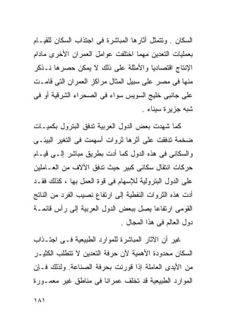 ‫ﺍﻟﺴﻜﺎﻥ . ﻭﺘﺘﻤﺜل ﺃﺜﺎﺭﻫﺎ ﺍﻟﻤﺒﺎﺸﺭﺓ ﻓﻰ ﺍﺠﺘﺫﺍﺏ ﺍﻟﺴﻜﺎﻥ ﻟﻠﻘﻴـﺎﻡ‬
‫ﺒﻌﻤﻠﻴﺎﺕ ﺍﻟﺘﻌﺩﻴﻥ ﻤﻬﻤﺎ ﺍﺨﺘﻠﻔﺕ ﻋﻭﺍﻤل ﺍﻟﻌﻤﺭﺍﻥ ﺍﻷﺨﺭﻯ ﻤﺎﺩﺍﻡ‬
‫ﺍﻹﻨﺘﺎﺝ ﺍﻗﺘﺼﺎﺩﻴﺎ ﻭﺍﻷﻤﺜﻠﺔ ﻋﻠﻰ ﺫﻟﻙ ﻻ ﻴﻤﻜﻥ ﺤﺼﺭﻫﺎ ﻨـﺫﻜﺭ‬
                                   ‫ﹰ‬
‫ﻤﻨﻬﺎ ﻓﻰ ﻤﺼﺭ ﻋﻠﻰ ﺴﺒﻴل ﺍﻟﻤﺜﺎل ﻤﺭﺍﻜﺯ ﺍﻟﻌﻤﺭﺍﻥ ﺍﻟﺘﻰ ﻗﺎﻤـﺕ‬
‫ﻋﻠﻰ ﺠﺎﻨﺒﻰ ﺨﻠﻴﺞ ﺍﻟﺴﻭﻴﺱ ﺴﻭﺍﺀ ﻓﻰ ﺍﻟﺼﺤﺭﺍﺀ ﺍﻟﺸﺭﻗﻴﺔ ﺃﻭ ﻓﻰ‬
                                      ‫ﺸﺒﻪ ﺠﺯﻴﺭﺓ ﺴﻴﻨﺎﺀ .‬

‫ﻜﻤﺎ ﺸﻬﺩﺕ ﺒﻌﺽ ﺍﻟﺩﻭل ﺍﻟﻌﺭﺒﻴﺔ ﺘﺩﻓﻕ ﺍﻟﺒﺘﺭﻭل ﺒﻜﻤﻴـﺎﺕ‬
‫ﻀﺨﻤﺔ ﺘﺩﻓﻘﺕ ﻋﻠﻰ ﺃﺜﺭﻫﺎ ﺜﺭﻭﺍﺕ ﺃﺴﻬﻤﺕ ﻓﻰ ﺍﻟﺘﻐﻴﺭ ﺍﻟﺒﻴﺌـﻰ‬
‫ﻭﺍﻟﺴﻜﺎﻨﻰ ﻓﻰ ﻫﺫﻩ ﺍﻟﺩﻭل ﻜﻤﺎ ﺃﺩﺕ ﺒﻁﺭﻴﻕ ﻤﺒﺎﺸﺭ ﺇﻟـﻰ ﻗﻴـﺎﻡ‬
‫ﺤﺭﻜﺎﺕ ﺍﻨﺘﻘﺎل ﺴﻜﺎﻨﻰ ﻜﺒﻴﺭ ﺤﻴﺙ ﺘﺩﻓﻕ ﺍﻵﻻﻑ ﻤﻥ ﺍﻟﻌـﺎﻤﻠﻴﻥ‬
‫ﻋﻠﻰ ﺍﻟﺩﻭل ﺍﻟﺒﺘﺭﻭﻟﻴﺔ ﻟﻺﺴﻬﺎﻡ ﻓﻰ ﻗﻭﺓ ﺍﻟﻌﻤل ﺒﻬﺎ ، ﻜﺫﻟﻙ ﻓﻘـﺩ‬
‫ﺃﺩﺕ ﻫﺫﻩ ﺍﻟﺜﺭﻭﺍﺕ ﺍﻟﻨﻔﻁﻴﺔ ﺇﻟﻰ ﺍﺭﺘﻔﺎﻉ ﻨﺼﻴﺏ ﺍﻟﻔﺭﺩ ﻤﻥ ﺍﻟﻨﺎﺘﺞ‬
‫ﺍﻟﻘﻭﻤﻰ ﺍﺭﺘﻔﺎﻋﺎ ﻴﺼل ﺒﺒﻌﺽ ﺍﻟﺩﻭل ﺍﻟﻌﺭﺒﻴﺔ ﺇﻟﻰ ﺭﺃﺱ ﻗﺎﺌﻤـﺔ‬
                                      ‫ﹰ‬
                              ‫ﺩﻭل ﺍﻟﻌﺎﻟﻡ ﻓﻰ ﻫﺫﺍ ﺍﻟﻤﺠﺎل .‬

‫ﻏﻴﺭ ﺃﻥ ﺍﻵﺜﺎﺭ ﺍﻟﻤﺒﺎﺸﺭﺓ ﻟﻠﻤﻭﺍﺭﺩ ﺍﻟﻁﺒﻴﻌﻴﺔ ﻓـﻰ ﺍﺠﺘـﺫﺍﺏ‬
‫ﺍﻟﺴﻜﺎﻥ ﻤﺤﺩﻭﺩﺓ ﺍﻷﻫﻤﻴﺔ ﻷﻥ ﺤﺭﻓﺔ ﺍﻟﺘﻌﺩﻴﻥ ﻻ ﺘﺘﻁﻠﺏ ﺍﻟﻜﺜﻴـﺭ‬
‫ﻤﻥ ﺍﻷﻴﺩﻯ ﺍﻟﻌﺎﻤﻠﺔ ﺇﺫﺍ ﻗﻭﺭﻨﺕ ﺒﺤﺭﻓﺔ ﺍﻟﺼﻨﺎﻋﺔ. ﻭﻟﺫﻟﻙ ﻓـﺈﻥ‬
‫ﺍﻟﻤﻭﺍﺭﺩ ﺍﻟﻁﺒﻴﻌﻴﺔ ﻗﺩ ﺘﺨﻠﻑ ﻋﻤﺭﺍﻨﺎ ﻓﻰ ﻤﻨﺎﻁﻕ ﻏﻴﺭ ﻤﻌﻤـﻭﺭﺓ‬
                     ‫ﹰ‬

‫١٨١‬
 