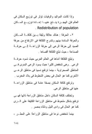 ‫ﻭﺇﺫﺍ ﻜﺎﻨﺕ ﺍﻟﻤﻭﺍﻟﻴﺩ ﻭﺍﻟﻭﻓﻴﺎﺕ ﺘﺅﺜﺭ ﻓﻰ ﺘﻭﺯﻴﻊ ﺍﻟﺴﻜﺎﻥ ﻓﻰ‬
‫ﺍﻟﻌﺎﻟﻡ ﻓﺈﻥ ﺍﻟﻬﺠـﺭﺓ ﻴﻨـﺘﺞ ﻋﻨﻬـﺎ ﺇﻋـﺎﺩﺓ ﺘﻭﺯﻴـﻊ ﺍﻟﺴـﻜﺎﻥ‬
                  ‫‪. Redistribution of population‬‬

‫٢- ﺍﻟﺤﺭﻓﺔ : ﻫﻨﺎﻙ ﻋﻼﻗﺔ ﻭﺜﻴﻘﺔ ﺒـﻴﻥ ﻜﺜﺎﻓـﺔ ﺍﻟﺴـﻜﺎﻥ‬
‫ﻭﺍﻟﺤﺭﻓﺔ ﺍﻟﺴﺎﺌﺩﺓ ﺒﻴﻨﻬﻡ ﻭﺘﺘﺩﺭﺝ ﺍﻟﻜﺜﺎﻓﺔ ﻓﻰ ﺍﻻﺭﺘﻔﺎﻉ ﻤﻥ ﺤﺭﻓﺔ‬
‫ﺍﻟﺼﻴﺩ ﺇﻟﻰ ﺤﺭﻓﺔ ﺍﻟﺭﻋﻰ ﺇﻟﻰ ﺤﺭﻓﺔ ﺍﻟﺯﺭﺍﻋـﺔ ﺇﻟـﻰ ﺤﺭﻓـﺔ‬
                     ‫ﺍﻟﺼﻨﺎﻋﺔ ، ﺤﻴﺙ ﺘﺒﻠﻎ ﺍﻟﻜﺜﺎﻓﺔ ﺃﻗﺼﺎﻫﺎ .‬

‫ﻭﺘﺒﻠﻎ ﺍﻟﻜﺜﺎﻓﺔ ﺃﺩﻨﺎﻫﺎ ﻓﻰ ﺍﻟﻌﺎﻟﻡ ﺍﻟﻌﺭﺒﻰ ﺤﻴﺙ ﺘﺴﻭﺩ ﺤﺭﻓـﺔ‬
‫ﺍﻟﺭﻋﻰ . ﻭﻫﻰ ﺘﻨﺨﻔﺽ ﻜﺜﻴﺭﺍ ﺤﻴﺙ ﻴﺴﻭﺩ ﺍﻟﺭﻋﻰ ﺍﻟﺒﺩﻭﻯ ﻓـﻰ‬
                          ‫ﹰ‬
‫ﺍﻟﻤﻨﺎﻁﻕ ﺍﻟﺼﺤﺭﺍﻭﻴﺔ ، ﺒﻴﻨﻤﺎ ﺘﺭﺘﻔﻊ ﻨﺴﺒﻴﺎ ﻓﻰ ﻤﻨﺎﻁﻕ ﺍﻟﺭﻋـﻰ‬
                ‫ﹰ‬
‫ﺍﻷﺨﺭﻯ ﻜﻤﺎ ﻫﻭ ﺍﻟﺤﺎل ﻓﻰ ﺒﻌﺽ ﺍﻟﺸﻁﻭﻁ ﻓﻰ ﺒﻼﺩ ﺍﻟﻤﻐﺭﺏ .‬

‫ﻭﺘﺭﺘﻔﻊ ﻜﺜﺎﻓﺔ ﺍﻟﺴﻜﺎﻥ ﺒﺼﻔﺔ ﻋﺎﻤﺔ ﻓﻰ ﻤﻨﺎﻁﻕ ﺍﻟﺯﺭﺍﻋـﺔ‬
                                  ‫ﻋﻨﻬﺎ ﻓﻰ ﻤﻨﺎﻁﻕ ﺍﻟﺭﻋﻰ.‬

‫ﻭﺘﺨﺘﻠﻑ ﻜﺜﺎﻓﺔ ﺍﻟﺴﻜﺎﻥ ﺩﺍﺨل ﻤﻨﺎﻁﻕ ﺍﻟﺯﺭﺍﻋﺔ ﺫﺍﺘﻬﺎ ﻓﻬـﻰ‬
‫ﺘﺭﺘﻔﻊ ﺒﺸﻜل ﻤﻠﺤﻭﻅ ﻓﻰ ﻤﻨﺎﻁﻕ ﺍﻟﺯﺭﺍﻋﺔ ﺍﻟﻜﺜﻴﻔﺔ ﻋﻠﻰ ﺍﻟـﺭﻯ‬
               ‫ﻜﻤﺎ ﻫﻭ ﺍﻟﺤﺎل ﻓﻰ ﻭﺍﺩﻯ ﺍﻟﻨﻴل ﻭﺩﻟﺘﺎﻩ ﺒﻤﺼﺭ .‬

‫ﺒﻴﻨﻤﺎ ﺘﻨﺨﻔﺽ ﻨﻭﻋﺎ ﻓﻰ ﻤﻨﺎﻁﻕ ﺍﻟﺯﺭﺍﻋﺔ ﻋﻠﻰ ﺍﻟﻤﻁـﺭ ،‬
                              ‫ﹰ‬

‫٤٨١‬
 