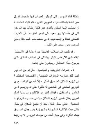 ‫ﻤﻨﻁﻘﺔ ﻗﻨﺎﺓ ﺍﻟﺴﻭﻴﺱ ﺍﻟﺘﻰ ﻟﻡ ﻴﻜﻥ ﺍﻟﻌﻤﺭﺍﻥ ﻓﻴﻬﺎ ﻤﻠﺤﻭﻅﺎ ﻗﺒـل‬
     ‫ﹰ‬
‫ﺤﻔﺭ ﺍﻟﻘﻨﺎﺓ ﺒﺎﺴﺘﺜﻨﺎﺀ ﻤﻴﻨﺎﺀ ﺍﻟﺴﻭﻴﺱ ﺍﻟﻘﺩﻴﻡ ، ﻓﻠﻡ ﺘﻠﺒﺙ ﺍﻟﻤﻨﻁﻘـﺔ‬
‫ﺃﻥ ﺍﺠﺘﺫﺒﺕ ﺇﻟﻴﻬﺎ ﺍﻟﺴﻜﺎﻥ ﺒﺄﻋﺩﺍﺩ ﻏﻴﺭ ﻗﻠﻴﻠﺔ ﻭﻨﺸﺄﺕ ﺒﻬﺎ ﺍﻟﻤـﺩﻥ‬
‫ﺍﻟﺘﻰ ﻓﻰ ﻤﻘﺩﻤﺘﻬﺎ ﺒﻭﺭ ﺴﻌﻴﺩ ﻋﻠﻰ ﺍﻟﺒﺤﺭ ﺍﻟﻤﺘﻭﺴﻁ ﻋﻠﻰ ﺍﻟﻁﺭﻑ‬
‫ﺍﻟﺸﻤﺎﻟﻰ ﻟﻠﻘﻨﺎﺓ ﻭﺍﻹﺴﻤﺎﻋﻴﻠﻴﺔ ﻓـﻰ ﻤﻨﺘﺼـﻑ ﺍﻟﻤﺴـﺎﻓﺔ ﺒـﻴﻥ‬
                           ‫ﺍﻟﺴﻭﻴﺱ ﻭﺒﻭﺭ ﺴﻌﻴﺩ ﻋﻠﻰ ﺍﻟﻘﻨﺎﺓ .‬

‫ﻭﻗﺩ ﺘﻠﻌﺏ ﺍﻟﻤﻭﺍﺼﻼﺕ ﺍﻟﺩﺍﺨﻠﻴﺔ ﺩﻭﺭﺍ ﻫﺎﻤﺎ ﻓﻰ ﺍﻻﺴﺘﺜﻤﺎﺭ‬
            ‫ﹰ‬    ‫ﹰ‬
‫ﺍﻻﻗﺘﺼﺎﺩﻯ ﻟﻸﺭﺍﻀﻰ ﺍﻟﺒﻜﺭ ﻭﺒﺎﻟﺘﺎﻟﻰ ﻓﻰ ﺍﺠﺘﺫﺍﺏ ﺍﻟﺴﻜﺎﻥ ﺍﻟﺫﻯ‬
               ‫ﻴﻘﻭﻤﻭﻥ ﺒﻬﺫﺍ ﺍﻻﺴﺘﺜﻤﺎﺭ ﻭﻴﻌﻴﺸﻭﻥ ﻋﻠﻰ ﺇﻨﺘﺎﺠﻪ.‬

‫٤- ﺍﻟﻌﻭﺍﻤل ﺍﻟﺘﺎﺭﻴﺨﻴﺔ ﻭﺍﻟﺴﻴﺎﺴﻴﺔ : ﺒﺎﻟﺭﻏﻡ ﻤﻥ ﺍﻟـﺩﻭﺭ‬
‫ﺍﻟﻬﺎﻡ ﺍﻟﺫﻯ ﺘﻤﺎﺭﺴﻪ ﺍﻟﻤﺅﺜﺭﺍﺕ ﺍﻟﻁﺒﻴﻌﻴﺔ ﻭﺍﻻﻗﺘﺼﺎﺩﻴﺔ ﺍﻟﻤﺨﺘﻠﻔـﺔ‬
‫ﻓﻰ ﺘﻭﺯﻴﻊ ﺍﻟﺴﻜﺎﻥ ﻜﻤﺎ ﺴﺒﻕ ﺍﻟﺫﻜﺭ ، ﺇﻻ ﺃﻨﻪ ﻤﻥ ﺍﻟﻭﺍﻀـﺢ ﺃﻥ‬
‫ﺍﻟﺘﻭﺯﻴﻊ ﺍﻟﺴﻜﺎﻨﻰ ﻓﻰ ﺍﻟﻤﺎﻀﻰ ﻟﻪ ﺘﺄﺜﻴﺭﺍ ﻋﻠﻰ ﺘـﻭﺯﻴﻌﻬﻡ ﻓـﻰ‬
                 ‫ﹰ‬
‫ﺍﻟﺤﺎﻀﺭ ﻭﺍﻟﻤﺴﺘﻘﺒل ، ﻓﻬﻨﺎﻙ ﻜﺜﻴﺭ ﻤﻥ ﺍﻷﻗﺎﻟﻴﻡ ﻭﻤﻥ ﺒﻴﻨﻬﺎ ﺍﻟﻌﺎﻟﻡ‬
‫ﺍﻟﻌﺭﺒﻰ ﻴﻤﻜﻥ ﺘﻔﺴﻴﺭ ﺘﻭﺯﻴﻊ ﺍﻟﺴﻜﺎﻥ ﺒﻬﺎ ﻓﻰ ﻀـﻭﺀ ﻅﺭﻭﻓﻬـﺎ‬
‫ﺍﻟﻤﺎﻀﻴﺔ . ﻓﻌﻠﻰ ﺴﺒﻴل ﺍﻟﻤﺜﺎل ﻨﺠﺩ ﺃﻥ ﺘﺠﻤﻊ ﺍﻟﺴﻜﺎﻥ ﻓﻰ ﺠﺒﺎل‬
‫ﻟﺒﻨﺎﻥ ﺤﻴﺙ ﺍﻷﻏﻠﺒﻴﺔ ﺍﻟﻤﺎﺭﻭﻨﻴﺔ ﻭﺍﻟﺩﻭﺭﺯﻴﺔ ﻭﻓﻰ ﺠﺒﺎل ﺍﻟﻌـﺭﺍﻕ‬
‫ﺤﻴﺙ ﺍﻷﻜﺭﺍﺩ ﻭﻓﻰ ﺠﺒﺎل ﺃﻁﻠـﺱ ﺤﻴـﺙ ﺍﻟﺒﺭﺒـﺭ ﻻ ﻴـﺭﺘﺒﻁ‬

‫٦٨١‬
 