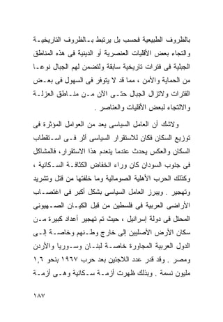 ‫ﺒﺎﻟﻅﺭﻭﻑ ﺍﻟﻁﺒﻴﻌﻴﺔ ﻓﺤﺴﺏ ﺒل ﻴﺭﺘﺒﻁ ﺒـﺎﻟﻅﺭﻭﻑ ﺍﻟﺘﺎﺭﻴﺨﻴـﺔ‬
‫ﻭﺍﻟﺘﺠﺎﺀ ﺒﻌﺽ ﺍﻷﻗﻠﻴﺎﺕ ﺍﻟﻌﻨﺼﺭﻴﺔ ﺃﻭ ﺍﻟﺩﻴﻨﻴﺔ ﻓﻰ ﻫﺫﻩ ﺍﻟﻤﻨﺎﻁﻕ‬
‫ﺍﻟﺠﺒﻠﻴﺔ ﻓﻰ ﻓﺘﺭﺍﺕ ﺘﺎﺭﻴﺨﻴﺔ ﺴﺎﺒﻘﺔ ﻭﻟﺘﻀﻤﻥ ﻟﻬﻡ ﺍﻟﺠﺒﺎل ﻨﻭﻋـﺎ‬
‫ﹰ‬
‫ﻤﻥ ﺍﻟﺤﻤﺎﻴﺔ ﻭﺍﻷﻤﻥ ، ﻤﻤﺎ ﻗﺩ ﻻ ﻴﺘﻭﻓﺭ ﻓﻰ ﺍﻟﺴﻬﻭل ﻓﻰ ﺒﻌـﺽ‬
‫ﺍﻟﻔﺘﺭﺍﺕ ﻭﻻﺘﺯﺍل ﺍﻟﺠﺒﺎل ﺤﺘـﻰ ﺍﻵﻥ ﻤـﻥ ﻤﻨـﺎﻁﻕ ﺍﻟﻌﺯﻟـﺔ‬
                    ‫ﻭﺍﻻﻟﺘﺠﺎﺀ ﻟﺒﻌﺽ ﺍﻷﻗﻠﻴﺎﺕ ﻭﺍﻟﻌﻨﺎﺼﺭ .‬

‫ﻭﻻﺸﻙ ﺃﻥ ﺍﻟﻌﺎﻤل ﺍﻟﺴﻴﺎﺴﻰ ﻴﻌﺩ ﻤﻥ ﺍﻟﻌﻭﺍﻤل ﺍﻟﻤﺅﺜﺭﺓ ﻓﻰ‬
‫ﺘﻭﺯﻴﻊ ﺍﻟﺴﻜﺎﻥ ﻓﻜﺎﻥ ﻟﻼﺴﺘﻘﺭﺍﺭ ﺍﻟﺴﻴﺎﺴﻰ ﺃﺜﺭ ﻓـﻰ ﺍﺴـﺘﻘﻁﺎﺏ‬
‫ﺍﻟﺴﻜﺎﻥ ﻭﺍﻟﻌﻜﺱ ﻴﺤﺩﺙ ﻋﻨﺩﻤﺎ ﻴﻨﻌﺩﻡ ﻫﺫﺍ ﺍﻻﺴﺘﻘﺭﺍﺭ، ﻓﺎﻟﻤﺸﺎﻜل‬
‫ﻓﻰ ﺠﻨﻭﺏ ﺍﻟﺴﻭﺩﺍﻥ ﻜﺎﻥ ﻭﺭﺍﺀ ﺍﻨﺨﻔﺎﺽ ﺍﻟﻜﺜﺎﻓـﺔ ﺍﻟﺴـﻜﺎﻨﻴﺔ ،‬
‫ﻭﻜﺫﻟﻙ ﺍﻟﺤﺭﺏ ﺍﻷﻫﻠﻴﺔ ﺍﻟﺼﻭﻤﺎﻟﻴﺔ ﻭﻤﺎ ﺨﻠﻔﺘﻬﺎ ﻤﻥ ﻗﺘل ﻭﺘﺸﺭﻴﺩ‬
‫ﻭﺘﻬﺠﻴﺭ . ﻭﻴﺒﺭﺯ ﺍﻟﻌﺎﻤل ﺍﻟﺴﻴﺎﺴﻰ ﺒﺸﻜل ﺃﻜﺒﺭ ﻓﻰ ﺍﻏﺘﺼـﺎﺏ‬
‫ﺍﻷﺭﺍﻀﻰ ﺍﻟﻌﺭﺒﻴﺔ ﻓﻰ ﻓﻠﺴﻁﻴﻥ ﻤﻥ ﻗﺒل ﺍﻟﻜﻴـﺎﻥ ﺍﻟﺼـﻬﻴﻭﻨﻰ‬
‫ﺍﻟﻤﺤﺘل ﻓﻰ ﺩﻭﻟﺔ ﺇﺴﺭﺍﺌﻴل ، ﺤﻴﺙ ﺘﻡ ﺘﻬﺠﻴﺭ ﺃﻋﺩﺍﺩ ﻜﺒﻴﺭﺓ ﻤـﻥ‬
‫ﺴﻜﺎﻥ ﺍﻷﺭﺽ ﺍﻷﺼﻠﻴﻴﻥ ﺇﻟﻰ ﺨﺎﺭﺝ ﻭﻁـﻨﻬﻡ ﻭﺨﺎﺼـﺔ ﺇﻟـﻰ‬
‫ﺍﻟﺩﻭل ﺍﻟﻌﺭﺒﻴﺔ ﺍﻟﻤﺠﺎﻭﺭﺓ ﺨﺎﺼـﺔ ﻟﺒﻨـﺎﻥ ﻭﺴـﻭﺭﻴﺎ ﻭﺍﻷﺭﺩﻥ‬
‫ﻭﻤﺼﺭ . ﻭﻗﺩ ﻗﺩﺭ ﻋﺩﺩ ﺍﻟﻼﺠﺌﻴﻥ ﺒﻌﺩ ﺤﺭﺏ ٧٦٩١ ﺒﻨﺤﻭ ٦,١‬
‫ﻤﻠﻴﻭﻥ ﻨﺴﻤﺔ . ﻭﺒﺫﻟﻙ ﻅﻬﺭﺕ ﺃﺯﻤـﺔ ﺴـﻜﺎﻨﻴﺔ ﻭﻫـﻰ ﺃﺯﻤـﺔ‬

‫٧٨١‬
 