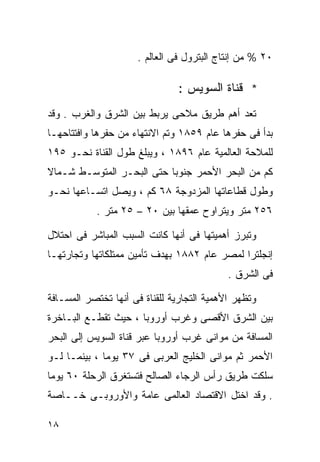 ‫٠٢ % ﻤﻥ ﺇﻨﺘﺎﺝ ﺍﻟﺒﺘﺭﻭل ﻓﻰ ﺍﻟﻌﺎﻟﻡ .‬

                                ‫* ﻗﻨﺎﺓ ﺍﻟﺴﻭﻴﺱ :‬
‫ﺘﻌﺩ ﺃﻫﻡ ﻁﺭﻴﻕ ﻤﻼﺤﻰ ﻴﺭﺒﻁ ﺒﻴﻥ ﺍﻟﺸﺭﻕ ﻭﺍﻟﻐﺭﺏ . ﻭﻗﺩ‬
‫ﺒﺩﺃ ﻓﻰ ﺤﻔﺭﻫﺎ ﻋﺎﻡ ٩٥٨١ ﻭﺘﻡ ﺍﻻﻨﺘﻬﺎﺀ ﻤﻥ ﺤﻔﺭﻫﺎ ﻭﺍﻓﺘﺘﺎﺤﻬـﺎ‬
‫ﻟﻠﻤﻼﺤﺔ ﺍﻟﻌﺎﻟﻤﻴﺔ ﻋﺎﻡ ٦٩٨١ ، ﻭﻴﺒﻠﻎ ﻁﻭل ﺍﻟﻘﻨﺎﺓ ﻨﺤـﻭ ٥٩١‬
‫ﻜﻡ ﻤﻥ ﺍﻟﺒﺤﺭ ﺍﻷﺤﻤﺭ ﺠﻨﻭﺒﺎ ﺤﺘﻰ ﺍﻟﺒﺤـﺭ ﺍﻟﻤﺘﻭﺴـﻁ ﺸـﻤﺎﻻ‬
‫ﹰ‬                         ‫ﹰ‬
‫ﻭﻁﻭل ﻗﻁﺎﻋﺎﺘﻬﺎ ﺍﻟﻤﺯﺩﻭﺠﺔ ٨٦ ﻜﻡ ، ﻭﻴﺼل ﺍﺘﺴـﺎﻋﻬﺎ ﻨﺤـﻭ‬
           ‫٦٥٢ ﻤﺘﺭ ﻭﻴﺘﺭﺍﻭﺡ ﻋﻤﻘﻬﺎ ﺒﻴﻥ ٠٢ – ٥٢ ﻤﺘﺭ .‬

‫ﻭﺘﺒﺭﺯ ﺃﻫﻤﻴﺘﻬﺎ ﻓﻰ ﺃﻨﻬﺎ ﻜﺎﻨﺕ ﺍﻟﺴﺒﺏ ﺍﻟﻤﺒﺎﺸﺭ ﻓﻰ ﺍﺤﺘﻼل‬
‫ﺇﻨﺠﻠﺘﺭﺍ ﻟﻤﺼﺭ ﻋﺎﻡ ٢٨٨١ ﺒﻬﺩﻑ ﺘﺄﻤﻴﻥ ﻤﻤﺘﻠﻜﺎﺘﻬﺎ ﻭﺘﺠﺎﺭﺘﻬـﺎ‬
                                            ‫ﻓﻰ ﺍﻟﺸﺭﻕ .‬

‫ﻭﺘﻅﻬﺭ ﺍﻷﻫﻤﻴﺔ ﺍﻟﺘﺠﺎﺭﻴﺔ ﻟﻠﻘﻨﺎﺓ ﻓﻰ ﺃﻨﻬﺎ ﺘﺨﺘﺼﺭ ﺍﻟﻤﺴـﺎﻓﺔ‬
‫ﺒﻴﻥ ﺍﻟﺸﺭﻕ ﺍﻷﻗﺼﻰ ﻭﻏﺭﺏ ﺃﻭﺭﻭﺒﺎ ، ﺤﻴﺙ ﺘﻘﻁـﻊ ﺍﻟﺒـﺎﺨﺭﺓ‬
‫ﺍﻟﻤﺴﺎﻓﺔ ﻤﻥ ﻤﻭﺍﻨﻰ ﻏﺭﺏ ﺃﻭﺭﻭﺒﺎ ﻋﺒﺭ ﻗﻨﺎﺓ ﺍﻟﺴﻭﻴﺱ ﺇﻟﻰ ﺍﻟﺒﺤﺭ‬
‫ﺍﻷﺤﻤﺭ ﺜﻡ ﻤﻭﺍﻨﻰ ﺍﻟﺨﻠﻴﺞ ﺍﻟﻌﺭﺒﻰ ﻓﻰ ٧٣ ﻴﻭﻤﺎ ، ﺒﻴﻨﻤـﺎ ﻟـﻭ‬
             ‫ﹰ‬
‫ﺴﻠﻜﺕ ﻁﺭﻴﻕ ﺭﺃﺱ ﺍﻟﺭﺠﺎﺀ ﺍﻟﺼﺎﻟﺢ ﻓﺘﺴﺘﻐﺭﻕ ﺍﻟﺭﺤﻠﺔ ٠٦ ﻴﻭﻤﺎ‬
‫ﹰ‬
‫. ﻭﻗﺩ ﺍﺨﺘل ﺍﻻﻗﺘﺼﺎﺩ ﺍﻟﻌﺎﻟﻤﻰ ﻋﺎﻤﺔ ﻭﺍﻷﻭﺭﻭﺒـﻰ ﺨــﺎﺼﺔ‬

‫٨١‬
 