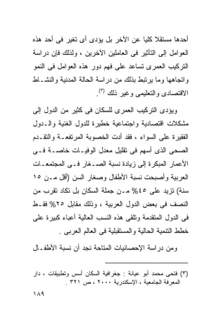 ‫ﺃﺤﺩﻫﺎ ﻤﺴﺘﻘﻼ ﻜﻠﻴﺎ ﻋﻥ ﺍﻵﺨﺭ ﺒل ﻴﺅﺩﻯ ﺃﻯ ﺘﻐﻴﺭ ﻓﻰ ﺃﺤﺩ ﻫﺫﻩ‬
                                   ‫ﹰ ﹰ‬
‫ﺍﻟﻌﻭﺍﻤل ﺇﻟﻰ ﺍﻟﺘﺄﺜﻴﺭ ﻓﻰ ﺍﻟﻌﺎﻤﻠﻴﻥ ﺍﻵﺨﺭﻴﻥ ، ﻭﻟﺫﻟﻙ ﻓﺈﻥ ﺩﺭﺍﺴﺔ‬
‫ﺍﻟﺘﺭﻜﻴﺏ ﺍﻟﻌﻤﺭﻯ ﺘﺴﺎﻋﺩ ﻋﻠﻰ ﻓﻬﻡ ﺩﻭﺭ ﻫﺫﻩ ﺍﻟﻌﻭﺍﻤل ﻓﻰ ﺍﻟﻨﻤﻭ‬
‫ﻭﺍﺘﺠﺎﻫﻬﺎ ﻭﻤﺎ ﻴﺭﺘﺒﻁ ﺒﺫﻟﻙ ﻤﻥ ﺩﺭﺍﺴﺔ ﺍﻟﺤﺎﻟﺔ ﺍﻟﻤﺩﻨﻴﺔ ﻭﺍﻟﻨﺸـﺎﻁ‬
                        ‫ﺍﻻﻗﺘﺼﺎﺩﻯ ﻭﺍﻟﺘﻌﻠﻴﻤﻰ ﻭﻏﻴﺭ ﺫﻟﻙ )٣(.‬

‫ﻭﻴﺅﺩﻯ ﺍﻟﺘﺭﻜﻴﺏ ﺍﻟﻌﻤﺭﻯ ﻟﻠﺴﻜﺎﻥ ﻓﻰ ﻜﺜﻴﺭ ﻤﻥ ﺍﻟﺩﻭل ﺇﻟﻰ‬
‫ﻤﺸﻜﻼﺕ ﺍﻗﺘﺼﺎﺩﻴﺔ ﻭﺍﺠﺘﻤﺎﻋﻴﺔ ﺨﻁﻴﺭﺓ ﻟﻠﺩﻭل ﺍﻟﻐﻨﻴﺔ ﻭﺍﻟـﺩﻭل‬
‫ﺍﻟﻔﻘﻴﺭﺓ ﻋﻠﻰ ﺍﻟﺴﻭﺍﺀ ، ﻓﻘﺩ ﺃﺩﺕ ﺍﻟﺨﺼﻭﺒﺔ ﺍﻟﻤﺭﺘﻔﻌـﺔ ﻭﺍﻟﺘﻘـﺩﻡ‬
‫ﺍﻟﺼﺤﻰ ﺍﻟﺫﻯ ﺃﺴﻬﻡ ﻓﻰ ﺘﻘﻠﻴل ﻤﻌﺩل ﺍﻟﻭﻓﻴـﺎﺕ ﺨﺎﺼـﺔ ﻓـﻰ‬
‫ﺍﻷﻋﻤﺎﺭ ﺍﻟﻤﺒﻜﺭﺓ ﺇﻟﻰ ﺯﻴﺎﺩﺓ ﻨﺴﺒﺔ ﺍﻟﺼـﻐﺎﺭ ﻓـﻰ ﺍﻟﻤﺠﺘﻤﻌـﺎﺕ‬
‫ﺍﻟﻌﺭﺒﻴﺔ ﻭﺃﺼﺒﺤﺕ ﻨﺴﺒﺔ ﺍﻷﻁﻔﺎل ﻭﺼﻐﺎﺭ ﺍﻟﺴﻥ )ﺃﻗل ﻤـﻥ ٥١‬
‫ﺴﻨﺔ( ﺘﺯﻴﺩ ﻋﻠﻰ ٥٤% ﻤـﻥ ﺠﻤﻠﺔ ﺍﻟﺴﻜﺎﻥ ﺒل ﺘﻜﺎﺩ ﺘﻘﺭﺏ ﻤﻥ‬
‫ﺍﻟﻨﺼﻑ ﻓﻰ ﺒﻌﺽ ﺍﻟﺩﻭل ﺍﻟﻌﺭﺒﻴﺔ ، ﻭﺫﻟﻙ ﻤﻘﺎﺒل ٥٢% ﻓﻘـﻁ‬
‫ﻓﻰ ﺍﻟﺩﻭل ﺍﻟﻤﺘﻘﺩﻤﺔ ﻭﺘﻠﻘﻰ ﻫﺫﻩ ﺍﻟﻨﺴﺏ ﺍﻟﻌﺎﻟﻴﺔ ﺃﻋﺒﺎﺀ ﻜﺒﻴﺭﺓ ﻋﻠﻰ‬
         ‫ﺨﻁﻁ ﺍﻟﺘﻨﻤﻴﺔ ﺍﻟﺤﺎﻟﻴﺔ ﻭﺍﻟﻤﺴﺘﻘﺒﻠﻴﺔ ﻓﻰ ﺍﻟﻌﺎﻟﻡ ﺍﻟﻌﺭﺒﻰ .‬

‫ﻭﻤﻥ ﺩﺭﺍﺴﺔ ﺍﻹﺤﺼﺎﺌﻴﺎﺕ ﺍﻟﻤﺘﺎﺤﺔ ﻨﺠﺩ ﺃﻥ ﻨﺴﺒﺔ ﺍﻷﻁﻔـﺎل‬


‫)٣( ﻓﺘﺤﻰ ﻤﺤﻤﺩ ﺃﺒﻭ ﻋﻴﺎﻨﺔ : ﺠﻐﺭﺍﻓﻴﺔ ﺍﻟﺴﻜﺎﻥ ﺃﺴﺱ ﻭﺘﻁﺒﻴﻘﺎﺕ ، ﺩﺍﺭ‬
             ‫ﺍﻟﻤﻌﺭﻓﺔ ﺍﻟﺠﺎﻤﻌﻴﺔ ، ﺍﻹﺴﻜﻨﺩﺭﻴﺔ ٠٠٠٢ ، ﺹ ١٢٣ .‬
‫٩٨١‬
 