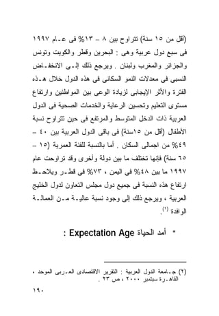 ‫)ﺃﻗل ﻤﻥ ٥١ ﺴﻨﺔ( ﺘﺘﺭﺍﻭﺡ ﺒﻴﻥ ٨ – ٣١% ﻓﻰ ﻋـﺎﻡ ٧٩٩١‬
‫ﻓﻰ ﺴﺒﻊ ﺩﻭل ﻋﺭﺒﻴﺔ ﻭﻫﻰ : ﺍﻟﺒﺤﺭﻴﻥ ﻭﻗﻁﺭ ﻭﺍﻟﻜﻭﻴﺕ ﻭﺘﻭﻨﺱ‬
‫ﻭﺍﻟﺠﺯﺍﺌﺭ ﻭﺍﻟﻤﻐﺭﺏ ﻭﻟﺒﻨﺎﻥ . ﻭﻴﺭﺠﻊ ﺫﻟﻙ ﺇﻟـﻰ ﺍﻻﻨﺨﻔـﺎﺽ‬
‫ﺍﻟﻨﺴﺒﻰ ﻓﻰ ﻤﻌﺩﻻﺕ ﺍﻟﻨﻤﻭ ﺍﻟﺴﻜﺎﻨﻰ ﻓﻰ ﻫﺫﻩ ﺍﻟﺩﻭل ﺨﻼل ﻫـﺫﻩ‬
‫ﺍﻟﻔﺘﺭﺓ ﻭﺍﻷﺜﺭ ﺍﻹﻴﺠﺎﺒﻰ ﻟﺯﻴﺎﺩﺓ ﺍﻟﻭﻋﻰ ﺒﻴﻥ ﺍﻟﻤﻭﺍﻁﻨﻴﻥ ﻭﺍﺭﺘﻔﺎﻉ‬
‫ﻤﺴﺘﻭﻯ ﺍﻟﺘﻌﻠﻴﻡ ﻭﺘﺤﺴﻴﻥ ﺍﻟﺭﻋﺎﻴﺔ ﻭﺍﻟﺨﺩﻤﺎﺕ ﺍﻟﺼﺤﻴﺔ ﻓﻰ ﺍﻟﺩﻭل‬
‫ﺍﻟﻌﺭﺒﻴﺔ ﺫﺍﺕ ﺍﻟﺩﺨل ﺍﻟﻤﺘﻭﺴﻁ ﻭﺍﻟﻤﺭﺘﻔﻊ ﻓﻰ ﺤﻴﻥ ﺘﺘﺭﺍﻭﺡ ﻨﺴﺒﺔ‬
‫ﺍﻷﻁﻔﺎل )ﺃﻗل ﻤﻥ ٥١ﺴﻨﺔ( ﻓﻰ ﺒﺎﻗﻰ ﺍﻟﺩﻭل ﺍﻟﻌﺭﺒﻴﺔ ﺒﻴﻥ ٠٤ –‬
‫٩٤% ﻤﻥ ﺍﺠﻤﺎﻟﻰ ﺍﻟﺴﻜﺎﻥ . ﺃﻤﺎ ﺒﺎﻟﻨﺴﺒﺔ ﻟﻠﻔﺌﺔ ﺍﻟﻌﻤﺭﻴﺔ )٥١ –‬
‫٥٦ ﺴﻨﺔ( ﻓﺈﻨﻬﺎ ﺘﺨﺘﻠﻑ ﻤﺎ ﺒﻴﻥ ﺩﻭﻟﺔ ﻭﺃﺨﺭﻯ ﻭﻗﺩ ﺘﺭﺍﻭﺤﺕ ﻋﺎﻡ‬
‫٧٩٩١ ﻤﺎ ﺒﻴﻥ ٨٤% ﻓﻰ ﺍﻟﻴﻤﻥ ، ٣٧% ﻓﻰ ﻗﻁـﺭ ﻭﻴﻼﺤـﻅ‬
‫ﺍﺭﺘﻔﺎﻉ ﻫﺫﻩ ﺍﻟﻨﺴﺒﺔ ﻓﻰ ﺠﻤﻴﻊ ﺩﻭل ﻤﺠﻠﺱ ﺍﻟﺘﻌﺎﻭﻥ ﻟﺩﻭل ﺍﻟﺨﻠﻴﺞ‬
‫ﺍﻟﻌﺭﺒﻴﺔ ، ﻭﻴﺭﺠﻊ ﺫﻟﻙ ﺇﻟﻰ ﻭﺠﻭﺩ ﻨﺴﺒﺔ ﻋﺎﻟﻴـﺔ ﻤـﻥ ﺍﻟﻌﻤﺎﻟـﺔ‬
                                                 ‫ﺍﻟﻭﺍﻓﺩﺓ )١(.‬

           ‫* ﺃﻤﺩ ﺍﻟﺤﻴﺎﺓ ‪: Expectation Age‬‬



‫)٢( ﺠـﺎﻤﻌﺔ ﺍﻟﺩﻭل ﺍﻟﻌﺭﺒﻴﺔ : ﺍﻟﺘﻘﺭﻴﺭ ﺍﻻﻗﺘﺼﺎﺩﻯ ﺍﻟﻌـﺭﺒﻰ ﺍﻟﻤﻭﺤﺩ ،‬
                        ‫ﺍﻟﻘﺎﻫـﺭﺓ ﺴﺒﺘﻤﺒﺭ ٠٠٠٢ ، ﺹ ٣٢ .‬
‫٠٩١‬
 