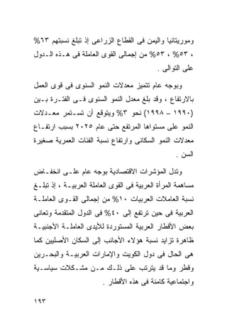 ‫ﻭﻤﻭﺭﻴﺘﺎﻨﻴﺎ ﻭﺍﻟﻴﻤﻥ ﻓﻰ ﺍﻟﻘﻁﺎﻉ ﺍﻟﺯﺭﺍﻋﻰ ﺇﺫ ﺘﺒﻠﻎ ﻨﺴﺒﺘﻬﻡ ٣٦%‬
‫، ٣٥% ، ٣٥% ﻤﻥ ﺇﺠﻤﺎﻟﻰ ﺍﻟﻘﻭﻯ ﺍﻟﻌﺎﻤﻠﺔ ﻓﻰ ﻫـﺫﻩ ﺍﻟـﺩﻭل‬
                                            ‫ﻋﻠﻰ ﺍﻟﺘﻭﺍﻟﻰ .‬

‫ﻭﺒﻭﺠﻪ ﻋﺎﻡ ﺘﺘﻤﻴﺯ ﻤﻌﺩﻻﺕ ﺍﻟﻨﻤﻭ ﺍﻟﺴﻨﻭﻯ ﻓﻰ ﻗﻭﻯ ﺍﻟﻌﻤل‬
‫ﺒﺎﻻﺭﺘﻔﺎﻉ ، ﻭﻗﺩ ﺒﻠﻎ ﻤﻌﺩل ﺍﻟﻨﻤﻭ ﺍﻟﺴﻨﻭﻯ ﻓـﻰ ﺍﻟﻔﺘـﺭﺓ ﺒـﻴﻥ‬
‫)٠٩٩١ – ٨٩٩١( ﻨﺤﻭ ٣% ﻭﻴﺘﻭﻗﻊ ﺃﻥ ﺘﺴـﺘﻤﺭ ﻤﻌـﺩﻻﺕ‬
‫ﺍﻟﻨﻤﻭ ﻋﻠﻰ ﻤﺴﺘﻭﺍﻫﺎ ﺍﻟﻤﺭﺘﻔﻊ ﺤﺘﻰ ﻋﺎﻡ ٥٢٠٢ ﺒﺴﺒﺏ ﺍﺭﺘﻔـﺎﻉ‬
‫ﻤﻌﺩﻻﺕ ﺍﻟﻨﻤﻭ ﺍﻟﺴﻜﺎﻨﻰ ﻭﺍﺭﺘﻔﺎﻉ ﻨﺴﺒﺔ ﺍﻟﻔﺌﺎﺕ ﺍﻟﻌﻤﺭﻴﺔ ﺼﻐﻴﺭﺓ‬
                                                   ‫ﺍﻟﺴﻥ .‬

‫ﻭﺘﺩل ﺍﻟﻤﺅﺸﺭﺍﺕ ﺍﻻﻗﺘﺼﺎﺩﻴﺔ ﺒﻭﺠﻪ ﻋﺎﻡ ﻋﻠـﻰ ﺍﻨﺨﻔـﺎﺽ‬
‫ﻤﺴﺎﻫﻤﺔ ﺍﻟﻤﺭﺃﺓ ﺍﻟﻌﺭﺒﻴﺔ ﻓﻰ ﺍﻟﻘﻭﻯ ﺍﻟﻌﺎﻤﻠﺔ ﺍﻟﻌﺭﺒﻴـﺔ ، ﺇﺫ ﺘﺒﻠـﻎ‬
‫ﻨﺴﺒﺔ ﺍﻟﻌﺎﻤﻼﺕ ﺍﻟﻌﺭﺒﻴﺎﺕ ٠١% ﻤﻥ ﺇﺠﻤﺎﻟﻰ ﺍﻟﻘـﻭﻯ ﺍﻟﻌﺎﻤﻠـﺔ‬
‫ﺍﻟﻌﺭﺒﻴﺔ ﻓﻰ ﺤﻴﻥ ﺘﺭﺘﻔﻊ ﺇﻟﻰ ٠٤% ﻓﻰ ﺍﻟﺩﻭل ﺍﻟﻤﺘﻘﺩﻤﺔ ﻭﺘﻌﺎﻨﻰ‬
‫ﺒﻌﺽ ﺍﻷﻗﻁﺎﺭ ﺍﻟﻌﺭﺒﻴﺔ ﺍﻟﻤﺴﺘﻭﺭﺩﺓ ﻟﻸﻴﺩﻯ ﺍﻟﻌﺎﻤﻠـﺔ ﺍﻷﺠﻨﺒﻴـﺔ‬
‫ﻅﺎﻫﺭﺓ ﺘﺯﺍﻴﺩ ﻨﺴﺒﺔ ﻫﺅﻻﺀ ﺍﻷﺠﺎﻨﺏ ﺇﻟﻰ ﺍﻟﺴﻜﺎﻥ ﺍﻷﺼﻠﻴﻴﻥ ﻜﻤﺎ‬
‫ﻫﻰ ﺍﻟﺤﺎل ﻓﻰ ﺩﻭل ﺍﻟﻜﻭﻴﺕ ﻭﺍﻹﻤﺎﺭﺍﺕ ﺍﻟﻌﺭﺒﻴـﺔ ﻭﺍﻟﺒﺤـﺭﻴﻥ‬
‫ﻭﻗﻁﺭ ﻭﻤﺎ ﻗﺩ ﻴﺘﺭﺘﺏ ﻋﻠﻰ ﺫﻟـﻙ ﻤـﻥ ﻤﺸـﻜﻼﺕ ﺴﻴﺎﺴـﻴﺔ‬
                         ‫ﻭﺍﺠﺘﻤﺎﻋﻴﺔ ﻜﺎﻤﻨﺔ ﻓﻰ ﻫﺫﻩ ﺍﻷﻗﻁﺎﺭ .‬

‫٣٩١‬
 
