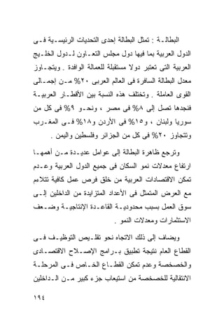 ‫ﺍﻟﺒﻁﺎﻟـﺔ : ﺘﻤﺜل ﺍﻟﺒﻁﺎﻟﺔ ﺇﺤﺩﻯ ﺍﻟﺘﺤﺩﻴﺎﺕ ﺍﻟﺭﺌﻴﺴـﻴﺔ ﻓـﻰ‬
‫ﺍﻟﺩﻭل ﺍﻟﻌﺭﺒﻴﺔ ﺒﻤﺎ ﻓﻴﻬﺎ ﺩﻭل ﻤﺠﻠﺱ ﺍﻟﺘﻌـﺎﻭﻥ ﻟـﺩﻭل ﺍﻟﺨﻠـﻴﺞ‬
‫ﺍﻟﻌﺭﺒﻴﺔ ﺍﻟﺘﻰ ﺘﻌﺘﺒﺭ ﺩﻭﻻ ﻤﺴﺘﻘﺒﻠﺔ ﻟﻠﻌﻤﺎﻟﺔ ﺍﻟﻭﺍﻓﺩﺓ . ﻭﻴﺘﺠـﺎﻭﺯ‬
                                   ‫ﹰ‬
‫ﻤﻌﺩل ﺍﻟﺒﻁﺎﻟﺔ ﺍﻟﺴﺎﻓﺭﺓ ﻓﻰ ﺍﻟﻌﺎﻟﻡ ﺍﻟﻌﺭﺒﻰ ٠٢% ﻤـﻥ ﺇﺠﻤـﺎﻟﻰ‬
‫ﺍﻟﻘﻭﻯ ﺍﻟﻌﺎﻤﻠﺔ . ﻭﺘﺨﺘﻠﻑ ﻫﺫﻩ ﺍﻟﻨﺴﺒﺔ ﺒﻴﻥ ﺍﻷﻗﻁـﺎﺭ ﺍﻟﻌﺭﺒﻴـﺔ‬
‫ﻓﻨﺠﺩﻫﺎ ﺘﺼل ﺇﻟﻰ ٨% ﻓﻰ ﻤﺼﺭ ، ﻭﻨﺤـﻭ ٩% ﻓﻰ ﻜل ﻤﻥ‬
‫ﺴﻭﺭﻴﺎ ﻭﻟﺒﻨﺎﻥ ، ﻭ٥١% ﻓﻰ ﺍﻷﺭﺩﻥ ﻭ٨١% ﻓـﻰ ﺍﻟﻤﻐـﺭﺏ‬
      ‫ﻭﺘﺘﺠﺎﻭﺯ ٠٢% ﻓﻰ ﻜل ﻤﻥ ﺍﻟﺠﺯﺍﺌﺭ ﻭﻓﻠﺴﻁﻴﻥ ﻭﺍﻟﻴﻤﻥ .‬

‫ﻭﺘﺭﺠﻊ ﻅﺎﻫﺭﺓ ﺍﻟﺒﻁﺎﻟﺔ ﺇﻟﻰ ﻋﻭﺍﻤل ﻋﺩﻴـﺩﺓ ﻤـﻥ ﺃﻫﻤﻬـﺎ‬
‫ﺍﺭﺘﻔﺎﻉ ﻤﻌﺩﻻﺕ ﻨﻤﻭ ﺍﻟﺴﻜﺎﻥ ﻓﻰ ﺠﻤﻴﻊ ﺍﻟﺩﻭل ﺍﻟﻌﺭﺒﻴﺔ ﻭﻋـﺩﻡ‬
‫ﺘﻤﻜﻥ ﺍﻻﻗﺘﺼﺎﺩﺍﺕ ﺍﻟﻌﺭﺒﻴﺔ ﻤﻥ ﺨﻠﻕ ﻓﺭﺹ ﻋﻤل ﻜﺎﻓﻴﺔ ﺘﺘﻼﺀﻡ‬
‫ﻤﻊ ﺍﻟﻌﺭﺽ ﺍﻟﻤﺘﻤﺜل ﻓﻰ ﺍﻷﻋﺩﺍﺩ ﺍﻟﻤﺘﺯﺍﻴﺩﺓ ﻤﻥ ﺍﻟﺩﺍﺨﻠﻴﻥ ﺇﻟـﻰ‬
‫ﺴﻭﻕ ﺍﻟﻌﻤل ﺒﺴﺒﺏ ﻤﺤﺩﻭﺩﻴـﺔ ﺍﻟﻘﺎﻋـﺩﺓ ﺍﻹﻨﺘﺎﺠﻴـﺔ ﻭﻀـﻌﻑ‬
                             ‫ﺍﻻﺴﺘﺜﻤﺎﺭﺍﺕ ﻭﻤﻌﺩﻻﺕ ﺍﻟﻨﻤﻭ .‬

‫ﻭﻴﻀﺎﻑ ﺇﻟﻰ ﺫﻟﻙ ﺍﻻﺘﺠﺎﻩ ﻨﺤﻭ ﺘﻘﻠـﻴﺹ ﺍﻟﺘﻭﻅﻴـﻑ ﻓـﻰ‬
‫ﺍﻟﻘﻁﺎﻉ ﺍﻟﻌﺎﻡ ﻨﺘﻴﺠﺔ ﺘﻁﺒﻴﻕ ﺒـﺭﺍﻤﺞ ﺍﻹﺼـﻼﺡ ﺍﻻﻗﺘﺼـﺎﺩﻯ‬
‫ﻭﺍﻟﺨﺼﺨﺼﺔ ﻭﻋﺩﻡ ﺘﻤﻜﻥ ﺍﻟﻘﻁـﺎﻉ ﺍﻟﺨـﺎﺹ ﻓـﻰ ﺍﻟﻤﺭﺤﻠـﺔ‬
‫ﺍﻻﻨﺘﻘﺎﻟﻴﺔ ﻟﻠﺨﺼﺨﺼﺔ ﻤﻥ ﺍﺴﺘﻴﻌﺎﺏ ﺠﺯﺀ ﻜﺒﻴﺭ ﻤـﻥ ﺍﻟـﺩﺍﺨﻠﻴﻥ‬

‫٤٩١‬
 