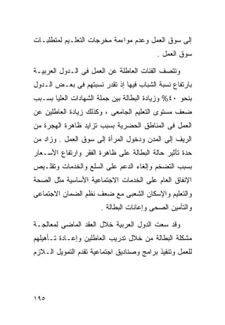 ‫ﺇﻟﻰ ﺴﻭﻕ ﺍﻟﻌﻤل ﻭﻋﺩﻡ ﻤﻭﺍﺀﻤﺔ ﻤﺨﺭﺠﺎﺕ ﺍﻟﺘﻌﻠـﻴﻡ ﻟﻤﺘﻁﻠﺒـﺎﺕ‬
                                          ‫ﺴﻭﻕ ﺍﻟﻌﻤل .‬

‫ﻭﺘﺘﺼﻑ ﺍﻟﻔﺌﺎﺕ ﺍﻟﻌﺎﻁﻠﺔ ﻋﻥ ﺍﻟﻌﻤل ﻓﻰ ﺍﻟـﺩﻭل ﺍﻟﻌﺭﺒﻴـﺔ‬
‫ﺒﺎﺭﺘﻔﺎﻉ ﻨﺴﺒﺔ ﺍﻟﺸﺒﺎﺏ ﻓﻴﻬﺎ ﺇﺫ ﺘﻘﺩﺭ ﻨﺴﺒﺘﻬﻡ ﻓﻰ ﺒﻌـﺽ ﺍﻟـﺩﻭل‬
‫ﺒﻨﺤﻭ ٠٤% ﻭﺯﻴﺎﺩﺓ ﺍﻟﺒﻁﺎﻟﺔ ﺒﻴﻥ ﺠﻤﻠﺔ ﺍﻟﺸﻬﺎﺩﺍﺕ ﺍﻟﻌﻠﻴﺎ ﺒﺴـﺒﺏ‬
‫ﻀﻌﻑ ﻤﺴﺘﻭﻯ ﺍﻟﺘﻌﻠﻴﻡ ﺍﻟﺠﺎﻤﻌﻰ ، ﻭﻜﺫﻟﻙ ﺯﻴﺎﺩﺓ ﺍﻟﻌﺎﻁﻠﻴﻥ ﻋﻥ‬
‫ﺍﻟﻌﻤل ﻓﻰ ﺍﻟﻤﻨﺎﻁﻕ ﺍﻟﺤﻀﺭﻴﺔ ﺒﺴﺒﺏ ﺘﺯﺍﻴﺩ ﻅﺎﻫﺭﺓ ﺍﻟﻬﺠﺭﺓ ﻤﻥ‬
‫ﺍﻟﺭﻴﻑ ﺇﻟﻰ ﺍﻟﻤﺩﻥ ﻭﺩﺨﻭل ﺍﻟﻤﺭﺃﺓ ﺇﻟﻰ ﺴﻭﻕ ﺍﻟﻌﻤل . ﻭﺯﺍﺩ ﻤﻥ‬
‫ﺤﺩﺓ ﺘﺄﺜﻴﺭ ﺤﺎﻟﺔ ﺍﻟﺒﻁﺎﻟﺔ ﻋﻠﻰ ﻅﺎﻫﺭﺓ ﺍﻟﻔﻘﺭ ﻭﺍﺭﺘﻔﺎﻉ ﺍﻷﺴـﻌﺎﺭ‬
‫ﺒﺴﺒﺏ ﺍﻟﺘﻀﺨﻡ ﻭﺇﻟﻐﺎﺀ ﺍﻟﺩﻋﻡ ﻋﻠﻰ ﺍﻟﺴﻠﻊ ﻭﺍﻟﺨﺩﻤﺎﺕ ﻭﺘﻘﻠـﻴﺹ‬
‫ﺍﻹﻨﻔﺎﻕ ﺍﻟﻌﺎﻡ ﻋﻠﻰ ﺍﻟﺨﺩﻤﺎﺕ ﺍﻻﺠﺘﻤﺎﻋﻴﺔ ﺍﻷﺴﺎﺴﻴﺔ ﻤﺜل ﺍﻟﺼﺤﺔ‬
‫ﻭﺍﻟﺘﻌﻠﻴﻡ ﻭﺍﻹﺴﻜﺎﻥ ﺍﻟﺸﻌﺒﻰ ﻤﻊ ﻀﻌﻑ ﻨﻅﻡ ﺍﻟﻀﻤﺎﻥ ﺍﻻﺠﺘﻤﺎﻋﻰ‬
                       ‫ﻭﺍﻟﺘﺄﻤﻴﻥ ﺍﻟﺼﺤﻰ ﻭﺇﻋﺎﻨﺎﺕ ﺍﻟﺒﻁﺎﻟﺔ .‬

‫ﻭﻗﺩ ﺴﻌﺕ ﺍﻟﺩﻭل ﺍﻟﻌﺭﺒﻴﺔ ﺨﻼل ﺍﻟﻌﻘﺩ ﺍﻟﻤﺎﻀﻰ ﻟﻤﻌﺎﻟﺠـﺔ‬
‫ﻤﺸﻜﻠﺔ ﺍﻟﺒﻁﺎﻟﺔ ﻤﻥ ﺨﻼل ﺘﺩﺭﻴﺏ ﺍﻟﻌﺎﻁﻠﻴﻥ ﻭﺇﻋـﺎﺩﺓ ﺘـﺄﻫﻴﻠﻬﻡ‬
‫ﻟﻠﻌﻤل ﻭﺘﻨﻔﻴﺫ ﺒﺭﺍﻤﺞ ﻭﺼﻨﺎﺩﻴﻕ ﺍﺠﺘﻤﺎﻋﻴﺔ ﺘﻘﺩﻡ ﺍﻟﺘﻤﻭﻴل ﺍﻟـﻼﺯﻡ‬




‫٥٩١‬
 