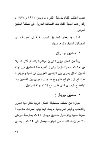 ‫ﻋﻨﺩﻤﺎ ﺃﻏﻠﻘﺕ ﺍﻟﻘﻨﺎﺓ ﺨـﻼل ﺍﻟﻔﺘﺭﺓ ﻤﺎ ﺒـﻴﻥ ٧٦٩١ ﻭ٤٧٩١ ،‬
‫ﻭﻗﺩ ﺯﺍﺩﺕ ﺃﻫﻤﻴﺔ ﺍﻟﻘﻨﺎﺓ ﺒﻌﺩ ﺍﻜﺘﺸﺎﻑ ﺍﻟﺒﺘﺭﻭل ﻓﻰ ﻤﻨﻁﻘﺔ ﺍﻟﺨﻠﻴﺞ‬
                                               ‫ﺍﻟﻌﺭﺒﻰ .‬

‫ﻜﻤﺎ ﻴﻭﺠﺩ ﺒﻌﺽ ﺍﻟﻤﻀﺎﻴﻕ ﺍﻟﺒﺤﺭﻴـﺔ ﺃﻗـل ﺃﻫﻤﻴـﺔ ﻤـﻥ‬
                             ‫ﺍﻟﻤﻀﺎﻴﻕ ﺍﻟﺴﺎﺒﻕ ﺫﻜﺭﻫﺎ ﻤﻨﻬﺎ:‬

                              ‫* ﻤﻀﻴﻕ ﺘﻴـﺭﺍﻥ :‬
‫ﻴﺒﺩﺃ ﻤﻥ ﺸﻤﺎل ﺠﺯﻴﺭﺓ ﺘﻴﺭﺍﻥ ﻤﺒﺎﺸﺭﺓ ﺒﺎﺘﺴﺎﻉ ﺃﻜﺜﺭ ﻗﻠـﻴﻼ‬
‫ﹰ‬
‫ﻤﻥ ٠١ ﻜﻡ ، ﺤﻴﺙ ﺘﻭﺠﺩ ﻭﺘﺒﺭﺯ ﺃﻫﻤﻴﺔ ﻫﺫﺍ ﺍﻟﻤﻀﻴﻕ ﻓﻰ ﻜﻭﻨﻪ‬
‫ﺃﻀﻴﻕ ﻨﻁﺎﻕ ﺒﺤﺭﻯ ﺒﻴﻥ ﺍﻟﻴﺎﺒﺴﻴﻥ ﺍﻟﻌﺭﺒﻴﻴﻥ ﻓﻰ ﺁﺴﻴﺎ ﻭﺃﻓﺭﻴﻘﻴـﺎ‬
‫ﻤﻤﺎ ﺩﻓﻊ ﺇﻟﻰ ﺍﻗﺘﺭﺍﺡ ﻤﺸﺭﻭﻉ ﻤﺩ ﺠﺴﺭ ﺒﺤﺭﻯ ﺒﻴﻥ ﺍﻟﻘﺴﻤﻴﻥ ﺒﻌﺩ‬
      ‫ﺍﻻﻨﻘﻁﺎﻉ ﺍﻟﺒﺤﺭﻯ ﺍﻟﺫﻯ ﻅﻬﺭ ﻤﻊ ﺇﻨﺸﺎﺀ ﺩﻭﻟﺔ ﺇﺴﺭﺍﺌﻴل .‬

                                ‫* ﻤﻀﻴﻕ ﺠﻭﺒﺎل :‬
‫ﻋﺒﺎﺭﺓ ﻋﻥ ﻤﻨﻁﻘﺔ ﻤﺴﺘﻁﻴﻠﺔ ﺍﻟﺸﻜل ﺘﻘﺭﻴﺒﺎ ﺘﻜﺜﺭ ﺒﻬﺎ ﺍﻟﺠﺯﺭ‬
               ‫ﹰ‬
‫ﻭﺍﻟﺸﻌﺎﺏ ﻭﺍﻟﺒﻘﻊ ﺍﻟﻤﺭﺠﺎﻨﻴﺔ ، ﻴﻤﺘﺩ ﻓﻴﻤﺎ ﺒﻴﻨﻬﺎ ﻤﻤﺭﺍﺕ ﻤﻼﺤﻴـﺔ‬
‫ﻋﻤﻴﻘﺔ ﻨﺴﺒﻴﺎ ﻴﺒﻠﻎ ﻁﻭل ﻤﻀﻴﻕ ﺠﻭﺒﺎل ٣٤ ﻜﻡ ﺒﻤﺘﻭﺴﻁ ﻋﺭﺽ‬
                                     ‫ﹰ‬
‫٠٣ ﻜﻡ ﻴﺯﺩﺍﺩ ﺍﺘﺴﺎﻋﺎ ﻓﻰ ﺍﻟﺠﻨﻭﺏ ﻟﻴﺼل ﺇﻟﻰ ٥٦ ﻜﻡ . ﻭﻤـﻥ‬
                                ‫ﹰ‬


‫٩١‬
 