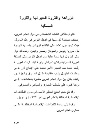 ‫ﺍﻟﺯﺭﺍﻋﺔ ﻭﺍﻟﺜﺭﻭﺓ ﺍﻟﺤﻴﻭﺍﻨﻴﺔ ﻭﺍﻟﺜﺭﻭﺓ‬
                      ‫ﺍﻟﺴﻤﻜﻴﺔ‬
‫ﺘﺘﻨﻭﻉ ﻤﻅﺎﻫﺭ ﺍﻟﻨﺸﺎﻁ ﺍﻻﻗﺘﺼﺎﺩﻯ ﻓﻰ ﺩﻭل ﺍﻟﻌﺎﻟﻡ ﺍﻟﻌﺭﺒﻰ،‬
‫ﻭﻴﺨﺘﻠﻑ ﻤﺴﺎﻫﻤﺔ ﻜل ﻤﻨﻬﺎ ﻓﻰ ﺍﻟﺩﺨل ﺍﻟﻘﻭﻤﻰ ﻓﻰ ﻫﺫﻩ ﺍﻟـﺩﻭل.‬
‫ﺤﻴﺙ ﺘﻭﺠﺩ ﺩﻭل ﺘﻌﺘﻤﺩ ﻋﻠﻰ ﺍﻹﻨﺘﺎﺝ ﺍﻟﺯﺭﺍﻋﻰ ﺒﻨﺴـﺒﺔ ﻜﺒﻴـﺭﺓ‬
‫ﻤﺜل ﺴﻭﺭﻴﺎ ﻭﺘﻭﻨﺱ ﻭﺍﻟﺴﻭﺩﺍﻥ ﻭﻤﺼﺭ ﻭﺍﻟﻴﻤﻥ، ﻭﻫﻨـﺎﻙ ﺩﻭل‬
‫ﻴﻤﺜل ﺍﻟﺒﺘﺭﻭل ﻓﻴﻬﺎ ﻨﺴﺒﺔ ﻋﺎﻟﻴﺔ ﻤﻥ ﺍﻟﺩﺨل ﺍﻟﻘﻭﻤﻰ ﻤﺜل ﺍﻟﻤﻤﻠﻜﺔ‬
‫ﺍﻟﻌﺭﺒﻴﺔ ﺍﻟﺴﻌﻭﺩﻴﺔ ﻭﺍﻟﻜﻭﻴﺕ ﻭﻗﻁﺭ ﻭﺩﻭﻟﺔ ﺍﻹﻤـﺎﺭﺍﺕ ﺍﻟﻌﺭﺒﻴـﺔ‬
‫ﻭﻟﻴﺒﻴﺎ. ﺒﻴﻨﻤﺎ ﻨﺠﺩ ﺍﻟﺒﻌﺽ ﺍﻵﺨﺭ ﻴﻌﺘﻤﺩ ﻋﻠﻰ ﺍﻹﻨﺘﺎﺝ ﺍﻟﺯﺭﺍﻋـﻰ‬
‫ﻭﻋﺎﺌﺩﺍﺕ ﺍﻟﺒﺘﺭﻭل ﺒﻨﺴﺏ ﻤﺘﻘﺎﺭﺒﺔ ﻤﺜـل ﺍﻟﻌـﺭﺍﻕ ﻭﺍﻟﺠﺯﺍﺌـﺭ.‬
‫ﻭﺘﻘﻑ ﻟﺒﻨﺎﻥ ﺒﻴﻥ ﺩﻭل ﺍﻟﻌﺎﻟﻡ ﺍﻟﻌﺭﺒﻰ ﻤﺘﻤﻴﺯﺓ ﺒﺎﻋﺘﻤﺎﺩﻫـﺎ ﺇﻟـﻰ‬
   ‫ﺩﺭﺠﺔ ﻜﺒﻴﺭﺓ ﻋﻠﻰ ﻨﺸﺎﻁﻬﺎ ﺍﻟﺘﺠﺎﺭﻯ ﻭﺍﻟﺴﻴﺎﺤﻰ ﻭﺍﻟﻤﺼﺭﻓﻰ.‬

‫ﻭﻗﺩ ﺒﻠﻎ ﺤﺠﻡ ﺍﻟﻨﺎﺘﺞ ﺍﻟﻤﺤﻠﻰ ﺍﻹﺠﻤـﺎﻟﻰ ﻤـﻥ ﺍﻟﻘﻁﺎﻋـﺎﺕ‬
  ‫ﺍﻻﻗﺘﺼﺎﺩﻴﺔ ﺍﻟﻤﺨﺘﻠﻔﺔ ﺒﺎﻟﻌﺎﻟﻡ ﺍﻟﻌﺭﺒﻰ ﻨﺤﻭ ٢٢٦ ﻤﻠﻴﺎﺭ ﺩﻭﻻﺭ.‬

‫ﻭﻓﻴﻤﺎ ﻴﻠﻰ ﺩﺭﺍﺴﺔ ﻟﻠﻘﻁﺎﻋﺎﺕ ﺍﻻﻗﺘﺼﺎﺩﻴﺔ ﺍﻟﻤﺨﺘﻠﻔـﺔ ﻋﻠـﻰ‬
                                   ‫ﻤﺴﺘﻭﻯ ﺍﻟﻌﺎﻟﻡ ﺍﻟﻌﺭﺒﻰ.‬


‫٣٠٢‬
 