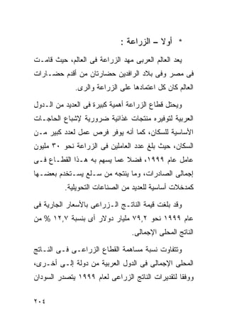 ‫* ﺃﻭﻻ – ﺍﻟﺯﺭﺍﻋﺔ :‬
                                         ‫ﹰ‬
‫ﻴﻌﺩ ﺍﻟﻌﺎﻟﻡ ﺍﻟﻌﺭﺒﻰ ﻤﻬﺩ ﺍﻟﺯﺭﺍﻋﺔ ﻓﻰ ﺍﻟﻌﺎﻟﻡ، ﺤﻴﺙ ﻗﺎﻤـﺕ‬
‫ﻓﻰ ﻤﺼﺭ ﻭﻓﻰ ﺒﻼﺩ ﺍﻟﺭﺍﻓﺩﻴﻥ ﺤﻀﺎﺭﺘﺎﻥ ﻤﻥ ﺃﻗﺩﻡ ﺤﻀـﺎﺭﺍﺕ‬
              ‫ﺍﻟﻌﺎﻟﻡ ﻜﺎﻥ ﻜل ﺍﻋﺘﻤﺎﺩﻫﺎ ﻋﻠﻰ ﺍﻟﺯﺭﺍﻋﺔ ﻭﺍﻟﺭﻯ.‬

‫ﻭﻴﺤﺘل ﻗﻁﺎﻉ ﺍﻟﺯﺭﺍﻋﺔ ﺃﻫﻤﻴﺔ ﻜﺒﻴﺭﺓ ﻓﻰ ﺍﻟﻌﺩﻴﺩ ﻤﻥ ﺍﻟـﺩﻭل‬
‫ﺍﻟﻌﺭﺒﻴﺔ ﻟﺘﻭﻓﻴﺭﻩ ﻤﻨﺘﺠﺎﺕ ﻏﺫﺍﺌﻴﺔ ﻀﺭﻭﺭﻴﺔ ﻹﺸﺒﺎﻉ ﺍﻟﺤﺎﺠـﺎﺕ‬
‫ﺍﻷﺴﺎﺴﻴﺔ ﻟﻠﺴﻜﺎﻥ، ﻜﻤﺎ ﺃﻨﻪ ﻴﻭﻓﺭ ﻓﺭﺹ ﻋﻤل ﻟﻌﺩﺩ ﻜﺒﻴﺭ ﻤـﻥ‬
‫ﺍﻟﺴﻜﺎﻥ، ﺤﻴﺙ ﺒﻠﻎ ﻋﺩﺩ ﺍﻟﻌﺎﻤﻠﻴﻥ ﻓﻰ ﺍﻟﺯﺭﺍﻋﺔ ﻨﺤﻭ ٠٣ ﻤﻠﻴﻭﻥ‬
‫ﻋﺎﻤل ﻋﺎﻡ ٩٩٩١، ﻓﻀﻼ ﻋﻤﺎ ﻴﺴﻬﻡ ﺒﻪ ﻫـﺫﺍ ﺍﻟﻘﻁـﺎﻉ ﻓـﻰ‬
                             ‫ﹰ‬
‫ﺇﺠﻤﺎﻟﻰ ﺍﻟﺼﺎﺩﺭﺍﺕ، ﻭﻤﺎ ﻴﻨﺘﺠﻪ ﻤﻥ ﺴـﻠﻊ ﻴﺴـﺘﺨﺩﻡ ﺒﻌﻀـﻬﺎ‬
          ‫ﻜﻤﺩﺨﻼﺕ ﺃﺴﺎﺴﻴﺔ ﻟﻠﻌﺩﻴﺩ ﻤﻥ ﺍﻟﺼﻨﺎﻋﺎﺕ ﺍﻟﺘﺤﻭﻴﻠﻴﺔ.‬

‫ﻭﻗﺩ ﺒﻠﻐﺕ ﻗﻴﻤﺔ ﺍﻟﻨﺎﺘـﺞ ﺍﻟـﺯﺭﺍﻋﻰ ﺒﺎﻷﺴﻌﺎﺭ ﺍﻟﺠﺎﺭﻴﺔ ﻓﻰ‬
‫ﻋﺎﻡ ٩٩٩١ ﻨﺤﻭ ٢,٩٧ ﻤﻠﻴﺎﺭ ﺩﻭﻻﺭ ﺃﻯ ﺒﻨﺴﺒﺔ ٧,٢١ % ﻤﻥ‬
                                 ‫ﺍﻟﻨﺎﺘﺞ ﺍﻟﻤﺤﻠﻰ ﺍﻹﺠﻤﺎﻟﻰ.‬

‫ﻭﺘﺘﻔﺎﻭﺕ ﻨﺴﺒﺔ ﻤﺴﺎﻫﻤﺔ ﺍﻟﻘﻁﺎﻉ ﺍﻟﺯﺭﺍﻋـﻰ ﻓـﻰ ﺍﻟﻨـﺎﺘﺞ‬
‫ﺍﻟﻤﺤﻠﻰ ﺍﻹﺠﻤﺎﻟﻰ ﻓﻰ ﺍﻟﺩﻭل ﺍﻟﻌﺭﺒﻴﺔ ﻤﻥ ﺩﻭﻟﺔ ﺇﻟـﻰ ﺃﺨـﺭﻯ،‬
‫ﻭﻭﻓﻘﺎ ﻟﺘﻘﺩﻴﺭﺍﺕ ﺍﻟﻨﺎﺘﺞ ﺍﻟﺯﺭﺍﻋﻰ ﻟﻌﺎﻡ ٩٩٩١ ﻴﺘﺼﺩﺭ ﺍﻟﺴﻭﺩﺍﻥ‬
                                                ‫ﹰ‬

‫٤٠٢‬
 