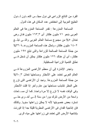 ‫ﺍﻟﻔﺭﺩ ﻤﻥ ﺍﻟﻨﺎﺘﺞ ﺍﻟﺯﺭﺍﻋﻰ ﻓﻰ ﺩﻭل ﻤﺠﻠـﺱ ﺍﻟﺘﻌـﺎﻭﻥ ﻟـﺩﻭل‬
      ‫ﺍﻟﺨﻠﻴﺞ ﺍﻟﻌﺭﺒﻴﺔ ﺇﻟﻰ ﺍﻨﺨﻔﺎﺽ ﻋﺩﺩ ﺍﻟﺴﻜﺎﻥ ﻓﻰ ﻫﺫﻩ ﺍﻟﺩﻭل.‬

‫ﺍﻟﻤﺴﺎﺤﺔ ﺍﻟﻤﻨﺯﺭﻋﺔ : ﺘﻘﺩﺭ ﺍﻟﻤﺴﺎﺤﺔ ﺍﻟﻤﻨﺯﺭﻋﺔ ﻓﻰ ﺍﻟﻌﺎﻟﻡ‬
‫ﺍﻟﻌﺭﺒﻰ ﺒﻨﺤﻭ ١٧ ﻤﻠﻴﻭﻥ ﻫﻜﺘﺎﺭ ﺃﻯ ٣,٣٦١ ﻤﻠﻴﻭﻥ ﻓﺩﺍﻥ ﻭﻫﻰ‬
‫ﺘﻌﺎﺩل ٥% ﻤﻥ ﻤﺠﻤﻭﻉ ﻤﺴﺎﺤﺔ ﺍﻟﻌﺎﻟﻡ ﺍﻟﻌﺭﺒﻰ ﻭﺍﻟﺘـﻰ ﺘﺒﻠـﻎ‬
‫٢٠٤١ ﻤﻠﻴﻭﻥ ﻫﻜﺘﺎﺭ، ﻭﺘﻤﺜل ﻫﺫﻩ ﺍﻟﻤﺴﺎﺤﺔ ﺍﻟﻤﺯﺭﻭﻋـﺔ ٦٣%‬
‫ﻤﻥ ﺠﻤﻠﺔ ﺍﻟﻤﺴﺎﺤﺔ ﺍﻟﺼﺎﻟﺤﺔ ﻟﻠﺯﺭﺍﻋﺔ ﻭﺍﻟﺘﻰ ﺘﺒﻠﻎ ٧٩١ ﻤﻠﻴﻭﻥ‬
‫ﻫﻜﺘﺎﺭ، ﺃﻯ ﺃﻥ ﻫﻨﺎﻙ ٦٢١ ﻤﻠﻴﻭﻥ ﻫﻜﺘﺎﺭ ﻴﻤﻜﻥ ﺃﻥ ﺘﺩﺨل ﻓـﻰ‬
                         ‫ﻨﻁﺎﻕ ﺍﻟﺘﻨﻤﻴﺔ ﺍﻟﺯﺭﺍﻋﻴﺔ ﺍﻟﻤﺴﺘﻘﺒﻠﻴﺔ.‬

‫ﻭﺘﺠﺩﺭ ﺍﻹﺸﺎﺭﺓ ﺇﻟﻰ ﺃﻥ ﻤﻌﻅﻡ ﺍﻷﺭﺍﻀﻰ ﺍﻟﻤﺯﺭﻭﻋﺔ ﻓـﻰ‬
‫ﺍﻟﻌﺎﻟﻡ ﺍﻟﻌﺭﺒﻰ ﺘﻌﺘﻤﺩ ﻋﻠﻰ ﺍﻷﻤﻁﺎﺭ ﻭﻤﺴﺎﺤﺘﻬﺎ ﺘﻌﺎﺩل ٣,٠٩%‬
‫ﻤﻥ ﺠﻤﻠﺔ ﺍﻟﻤﺴﺎﺤﺔ ﺍﻟﻤﺯﺭﻭﻋﺔ. ﻭﻨﺠﺩ ﺃﻥ ﺍﻷﺭﺍﻀﻰ ﺍﻟﺘﻰ ﺘﺯﺭﻉ‬
‫ﻋﻠﻰ ﺍﻟﻤﻁﺭ ﺘﺘﺫﺒﺫﺏ ﻤﺴﺎﺤﺘﻬﺎ ﺒﻴﻥ ﻋﺎﻡ ﻭﺁﺨﺭ ﺇﺫﺍ ﻗﻠﺕ ﺍﻷﻤﻁﺎﺭ‬
‫ﻭﻓﻰ ﺍﻟﻭﻗﺕ ﻨﻔﺴﻪ ﻻ ﺘﺯﺭﻉ ﺇﻻ ﻤﺭﺓ ﻭﺍﺤﺩﺓ. ﻜﻤﺎ ﺃﻥ ﻤﺴـﺎﺤﺎﺕ‬
‫ﻭﺍﺴﻌﺔ ﻤﻥ ﺍﻷﺭﺽ ﺘﺘﺭﻙ ﺒﻭﺭﺍ ﻤﻥ ﺴﻨﺔ ﺇﻟـﻰ ﺃﺨـﺭﻯ ﺤﺘـﻰ‬
                       ‫ﹰ‬
‫ﺘﺴﺘﺭﺩ ﺒﻌﺽ ﺨﺼﻭﺒﺘﻬﺎ ﻷﻨﻪ ﻻ ﻴﻤﻜﻥ ﺯﺭﺍﻋﺘﻬﺎ ﺴﻨﻭﻴﺎ. ﻭﻜﺫﻟﻙ‬
       ‫ﹰ‬
‫ﻓﺈﻥ ﺇﻨﺘﺎﺠﻴﺔ ﺍﻟﻔﺩﺍﻥ ﻓﻰ ﺍﻷﺭﺍﻀﻰ ﺍﻟﻤﻁﺭﻴﺔ ﻗﻠﻴﻠﺔ ﺠﺩﺍ ﺇﺫﺍ ﻗﻭﺭﻨﺕ‬
          ‫ﹰ‬
    ‫ﺒﺈﻨﺘﺎﺠﻴﺔ ﺍﻷﺭﺽ ﺍﻟﺘﻰ ﺘﻌﺘﻤﺩ ﻓﻰ ﺯﺭﺍﻋﺘﻬﺎ ﻋﻠﻰ ﻤﻴﺎﻩ ﺍﻟﺭﻯ.‬

‫٦٠٢‬
 