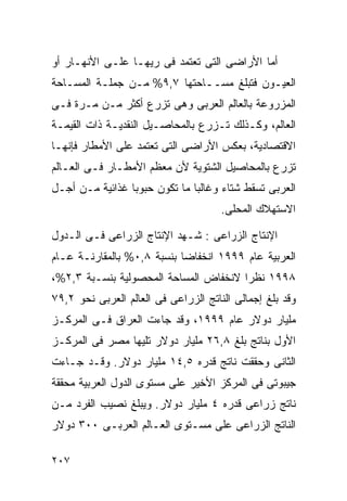‫ﺃﻤﺎ ﺍﻷﺭﺍﻀﻰ ﺍﻟﺘﻰ ﺘﻌﺘﻤﺩ ﻓﻰ ﺭﻴﻬـﺎ ﻋﻠـﻰ ﺍﻷﻨﻬـﺎﺭ ﺃﻭ‬
‫ﺍﻟﻌﻴـﻭﻥ ﻓﺘﺒﻠﻎ ﻤﺴــﺎﺤﺘﻬﺎ ٧,٩% ﻤـﻥ ﺠﻤﻠـﺔ ﺍﻟﻤﺴـﺎﺤﺔ‬
‫ﺍﻟﻤﺯﺭﻭﻋﺔ ﺒﺎﻟﻌﺎﻟﻡ ﺍﻟﻌﺭﺒﻰ ﻭﻫﻰ ﺘﺯﺭﻉ ﺃﻜﺜﺭ ﻤـﻥ ﻤـﺭﺓ ﻓـﻰ‬
‫ﺍﻟﻌﺎﻟﻡ، ﻭﻜـﺫﻟﻙ ﺘـﺯﺭﻉ ﺒﺎﻟﻤﺤﺎﺼـﻴل ﺍﻟﻨﻘﺩﻴـﺔ ﺫﺍﺕ ﺍﻟﻘﻴﻤـﺔ‬
‫ﺍﻻﻗﺘﺼﺎﺩﻴﺔ، ﺒﻌﻜﺱ ﺍﻷﺭﺍﻀﻰ ﺍﻟﺘﻰ ﺘﻌﺘﻤﺩ ﻋﻠﻰ ﺍﻷﻤﻁﺎﺭ ﻓﺈﻨﻬـﺎ‬
‫ﺘﺯﺭﻉ ﺒﺎﻟﻤﺤﺎﺼﻴل ﺍﻟﺸﺘﻭﻴﺔ ﻷﻥ ﻤﻌﻅﻡ ﺍﻷﻤﻁـﺎﺭ ﻓـﻰ ﺍﻟﻌـﺎﻟﻡ‬
‫ﺍﻟﻌﺭﺒﻰ ﺘﺴﻘﻁ ﺸﺘﺎﺀ ﻭﻏﺎﻟﺒﺎ ﻤﺎ ﺘﻜﻭﻥ ﺤﺒﻭﺒﺎ ﻏﺫﺍﺌﻴﺔ ﻤـﻥ ﺃﺠـل‬
                ‫ﹰ‬             ‫ﹰ‬      ‫‪‬‬
                                      ‫ﺍﻻﺴﺘﻬﻼﻙ ﺍﻟﻤﺤﻠﻰ.‬

‫ﺍﻹﻨﺘﺎﺝ ﺍﻟﺯﺭﺍﻋﻰ : ﺸـﻬﺩ ﺍﻹﻨﺘﺎﺝ ﺍﻟﺯﺭﺍﻋﻰ ﻓـﻰ ﺍﻟـﺩﻭل‬
‫ﺍﻟﻌﺭﺒﻴﺔ ﻋﺎﻡ ٩٩٩١ ﺍﻨﺨﻔﺎﻀﺎ ﺒﻨﺴﺒﺔ ٨,٠% ﺒﺎﻟﻤﻘﺎﺭﻨـﺔ ﻋـﺎﻡ‬
                           ‫ﹰ‬
‫٨٩٩١ ﻨﻅﺭﺍ ﻻﻨﺨﻔﺎﺽ ﺍﻟﻤﺴﺎﺤﺔ ﺍﻟﻤﺤﺼﻭﻟﻴﺔ ﺒﻨﺴـﺒﺔ ٣,٢%،‬
                                      ‫ﹰ‬
‫ﻭﻗﺩ ﺒﻠﻎ ﺇﺠﻤﺎﻟﻰ ﺍﻟﻨﺎﺘﺞ ﺍﻟﺯﺭﺍﻋﻰ ﻓﻰ ﺍﻟﻌﺎﻟﻡ ﺍﻟﻌﺭﺒﻰ ﻨﺤﻭ ٢,٩٧‬
‫ﻤﻠﻴﺎﺭ ﺩﻭﻻﺭ ﻋﺎﻡ ٩٩٩١، ﻭﻗﺩ ﺠﺎﺀﺕ ﺍﻟﻌﺭﺍﻕ ﻓـﻰ ﺍﻟﻤﺭﻜـﺯ‬
‫ﺍﻷﻭل ﺒﻨﺎﺘﺞ ﺒﻠﻎ ٨,٦٢ ﻤﻠﻴﺎﺭ ﺩﻭﻻﺭ ﺘﻠﻴﻬﺎ ﻤﺼﺭ ﻓﻰ ﺍﻟﻤﺭﻜـﺯ‬
‫ﺍﻟﺜﺎﻨﻰ ﻭﺤﻘﻘﺕ ﻨﺎﺘﺞ ﻗﺩﺭﻩ ٥,٤١ ﻤﻠﻴﺎﺭ ﺩﻭﻻﺭ. ﻭﻗـﺩ ﺠـﺎﺀﺕ‬
‫ﺠﻴﺒﻭﺘﻰ ﻓﻰ ﺍﻟﻤﺭﻜﺯ ﺍﻷﺨﻴﺭ ﻋﻠﻰ ﻤﺴﺘﻭﻯ ﺍﻟﺩﻭل ﺍﻟﻌﺭﺒﻴﺔ ﻤﺤﻘﻘﺔ‬
‫ﻨﺎﺘﺞ ﺯﺭﺍﻋﻰ ﻗﺩﺭﻩ ٤ ﻤﻠﻴﺎﺭ ﺩﻭﻻﺭ. ﻭﻴﺒﻠﻎ ﻨﺼﻴﺏ ﺍﻟﻔﺭﺩ ﻤـﻥ‬
‫ﺍﻟﻨﺎﺘﺞ ﺍﻟﺯﺭﺍﻋﻰ ﻋﻠﻰ ﻤﺴـﺘﻭﻯ ﺍﻟﻌـﺎﻟﻡ ﺍﻟﻌﺭﺒـﻰ ٠٠٣ ﺩﻭﻻﺭ‬

‫٧٠٢‬
 