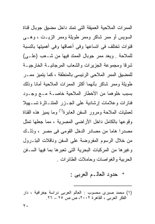 ‫ﺍﻟﻤﻤﺭﺍﺕ ﺍﻟﻤﻼﺤﻴﺔ ﺍﻟﻌﻤﻴﻘﺔ ﺍﻟﺘﻰ ﺘﻤﺘﺩ ﺩﺍﺨل ﻤﻀﻴﻕ ﺠﻭﺒﺎل ﻗﻨﺎﺓ‬
‫ﺍﻟﺴﻭﻴﺱ ﺃﻭ ﻤﻤﺭ ﺸﺎﻜﺭ ﻭﻤﻤﺭ ﻁﻭﻴﻠﺔ ﻭﻤﻤﺭ ﺍﻟﺯﻴـﺕ ، ﻭﻫـﻰ‬
‫ﻗﻨﻭﺍﺕ ﺘﺨﺘﻠﻑ ﻓﻰ ﺍﺘﺴﺎﻋﻬﺎ ﻭﻓﻰ ﺃﻋﻤﺎﻗﻬﺎ ﻭﻓﻰ ﺃﻫﻤﻴﺘﻬﺎ ﺒﺎﻟﻨﺴﺒﺔ‬
‫ﻟﻠﻤﻼﺤﺔ . ﻭﻴﻌﺩ ﻤﻤﺭ ﺠﻭﺒﺎل ﺍﻟﻤﻤﺘﺩ ﻓﻴﻬﺎ ﻤﻥ ﺸـﻌﺏ )ﻋﻠـﻰ(‬
‫ﺸﺭﻗﺎ ﻭﻤﺠﻤﻭﻋﺔ ﺍﻟﺠﺯﻴﺭﺍﺕ ﻭﺍﻟﺸﻌﺎﺏ ﺍﻟﻤﺭﺠﺎﻨﻴـﺔ ﺍﻟﺨﺎﺭﺠﻴـﺔ‬
                                              ‫ﹰ‬
‫ﻟﻠﻤﻀﻴﻕ ﺍﻟﻤﻤﺭ ﺍﻟﻤﻼﺤﻰ ﺍﻟﺭﺌﻴﺴﻰ ﺒﺎﻟﻤﻨﻁﻘﺔ ، ﻜﻤﺎ ﻴﺘﻤﻴﺯ ﻤﻤـﺭ‬
‫ﻁﻭﻴﻠﺔ ﻭﻤﻤﺭ ﺸﺎﻜﺭ ﺒﺄﻨﻬﻤﺎ ﺃﻜﺜﺭ ﺍﻟﻤﻤﺭﺍﺕ ﺍﻟﻤﻼﺤﻴﺔ ﺃﻤﺎﻨﺎ ﻭﺫﻟﻙ‬
     ‫ﹰ‬
‫ﺒﺴﺒﺏ ﺨﻠﻭﻫﻤﺎ ﻤﻥ ﺍﻷﺨﻁﺎﺭ ﺍﻟﻤﻼﺤﻴﺔ ﺨﺎﺼـﺔ ﻤـﻊ ﻭﺠـﻭﺩ‬
‫ﻓﻨﺎﺭﺍﺕ ﻭﻋﻼﻤﺎﺕ ﺇﺭﺸﺎﺩﻴﺔ ﻋﻠﻰ ﺍﻟﺠـﺯﺭ ﺍﻟﻤﺘﻨـﺎﺜﺭﺓ ﺘﺴـﻬﻴﻼ‬
‫ﹰ‬
                      ‫) ١(‬
‫ﻭﻤﺎ ﻴﻤﻴﺯ ﻫﺫﻩ ﺍﻟﻘﻨﺎﺓ‬          ‫ﻟﻌﻤﻠﻴﺎﺕ ﺍﻟﻤﻼﺤﺔ ﻭﻤﺭﻭﺭ ﺍﻟﺴﻔﻥ ﺍﻟﻌﺎﺒﺭﺓ‬
‫ﻭﻗﻭﻋﻬﺎ ﺒﺎﻟﻜﺎﻤل ﺩﺍﺨل ﺍﻷﺭﺍﻀﻰ ﺍﻟﻤﺼﺭﻴﺔ ، ﻤﻤﺎ ﺠﻌﻠﻬﺎ ﺘﻤﺜل‬
‫ﻤﺼﺩﺭﺍ ﻫﺎﻤﺎ ﻤﻥ ﻤﺼﺎﺩﺭ ﺍﻟﺩﺨل ﺍﻟﻘﻭﻤﻰ ﻓﻰ ﻤﺼﺭ ، ﻭﺫﻟـﻙ‬
                                     ‫ﹰ ﹰ‬
‫ﻤﻥ ﺨﻼل ﺍﻟﺭﺴﻭﻡ ﺍﻟﻤﻔﺭﻭﻀﺔ ﻋﻠﻰ ﺍﻟﺴﻔﻥ ﻭﻨﺎﻗﻼﺕ ﺍﻟﺒﺘـﺭﻭل‬
‫ﻭﻏﻴﺭﻫﺎ ﻤﻥ ﺍﻟﻤﺭﻜﺒﺎﺕ ﺍﻟﺒﺤﺭﻴﺔ ﺍﻟﺘﻰ ﺘﻌﺒﺭﻫﺎ ﺒﻤﺎ ﻓﻴﻬﺎ ﺍﻟﺴـﻔﻥ‬
                  ‫ﺍﻟﺤﺭﺒﻴﺔ ﻭﺍﻟﻐﻭﺍﺼﺎﺕ ﻭﺤﺎﻤﻼﺕ ﺍﻟﻁﺎﺌﺭﺍﺕ .‬

                                ‫* ﺤﺩﻭﺩ ﺍﻟﻌﺎﻟـﻡ ﺍﻟﻌﺭﺒﻰ :‬

‫)١( ﻤﺤﻤﺩ ﺼﺒﺭﻯ ﻤﺤﺴﻭﺏ : ﺍﻟﻌﺎﻟﻡ ﺍﻟﻌﺭﺒﻰ ﺩﺭﺍﺴﺔ ﺠﻐﺭﺍﻓﻴﺔ ، ﺩﺍﺭ‬
             ‫ﺍﻟﻔﻜﺭ ﺍﻟﻌﺭﺒﻰ ، ﺍﻟﻘﺎﻫﺭﺓ ٢٠٠٢، ﺹ ﺹ ٥٢ – ٦٢.‬
‫٠٢‬
 