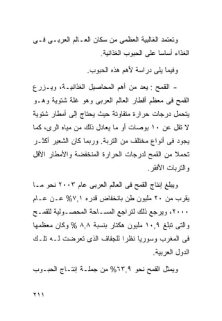 ‫ﻭﺘﻌﺘﻤﺩ ﺍﻟﻐﺎﻟﺒﻴﺔ ﺍﻟﻌﻅﻤﻰ ﻤﻥ ﺴﻜﺎﻥ ﺍﻟﻌـﺎﻟﻡ ﺍﻟﻌﺭﺒـﻰ ﻓـﻰ‬
                       ‫ﺍﻟﻐﺫﺍﺀ ﺃﺴﺎﺴﺎ ﻋﻠﻰ ﺍﻟﺤﺒﻭﺏ ﺍﻟﻐﺫﺍﺌﻴﺔ.‬
                                            ‫ﹰ‬

                   ‫ﻭﻓﻴﻤﺎ ﻴﻠﻰ ﺩﺭﺍﺴﺔ ﻷﻫﻡ ﻫﺫﻩ ﺍﻟﺤﺒﻭﺏ.‬

‫- ﺍﻟﻘﻤﺢ : ﻴﻌﺩ ﻤﻥ ﺃﻫﻡ ﺍﻟﻤﺤﺎﺼﻴل ﺍﻟﻐﺫﺍﺌﻴـﺔ، ﻭﻴـﺯﺭﻉ‬
‫ﺍﻟﻘﻤﺢ ﻓﻰ ﻤﻌﻅﻡ ﺃﻗﻁﺎﺭ ﺍﻟﻌﺎﻟﻡ ﺍﻟﻌﺭﺒﻰ ﻭﻫﻭ ﻏﻠﺔ ﺸﺘﻭﻴﺔ ﻭﻫـﻭ‬
‫ﻴﺘﺤﻤل ﺩﺭﺠﺎﺕ ﺤﺭﺍﺭﺓ ﻤﺘﻔﺎﻭﺘﺔ ﺤﻴﺙ ﻴﺤﺘﺎﺝ ﺇﻟﻰ ﺃﻤﻁﺎﺭ ﺸﺘﻭﻴﺔ‬
‫ﻻ ﺘﻘل ﻋﻥ ٠١ ﺒﻭﺼﺎﺕ ﺃﻭ ﻤﺎ ﻴﻌﺎﺩل ﺫﻟﻙ ﻤﻥ ﻤﻴﺎﻩ ﺍﻟﺭﻯ، ﻜﻤﺎ‬
‫ﻴﺠﻭﺩ ﻓﻰ ﺃﻨﻭﺍﻉ ﻤﺨﺘﻠﻑ ﻤﻥ ﺍﻟﺘﺭﺒﺔ. ﻭﺭﺒﻤﺎ ﻜﺎﻥ ﺍﻟﺸﻌﻴﺭ ﺃﻜﺜـﺭ‬
‫ﺘﺤﻤﻼ ﻤﻥ ﺍﻟﻘﻤﺢ ﻟﺩﺭﺠﺎﺕ ﺍﻟﺤﺭﺍﺭﺓ ﺍﻟﻤﻨﺨﻔﻀﺔ ﻭﺍﻷﻤﻁﺎﺭ ﺍﻷﻗل‬
                                              ‫ﹰ‬
                                        ‫ﻭﺍﻟﺘﺭﺒﺎﺕ ﺍﻷﻓﻘﺭ.‬

‫ﻭﻴﺒﻠﻎ ﺇﻨﺘﺎﺝ ﺍﻟﻘﻤﺢ ﻓﻰ ﺍﻟﻌﺎﻟﻡ ﺍﻟﻌﺭﺒﻰ ﻋﺎﻡ ٣٠٠٢ ﻨﺤﻭ ﻤـﺎ‬
‫ﻴﻘﺭﺏ ﻤﻥ ٠٢ ﻤﻠﻴﻭﻥ ﻁﻥ ﺒﺎﻨﺨﻔﺎﺽ ﻗﺩﺭﻩ ١,٧% ﻋـﻥ ﻋـﺎﻡ‬
‫٠٠٠٢، ﻭﻴﺭﺠﻊ ﺫﻟﻙ ﻟﺘﺭﺍﺠﻊ ﺍﻟﻤﺴـﺎﺤﺔ ﺍﻟﻤﺤﺼـﻭﻟﻴﺔ ﻟﻠﻘﻤـﺢ‬
‫ﻭﺍﻟﺘﻰ ﺘﺒﻠﻎ ٩,٠١ ﻤﻠﻴﻭﻥ ﻫﻜﺘﺎﺭ ﺒﻨﺴﺒﺔ ٨,٨ % ﻭﻜﺎﻥ ﻤﻌﻅﻤﻬﺎ‬
‫ﻓﻰ ﺍﻟﻤﻐﺭﺏ ﻭﺴﻭﺭﻴﺎ ﻨﻅﺭﺍ ﻟﻠﺠﻔﺎﻑ ﺍﻟﺫﻯ ﺘﻌﺭﻀﺕ ﻟـﻪ ﺘﻠـﻙ‬
                           ‫ﹰ‬
                                          ‫ﺍﻟﺩﻭل ﺍﻟﻌﺭﺒﻴﺔ.‬

‫ﻭﻴﻤﺜل ﺍﻟﻘﻤﺢ ﻨﺤﻭ ٩,٣٦% ﻤﻥ ﺠﻤﻠـﺔ ﺇﻨﺘـﺎﺝ ﺍﻟﺤﺒـﻭﺏ‬


‫١١٢‬
 