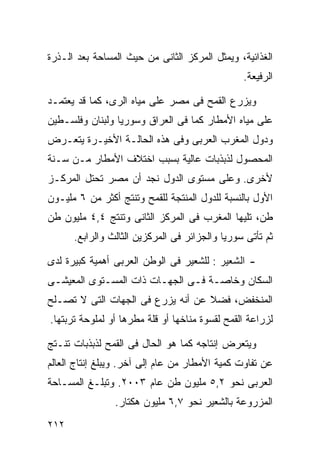 ‫ﺍﻟﻐﺫﺍﺌﻴﺔ، ﻭﻴﻤﺜل ﺍﻟﻤﺭﻜﺯ ﺍﻟﺜﺎﻨﻰ ﻤﻥ ﺤﻴﺙ ﺍﻟﻤﺴﺎﺤﺔ ﺒﻌﺩ ﺍﻟـﺫﺭﺓ‬
                                                ‫ﺍﻟﺭﻓﻴﻌﺔ.‬

‫ﻭﻴﺯﺭﻉ ﺍﻟﻘﻤﺢ ﻓﻰ ﻤﺼﺭ ﻋﻠﻰ ﻤﻴﺎﻩ ﺍﻟﺭﻯ، ﻜﻤﺎ ﻗﺩ ﻴﻌﺘﻤـﺩ‬
‫ﻋﻠﻰ ﻤﻴﺎﻩ ﺍﻷﻤﻁﺎﺭ ﻜﻤﺎ ﻓﻰ ﺍﻟﻌﺭﺍﻕ ﻭﺴﻭﺭﻴﺎ ﻭﻟﺒﻨﺎﻥ ﻭﻓﻠﺴـﻁﻴﻥ‬
‫ﻭﺩﻭل ﺍﻟﻤﻐﺭﺏ ﺍﻟﻌﺭﺒﻰ ﻭﻓﻰ ﻫﺫﻩ ﺍﻟﺤﺎﻟـﺔ ﺍﻷﺨﻴـﺭﺓ ﻴﺘﻌـﺭﺽ‬
‫ﺍﻟﻤﺤﺼﻭل ﻟﺫﺒﺫﺒﺎﺕ ﻋﺎﻟﻴﺔ ﺒﺴﺒﺏ ﺍﺨﺘﻼﻑ ﺍﻷﻤﻁﺎﺭ ﻤـﻥ ﺴـﻨﺔ‬
‫ﻷﺨﺭﻯ. ﻭﻋﻠﻰ ﻤﺴﺘﻭﻯ ﺍﻟﺩﻭل ﻨﺠﺩ ﺃﻥ ﻤﺼﺭ ﺘﺤﺘل ﺍﻟﻤﺭﻜـﺯ‬
‫ﺍﻷﻭل ﺒﺎﻟﻨﺴﺒﺔ ﻟﻠﺩﻭل ﺍﻟﻤﻨﺘﺠﺔ ﻟﻠﻘﻤﺢ ﻭﺘﻨﺘﺞ ﺃﻜﺜﺭ ﻤﻥ ٦ ﻤﻠﻴـﻭﻥ‬
‫ﻁﻥ، ﺘﻠﻴﻬﺎ ﺍﻟﻤﻐﺭﺏ ﻓﻰ ﺍﻟﻤﺭﻜﺯ ﺍﻟﺜﺎﻨﻰ ﻭﺘﻨﺘﺞ ٤,٤ ﻤﻠﻴﻭﻥ ﻁﻥ‬
      ‫ﺜﻡ ﺘﺄﺘﻰ ﺴﻭﺭﻴﺎ ﻭﺍﻟﺠﺯﺍﺌﺭ ﻓﻰ ﺍﻟﻤﺭﻜﺯﻴﻥ ﺍﻟﺜﺎﻟﺙ ﻭﺍﻟﺭﺍﺒﻊ.‬

‫- ﺍﻟﺸﻌﻴﺭ : ﻟﻠﺸﻌﻴﺭ ﻓﻰ ﺍﻟﻭﻁﻥ ﺍﻟﻌﺭﺒﻰ ﺃﻫﻤﻴﺔ ﻜﺒﻴﺭﺓ ﻟﺩﻯ‬
‫ﺍﻟﺴﻜﺎﻥ ﻭﺨﺎﺼـﺔ ﻓـﻰ ﺍﻟﺠﻬـﺎﺕ ﺫﺍﺕ ﺍﻟﻤﺴـﺘﻭﻯ ﺍﻟﻤﻌﻴﺸـﻰ‬
‫ﺍﻟﻤﻨﺨﻔﺽ، ﻓﻀﻼ ﻋﻥ ﺃﻨﻪ ﻴﺯﺭﻉ ﻓﻰ ﺍﻟﺠﻬﺎﺕ ﺍﻟﺘﻰ ﻻ ﺘﺼـﻠﺢ‬
                                   ‫ﹰ‬
‫ﻟﺯﺭﺍﻋﺔ ﺍﻟﻘﻤﺢ ﻟﻘﺴﻭﺓ ﻤﻨﺎﺨﻬﺎ ﺃﻭ ﻗﻠﺔ ﻤﻁﺭﻫﺎ ﺃﻭ ﻟﻤﻠﻭﺤﺔ ﺘﺭﺒﺘﻬﺎ.‬

‫ﻭﻴﺘﻌﺭﺽ ﺇﻨﺘﺎﺠﻪ ﻜﻤﺎ ﻫﻭ ﺍﻟﺤﺎل ﻓﻰ ﺍﻟﻘﻤﺢ ﻟﺫﺒﺫﺒﺎﺕ ﺘﻨـﺘﺞ‬
‫ﻋﻥ ﺘﻔﺎﻭﺕ ﻜﻤﻴﺔ ﺍﻷﻤﻁﺎﺭ ﻤﻥ ﻋﺎﻡ ﺇﻟﻰ ﺁﺨﺭ. ﻭﻴﺒﻠﻎ ﺇﻨﺘﺎﺝ ﺍﻟﻌﺎﻟﻡ‬
‫ﺍﻟﻌﺭﺒﻰ ﻨﺤﻭ ٢,٥ ﻤﻠﻴﻭﻥ ﻁﻥ ﻋﺎﻡ ٣٠٠٢. ﻭﺘﺒﻠـﻎ ﺍﻟﻤﺴـﺎﺤﺔ‬
                ‫ﺍﻟﻤﺯﺭﻭﻋﺔ ﺒﺎﻟﺸﻌﻴﺭ ﻨﺤﻭ ٧,٦ ﻤﻠﻴﻭﻥ ﻫﻜﺘﺎﺭ.‬
‫٢١٢‬
 