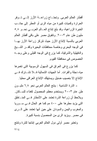 ‫ﺃﻗﻁﺎﺭ ﺍﻟﻌﺎﻟﻡ ﺍﻟﻌﺭﺒﻰ. ﻭﺘﺤﺘـﺎﺝ ﺯﺭﺍﻋـﺔ ﺍﻷﺭﺯ ﺇﻟـﻰ ﺘـﻭﻓﺭ‬
‫ﺍﻟﺤﺭﺍﺭﺓ ﻭﻜﻤﻴﺎﺕ ﻜﺒﻴﺭﺓ ﻤﻥ ﻤﻴﺎﻩ ﺍﻟﺭﻯ ﺃﻭ ﺍﻟﻤﻁﺭ ﺇﻟﻰ ﺠﺎﻨـﺏ‬
‫ﺍﻟﺨﺒﺭﺓ ﺍﻟﺯﺭﺍﻋﻴﺔ، ﻭﻗﺩ ﺒﻠﻎ ﺇﻨﺘﺎﺝ ﺍﻟﻌـﺎﻟﻡ ﺍﻟﻌﺭﺒـﻰ ﻨﺤـﻭ ٨,٥‬
‫ﻤﻠﻴﻭﻥ ﻁﻥ ﻋﺎﻡ ٣٠٠٢. ﻭﺘﺘﻔﻭﻕ ﻤﺼﺭ ﻋﻠﻰ ﺒﺎﻗﻰ ﺃﻗﻁﺎﺭ ﺍﻟﻌﺎﻟﻡ‬
‫ﺍﻟﻌﺭﺒﻰ ﺒﺎﻟﻨﺴﺒﺔ ﻹﻨﺘﺎﺝ ﺍﻷﺭﺯ ﺤﻴﺙ ﺘﺘﺭﻜﺯ ﺯﺭﺍﻋﺔ ﺍﻷﺭﺯ ﺒﻬـﺎ‬
‫ﻓﻰ ﺍﻟﻭﺠﻪ ﺍﻟﺒﺤﺭﻯ ﻭﺨﺎﺼﺔ ﻤﺤﺎﻓﻅﺎﺕ ﺍﻟﺒﺤﻴﺭﺓ ﻭﻜﻔـﺭ ﺍﻟﺸـﻴﺦ‬
‫ﻭﺍﻟﺩﻗﻬﻠﻴﺔ ﻭﺍﻟﺸﺭﻗﻴﺔ، ﻜﻤﺎ ﻴﺯﺭﻉ ﻓﻰ ﺍﻟﻭﺠﻪ ﺍﻟﻘﺒﻠﻰ ﻭﻋﻠﻰ ﻭﺠـﻪ‬
                            ‫ﺍﻟﺨﺼﻭﺹ ﻓﻰ ﻤﺤﺎﻓﻅﺔ ﺍﻟﻔﻴﻭﻡ.‬

‫ﻜﻤﺎ ﻴﺯﺭﻉ ﻓﻰ ﺍﻟﻌﺭﺍﻕ ﻓﻰ ﺍﻟﺴﻬﻭل ﺍﻟﺭﺴﻭﺒﻴﺔ ﺍﻟﺘﻰ ﺘﻐﻤﺭﻫﺎ‬
‫ﻤﻴﺎﻩ ﺩﺠﻠﺔ ﻭﺍﻟﻔﺭﺍﺕ. ﺃﻤﺎ ﺍﻟﺠﻬﺎﺕ ﺍﻟﺸﻤﺎﻟﻴﺔ ﻓـﻼ ﺘﺸـﺘﺭﻙ ﻓـﻰ‬
   ‫ﺍﻹﻨﺘﺎﺝ ﺇﻻ ﺒﻨﺼﻴﺏ ﻀﺌﻴل ﻭﻴﺴﺘﻬﻠﻙ ﺍﻹﻨﺘﺎﺝ ﺍﻟﻌﺭﺍﻗﻰ ﻤﺤﻠﻴﺎ.‬
    ‫ﹰ‬

‫- ﺍﻟﺫﺭﺓ ﺍﻟﺸﺎﻤﻴﺔ : ﻴﻨﺘﺞ ﺍﻟﻌﺎﻟﻡ ﺍﻟﻌﺭﺒﻰ ﻨﺤﻭ ٨,٦ ﻤﻠﻴـﻭﻥ‬
‫ﻁﻥ ﻋﺎﻡ ٣٠٠٢ ﻭﻴﺴﺘﺨﺩﻡ ﻤﻌﻅﻡ ﺍﻟﻤﺤﺼﻭل ﻜﻐﺫﺍﺀ ﻟﻠﺴـﻜﺎﻥ.‬
‫ﻭﻴﻼﺤﻅ ﺃﻥ ﺯﺭﺍﻋﺔ ﺍﻟﺫﺭﺓ ﺘﻌﺘﻤﺩ ﻋﻠﻰ ﺍﻷﻤﻁﺎﺭ ﻓـﻰ ﺍﻟﻤﻨـﺎﻁﻕ‬
‫ﺍﻟﺘﻰ ﻴﺯﻴﺩ ﻤﻁﺭﻫﺎ ﻋﻠﻰ ٠٠٤ ﻤﻡ ﻜﻤﺎ ﻫﻭ ﺍﻟﺤﺎل ﻓـﻰ ﺴـﻭﺭﻴﺎ‬
‫ﻭﺍﻟﻤﻐﺭﺏ ﻭﺍﻟﻴﻤﻥ ﻭﺍﻟﺴﻭﺩﺍﻥ ﻋﻠﻰ ﺤﻴﻥ ﺃﻨﻬﺎ ﺘﻌﺘﻤﺩ ﻋﻠﻰ ﺍﻟـﺭﻯ‬
         ‫ﻓﻰ ﻤﺼﺭ. ﻭﻴﺯﻴﺩ ﺍﻟﺭﻯ ﻤﻥ ﺍﻟﻤﺤﺼﻭل ﺒﻨﺴﺒﺔ ﻜﺒﻴﺭﺓ.‬

‫ﻭﺘﻌﺘﺒﺭ ﻤﺼﺭ ﺃﻭﻟﻰ ﺩﻭل ﺍﻟﻌﺎﻟﻡ ﺍﻟﻌﺭﺒﻰ ﺇﻨﺘﺎﺠﺎ ﻟﻠﺫﺭﺓ ﻭﺘﻨﺘﺞ‬
            ‫ﹰ‬
‫٤١٢‬
 