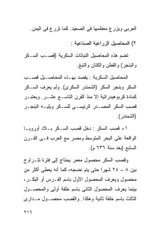 ‫ﺍﻟﻌﺭﺒﻰ ﻭﻴﺯﺭﻉ ﻤﻌﻅﻤﻬﺎ ﻓﻰ ﺍﻟﺼﻌﻴﺩ. ﻜﻤﺎ ﺘﺯﺭﻉ ﻓﻰ ﺍﻟﻴﻤﻥ.‬

                      ‫٢( ﺍﻟﻤﺤﺎﺼﻴل ﺍﻟﺯﺭﺍﻋﻴﺔ ﺍﻟﺼﻨﺎﻋﻴﺔ :‬

‫ﺘﻀﻡ ﻫﺫﻩ ﺍﻟﻤﺤﺎﺼﻴل ﺍﻟﻨﺒﺎﺘﺎﺕ ﺍﻟﺴﻜﺭﻴﺔ )ﻗﺼـﺏ ﺍﻟﺴـﻜﺭ‬
                        ‫ﻭﺍﻟﺒﻨﺠﺭ( ﻭﺍﻟﻘﻁﻥ ﻭﺍﻟﻜﺘﺎﻥ ﻭﺍﻟﺘﺒﻎ.‬

‫ﺍﻟﻤﺤﺎﺼﻴل ﺍﻟﺴﻜﺭﻴﺔ : ﻴﻘﺼﺩ ﺒﻬـﺫﻩ ﺍﻟﻤﺤﺎﺼـﻴل ﻗﺼـﺏ‬
‫ﺍﻟﺴﻜﺭ ﻭﺒﻨﺠﺭ ﺍﻟﺴﻜﺭ )ﺍﻟﺸﻤﻨﺩﺭ ﺍﻟﺴﻜﺭﻯ(. ﻭﻟﻡ ﻴﻌﺭﻑ ﺍﻟﺴـﻜﺭ‬
‫ﻜﻤﺎﺩﺓ ﻜﺭﺒﻭﻫﻴﺩﺭﺍﺘﻴﺔ ﺇﻻ ﻤﻨﺫ ﺍﻟﻘﺭﻥ ﺍﻟﺘﺎﺴـﻊ ﻋﺸـﺭ. ﻭﻴﻌﺘﺒـﺭ‬
‫ﻗﺼﺏ ﺍﻟﺴﻜﺭ ﺍﻟﻤﺼـﺩﺭ ﺍﻟﺭﺌﻴﺴـﻰ ﻟﻠﺴـﻜﺭ ﻭﻴﻠﻴـﻪ ﺍﻟﺒﻨﺠـﺭ‬
                                            ‫)ﺍﻟﺸﻤﻨﺩﺭ(.‬

‫١- ﻗﺼﺏ ﺍﻟﺴﻜﺭ : ﺩﺨل ﻗﺼﺏ ﺍﻟﺴـﻜﺭ ﺒـﻼﺩ ﺃﻭﺭﻭﺒـﺎ‬
‫ﺍﻟﻭﺍﻗﻌﺔ ﻋﻠﻰ ﺍﻟﺒﺤﺭ ﺍﻟﻤﺘﻭﺴﻁ ﻭﻤﺼﺭ ﻤﻊ ﺍﻟﻌﺭﺏ ﻓـﻰ ﺍﻟﻘـﺭﻥ‬
                              ‫ﺍﻟﺴﺎﺒﻊ )ﺒﻌﺩ ﺴﻨﺔ ٦٣٦ ﻡ(.‬

‫ﻭﻗﺼﺏ ﺍﻟﺴﻜﺭ ﻤﺤﺼﻭل ﻤﻌﻤﺭ ﻴﺤﺘﺎﺝ ﺇﻟﻰ ﻓﺘﺭﺓ ﺘﺘـﺭﺍﻭﺡ‬
‫ﺒﻴﻥ ٨ – ٤٢ ﺸﻬﺭﺍ ﺤﺘﻰ ﻴﺘﻡ ﻨﻀﺠﻪ، ﻜﻤﺎ ﺃﻨﻪ ﻴﻌﻁﻰ ﺃﻜﺜﺭ ﻤﻥ‬
                                   ‫ﹰ‬
‫ﻤﺤﺼﻭل ﻭﻴﻌﺭﻑ ﺍﻟﻤﺤﺼﻭل ﺍﻷﻭل ﺒﺎﺴﻡ ﺍﻟﻔـﺭﺱ ﺃﻭ ﺍﻟﺒﻜـﺭ،‬
‫ﺒﻴﻨﻤﺎ ﻴﻌﺭﻑ ﺍﻟﻤﺤﺼﻭل ﺍﻟﺜﺎﻨﻰ ﺒﺎﺴﻡ ﺨﻠﻔﺔ ﺃﻭﻟﻰ ﻭﺍﻟﻤﺤﺼـﻭل‬
‫ﺍﻟﺜﺎﻟﺙ ﺒﺎﺴﻡ ﺨﻠﻔﺔ ﺜﺎﻨﻴﺔ ﻭﻫﻜﺫﺍ. ﻭﺍﻟﻘﺼﺏ ﻤﺤﺼـﻭل ﻤـﺩﺍﺭﻯ‬

‫٦١٢‬
 