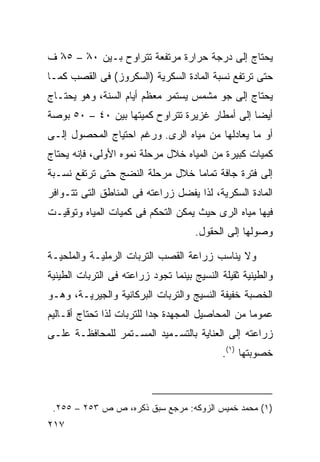 ‫ﻴﺤﺘﺎﺝ ﺇﻟﻰ ﺩﺭﺠﺔ ﺤﺭﺍﺭﺓ ﻤﺭﺘﻔﻌﺔ ﺘﺘﺭﺍﻭﺡ ﺒـﻴﻥ ٠٨ – ٥٨ ﻑ‬
  ‫ْ‬    ‫ْ‬
‫ﺤﺘﻰ ﺘﺭﺘﻔﻊ ﻨﺴﺒﺔ ﺍﻟﻤﺎﺩﺓ ﺍﻟﺴﻜﺭﻴﺔ )ﺍﻟﺴﻜﺭﻭﺯ( ﻓﻰ ﺍﻟﻘﺼﺏ ﻜﻤـﺎ‬
‫ﻴﺤﺘﺎﺝ ﺇﻟﻰ ﺠﻭ ﻤﺸﻤﺱ ﻴﺴﺘﻤﺭ ﻤﻌﻅﻡ ﺃﻴﺎﻡ ﺍﻟﺴﻨﺔ، ﻭﻫﻭ ﻴﺤﺘـﺎﺝ‬
‫ﺃﻴﻀﺎ ﺇﻟﻰ ﺃﻤﻁﺎﺭ ﻏﺯﻴﺭﺓ ﺘﺘﺭﺍﻭﺡ ﻜﻤﻴﺘﻬﺎ ﺒﻴﻥ ٠٤ – ٠٥ ﺒﻭﺼﺔ‬
                                               ‫ﹰ‬
‫ﺃﻭ ﻤﺎ ﻴﻌﺎﺩﻟﻬﺎ ﻤﻥ ﻤﻴﺎﻩ ﺍﻟﺭﻯ. ﻭﺭﻏﻡ ﺍﺤﺘﻴﺎﺝ ﺍﻟﻤﺤﺼﻭل ﺇﻟـﻰ‬
‫ﻜﻤﻴﺎﺕ ﻜﺒﻴﺭﺓ ﻤﻥ ﺍﻟﻤﻴﺎﻩ ﺨﻼل ﻤﺭﺤﻠﺔ ﻨﻤﻭﻩ ﺍﻷﻭﻟﻰ، ﻓﺈﻨﻪ ﻴﺤﺘﺎﺝ‬
‫ﺇﻟﻰ ﻓﺘﺭﺓ ﺠﺎﻓﺔ ﺘﻤﺎﻤﺎ ﺨﻼل ﻤﺭﺤﻠﺔ ﺍﻟﻨﻀﺞ ﺤﺘﻰ ﺘﺭﺘﻔﻊ ﻨﺴـﺒﺔ‬
                                ‫ﹰ‬
‫ﺍﻟﻤﺎﺩﺓ ﺍﻟﺴﻜﺭﻴﺔ، ﻟﺫﺍ ﻴﻔﻀل ﺯﺭﺍﻋﺘﻪ ﻓﻰ ﺍﻟﻤﻨﺎﻁﻕ ﺍﻟﺘﻰ ﺘﺘـﻭﺍﻓﺭ‬
‫ﻓﻴﻬﺎ ﻤﻴﺎﻩ ﺍﻟﺭﻯ ﺤﻴﺙ ﻴﻤﻜﻥ ﺍﻟﺘﺤﻜﻡ ﻓﻰ ﻜﻤﻴﺎﺕ ﺍﻟﻤﻴﺎﻩ ﻭﺘﻭﻗﻴـﺕ‬
                                      ‫ﻭﺼﻭﻟﻬﺎ ﺇﻟﻰ ﺍﻟﺤﻘﻭل.‬

‫ﻭﻻ ﻴﻨﺎﺴﺏ ﺯﺭﺍﻋﺔ ﺍﻟﻘﺼﺏ ﺍﻟﺘﺭﺒﺎﺕ ﺍﻟﺭﻤﻠﻴـﺔ ﻭﺍﻟﻤﻠﺤﻴـﺔ‬
‫ﻭﺍﻟﻁﻴﻨﻴﺔ ﺜﻘﻴﻠﺔ ﺍﻟﻨﺴﻴﺞ ﺒﻴﻨﻤﺎ ﺘﺠﻭﺩ ﺯﺭﺍﻋﺘﻪ ﻓﻰ ﺍﻟﺘﺭﺒﺎﺕ ﺍﻟﻁﻴﻨﻴﺔ‬
‫ﺍﻟﺨﺼﺒﺔ ﺨﻔﻴﻔﺔ ﺍﻟﻨﺴﻴﺞ ﻭﺍﻟﺘﺭﺒﺎﺕ ﺍﻟﺒﺭﻜﺎﻨﻴﺔ ﻭﺍﻟﺠﻴﺭﻴـﺔ، ﻭﻫـﻭ‬
‫ﻋﻤﻭﻤﺎ ﻤﻥ ﺍﻟﻤﺤﺎﺼﻴل ﺍﻟﻤﺠﻬﺩﺓ ﺠﺩﺍ ﻟﻠﺘﺭﺒﺎﺕ ﻟﺫﺍ ﺘﺤﺘﺎﺝ ﺃﻗـﺎﻟﻴﻡ‬
                          ‫ﹰ‬                       ‫ﹰ‬
‫ﺯﺭﺍﻋﺘﻪ ﺇﻟﻰ ﺍﻟﻌﻨﺎﻴﺔ ﺒﺎﻟﺘﺴـﻤﻴﺩ ﺍﻟﻤﺴـﺘﻤﺭ ﻟﻠﻤﺤﺎﻓﻅـﺔ ﻋﻠـﻰ‬
                                             ‫ﺨﺼﻭﺒﺘﻬﺎ )١(.‬



 ‫)١( ﻤﺤﻤﺩ ﺨﻤﻴﺱ ﺍﻟﺯﻭﻜﻪ: ﻤﺭﺠﻊ ﺴﺒﻕ ﺫﻜﺭﻩ، ﺹ ﺹ ٣٥٢ – ٥٥٢.‬
‫٧١٢‬
 