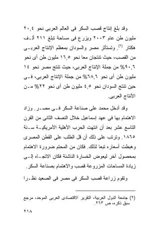‫ﻭﻗﺩ ﺒﻠﻎ ﺇﻨﺘﺎﺝ ﻗﺼﺏ ﺍﻟﺴﻜﺭ ﻓﻰ ﺍﻟﻌﺎﻟﻡ ﺍﻟﻌﺭﺒﻰ ﻨﺤﻭ ٤,٠٢‬
‫ﻤﻠﻴﻭﻥ ﻁﻥ ﻋﺎﻡ ٣٠٠٢ ﻭﻴﺯﺭﻉ ﻓﻰ ﻤﺴﺎﺤﺔ ﺘﺒﻠﻎ ١١٢ ﺃﻟـﻑ‬
‫ﻫﻜﺘﺎﺭ )٢(. ﻭﺘﺴﺘﺄﺜﺭ ﻤﺼﺭ ﻭﺍﻟﺴﻭﺩﺍﻥ ﺒﻤﻌﻅﻡ ﺍﻹﻨﺘﺎﺝ ﺍﻟﻌﺭﺒـﻰ‬
‫ﻤﻥ ﺍﻟﻘﺼﺏ، ﺤﻴﺙ ﺘﻨﺘﺠﺎﻥ ﻤﻌﺎ ﻨﺤﻭ ٥,٦١ ﻤﻠﻴﻭﻥ ﻁﻥ ﺃﻯ ﻨﺤﻭ‬
                         ‫ﹰ‬
‫٦,٠٩% ﻤﻥ ﺠﻤﻠﺔ ﺍﻹﻨﺘﺎﺝ ﺍﻟﻌﺭﺒﻰ، ﺤﻴﺙ ﺘﻨﺘﺞ ﻤﺼﺭ ﻨﺤﻭ ٤١‬
‫ﻤﻠﻴﻭﻥ ﻁﻥ ﺃﻯ ﻨﺤﻭ ٦,٨٦% ﻤﻥ ﺠﻤﻠﺔ ﺍﻹﻨﺘﺎﺝ ﺍﻟﻌﺭﺒﻰ، ﻓـﻰ‬
‫ﺤﻴﻥ ﺘﻨﺘﺞ ﺍﻟﺴﻭﺩﺍﻥ ﻨﺤﻭ ٥,٤ ﻤﻠﻴﻭﻥ ﻁﻥ ﺃﻯ ﻨﺤﻭ ٢٢% ﻤـﻥ‬
                                             ‫ﺍﻷﻨﺘﺎﺝ ﺍﻟﻌﺭﺒﻰ.‬

‫ﻭﻗﺩ ﺃﺩﺨل ﻤﺤﻤﺩ ﻋﻠﻰ ﺼﻨﺎﻋﺔ ﺍﻟﺴﻜﺭ ﻓـﻰ ﻤﺼـﺭ. ﻭﺯﺍﺩ‬
‫ﺍﻻﻫﺘﻤﺎﻡ ﺒﻬﺎ ﻓﻰ ﻋﻬﺩ ﺇﺴﻤﺎﻋﻴل ﺨﻼل ﺍﻟﻨﺼﻑ ﺍﻟﺜﺎﻨﻰ ﻤﻥ ﺍﻟﻘﺭﻥ‬
‫ﺍﻟﺘﺎﺴﻊ ﻋﺸﺭ ﺒﻌﺩ ﺃﻥ ﺍﻨﺘﻬﺕ ﺍﻟﺤﺭﺏ ﺍﻷﻫﻠﻴﺔ ﺍﻷﻤﺭﻴﻜﻴـﺔ ﺴـﻨﺔ‬
‫٥٦٨١. ﻭﺘﺭﺘﺏ ﻋﻠﻰ ﺫﻟﻙ ﺃﻥ ﻗل ﺍﻟﻁﻠﺏ ﻋﻠﻰ ﺍﻟﻘﻁﻥ ﺍﻟﻤﺼﺭﻯ‬
‫ﻭﻫﺒﻁﺕ ﺃﺴﻌﺎﺭﻩ ﺘﺒﻌﺎ ﻟﺫﻟﻙ. ﻓﻜﺎﻥ ﻤﻥ ﺍﻟﻤﺤﺘﻡ ﻀﺭﻭﺭﺓ ﺍﻻﻫﺘﻤﺎﻡ‬
                                   ‫ﹰ‬
‫ﺒﻤﺤﺼﻭل ﺁﺨﺭ ﻟﻴﻌﻭﺽ ﺍﻟﺨﺴﺎﺭﺓ ﺍﻟﻨﺎﺸﺌﺔ ﻓﻜﺎﻥ ﺍﻻﺘﺠـﺎﻩ ﺇﻟـﻰ‬
 ‫ﺯﻴﺎﺩﺓ ﺍﻟﻤﺴﺎﺤﺎﺕ ﺍﻟﻤﺯﺭﻭﻋﺔ ﻗﺼﺏ ﻭﺍﻻﻫﺘﻤﺎﻡ ﺒﺼﻨﺎﻋﺔ ﺍﻟﺴﻜﺭ.‬

‫ﻭﺘﻘﻭﻡ ﺯﺭﺍﻋﺔ ﻗﺼﺏ ﺍﻟﺴﻜﺭ ﻓﻰ ﻤﺼﺭ ﻓﻰ ﺍﻟﺼﻌﻴﺩ ﻨﻅـﺭﺍ‬
‫ﹰ‬


‫)٢( ﺠﺎﻤﻌﺔ ﺍﻟﺩﻭل ﺍﻟﻌﺭﺒﻴﺔ، ﺍﻟﺘﻘﺭﻴﺭ ﺍﻻﻗﺘﺼﺎﺩﻯ ﺍﻟﻌﺭﺒﻰ ﺍﻟﻤﻭﺤﺩ، ﻤﺭﺠﻊ‬
                                      ‫ﺴﺒﻕ ﺫﻜﺭﻩ، ﺹ ٣٦٢.‬
‫٨١٢‬
 