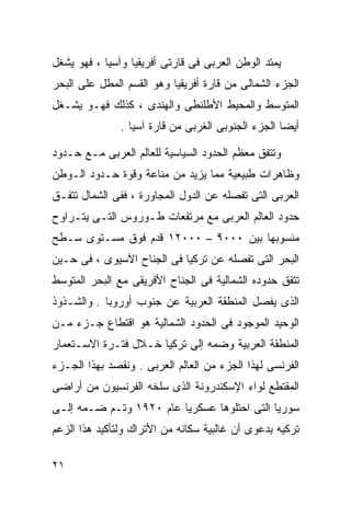 ‫ﻴﻤﺘﺩ ﺍﻟﻭﻁﻥ ﺍﻟﻌﺭﺒﻰ ﻓﻰ ﻗﺎﺭﺘﻰ ﺃﻓﺭﻴﻘﻴﺎ ﻭﺁﺴﻴﺎ ، ﻓﻬﻭ ﻴﺸﻐل‬
‫ﺍﻟﺠﺯﺀ ﺍﻟﺸﻤﺎﻟﻰ ﻤﻥ ﻗﺎﺭﺓ ﺃﻓﺭﻴﻘﻴﺎ ﻭﻫﻭ ﺍﻟﻘﺴﻡ ﺍﻟﻤﻁل ﻋﻠﻰ ﺍﻟﺒﺤﺭ‬
‫ﺍﻟﻤﺘﻭﺴﻁ ﻭﺍﻟﻤﺤﻴﻁ ﺍﻷﻁﻠﻨﻁﻰ ﻭﺍﻟﻬﻨﺩﻯ ، ﻜﺫﻟﻙ ﻓﻬـﻭ ﻴﺸـﻐل‬
               ‫ﺃﻴﻀﺎ ﺍﻟﺠﺯﺀ ﺍﻟﺠﻨﻭﺒﻰ ﺍﻟﻐﺭﺒﻰ ﻤﻥ ﻗﺎﺭﺓ ﺁﺴﻴﺎ .‬
                                                   ‫ﹰ‬

‫ﻭﺘﺘﻔﻕ ﻤﻌﻅﻡ ﺍﻟﺤﺩﻭﺩ ﺍﻟﺴﻴﺎﺴﻴﺔ ﻟﻠﻌﺎﻟﻡ ﺍﻟﻌﺭﺒﻰ ﻤـﻊ ﺤـﺩﻭﺩ‬
‫ﻭﻅﺎﻫﺭﺍﺕ ﻁﺒﻴﻌﻴﺔ ﻤﻤﺎ ﻴﺯﻴﺩ ﻤﻥ ﻤﻨﺎﻋﺔ ﻭﻗﻭﺓ ﺤـﺩﻭﺩ ﺍﻟـﻭﻁﻥ‬
‫ﺍﻟﻌﺭﺒﻰ ﺍﻟﺘﻰ ﺘﻔﺼﻠﻪ ﻋﻥ ﺍﻟﺩﻭل ﺍﻟﻤﺠﺎﻭﺭﺓ ، ﻓﻔﻰ ﺍﻟﺸﻤﺎل ﺘﺘﻔـﻕ‬
‫ﺤﺩﻭﺩ ﺍﻟﻌﺎﻟﻡ ﺍﻟﻌﺭﺒﻰ ﻤﻊ ﻤﺭﺘﻔﻌﺎﺕ ﻁـﻭﺭﻭﺱ ﺍﻟﺘـﻰ ﻴﺘـﺭﺍﻭﺡ‬
‫ﻤﻨﺴﻭﺒﻬﺎ ﺒﻴﻥ ٠٠٠٩ – ٠٠٠٢١ ﻗﺩﻡ ﻓﻭﻕ ﻤﺴـﺘﻭﻯ ﺴـﻁﺢ‬
‫ﺍﻟﺒﺤﺭ ﺍﻟﺘﻰ ﺘﻔﺼﻠﻪ ﻋﻥ ﺘﺭﻜﻴﺎ ﻓﻰ ﺍﻟﺠﻨﺎﺡ ﺍﻵﺴﻴﻭﻯ ، ﻓﻰ ﺤـﻴﻥ‬
‫ﺘﺘﻔﻕ ﺤﺩﻭﺩﻩ ﺍﻟﺸﻤﺎﻟﻴﺔ ﻓﻰ ﺍﻟﺠﻨﺎﺡ ﺍﻷﻓﺭﻴﻘﻰ ﻤﻊ ﺍﻟﺒﺤﺭ ﺍﻟﻤﺘﻭﺴﻁ‬
‫ﺍﻟﺫﻯ ﻴﻔﺼل ﺍﻟﻤﻨﻁﻘﺔ ﺍﻟﻌﺭﺒﻴﺔ ﻋﻥ ﺠﻨﻭﺏ ﺃﻭﺭﻭﺒﺎ . ﻭﺍﻟﺸـﺫﻭﺫ‬
‫ﺍﻟﻭﺤﻴﺩ ﺍﻟﻤﻭﺠﻭﺩ ﻓﻰ ﺍﻟﺤﺩﻭﺩ ﺍﻟﺸﻤﺎﻟﻴﺔ ﻫﻭ ﺍﻗﺘﻁﺎﻉ ﺠـﺯﺀ ﻤـﻥ‬
‫ﺍﻟﻤﻨﻁﻘﺔ ﺍﻟﻌﺭﺒﻴﺔ ﻭﻀﻤﻪ ﺇﻟﻰ ﺘﺭﻜﻴﺎ ﺨـﻼل ﻓﺘـﺭﺓ ﺍﻻﺴـﺘﻌﻤﺎﺭ‬
‫ﺍﻟﻔﺭﻨﺴﻰ ﻟﻬﺫﺍ ﺍﻟﺠﺯﺀ ﻤﻥ ﺍﻟﻌﺎﻟﻡ ﺍﻟﻌﺭﺒﻰ . ﻭﻨﻘﺼﺩ ﺒﻬﺫﺍ ﺍﻟﺠـﺯﺀ‬
‫ﺍﻟﻤﻘﺘﻁﻊ ﻟﻭﺍﺀ ﺍﻹﺴﻜﻨﺩﺭﻭﻨﺔ ﺍﻟﺫﻯ ﺴﻠﺨﻪ ﺍﻟﻔﺭﻨﺴﻴﻭﻥ ﻤﻥ ﺃﺭﺍﻀﻰ‬
‫ﺴﻭﺭﻴﺎ ﺍﻟﺘﻰ ﺍﺤﺘﻠﻭﻫﺎ ﻋﺴﻜﺭﻴﺎ ﻋﺎﻡ ٠٢٩١ ﻭﺘـﻡ ﻀـﻤﻪ ﺇﻟـﻰ‬
                        ‫ﹰ‬
‫ﺘﺭﻜﻴﻪ ﺒﺩﻋﻭﻯ ﺃﻥ ﻏﺎﻟﺒﻴﺔ ﺴﻜﺎﻨﻪ ﻤﻥ ﺍﻷﺘﺭﺍﻙ ﻭﻟﺘﺄﻜﻴﺩ ﻫﺫﺍ ﺍﻟﺯﻋﻡ‬

‫١٢‬
 