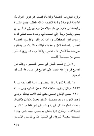 ‫ﻟﻭﻓﺭﺓ ﺍﻟﻅﺭﻭﻑ ﺍﻟﻤﻨﺎﺨﻴﺔ ﻭﺍﻟﺘﺭﺒﺔ، ﻓﻀﻼ ﻋﻥ ﺘﻭﻓﺭ ﺍﻟﻌﻭﺍﻤـل‬
                 ‫ﹰ‬
‫ﺍﻟﺒﺸﺭﻴﺔ ﺍﻟﻼﺯﻤﺔ ﻟﺯﺭﺍﻋﺔ ﺍﻟﻘﺼﺏ ﺇﺫ ﺃﻨﻪ ﻴﺘﻁﻠﺏ ﺃﻴﺩﻯ ﻋﺎﻤﻠـﺔ‬
‫ﺭﺨﻴﺼﺔ ﻓﻰ ﺠﻤﻴﻊ ﻤﺭﺍﺤل ﺤﻴﺎﺘﻪ ﻤﻥ ﻴﻭﻡ ﺃﻥ ﻴﺯﺭﻉ ﺇﻟـﻰ ﺃﻥ‬
‫ﻴﺠﻤﻊ ﻭﻴﺸﺤﻥ ﻭﻴﻨﻘل ﺇﻟﻰ ﺍﻟﻤﺼـﺎﻨﻊ، ﻭﺘﻌـﺩ ﻤﺤـﺎﻓﻅﺘﻰ ﻗﻨـﺎ‬
‫ﻭﺃﺴﻭﺍﻥ ﺃﻜﺜﺭ ﺍﻟﻤﺤﺎﻓﻅﺎﺕ ﺯﺭﺍﻋﺔ ﻟﻪ. ﻭﻟﻜﻥ ﻻ ﺘﻘـﺎﺱ ﺃﻫﻤﻴـﺔ‬
‫ﺍﻟﻘﺼﺏ ﺒﺎﻟﻤﺴﺎﺤﺔ ﺍﻟﻤﺯﺭﻭﻋﺔ ﻤﻨﻪ ﻓﻬﻨﺎﻙ ﺼﻨﺎﻋﺎﺕ ﻓﺭﻋﻴﺔ ﺘﻘﻭﻡ‬
‫ﻋﻠﻰ ﺼﻨﺎﻋﺔ ﺍﻟﺴﻜﺭ ﻤﺜل ﺍﻟﻜﺤﻭل ﻭﺍﻟﺨل ﻭﻟﺏ ﺍﻟـﻭﺭﻕ ﺍﻟـﺫﻯ‬
                           ‫ﻴﺼﻨﻊ ﻤﻥ ﻤﺼﺎﺼﺔ ﺍﻟﻘﺼﺏ.‬

‫ﻭﻻ ﻴﺯﺭﻉ ﻗﺼﺏ ﺍﻟﺴﻜﺭ ﻓﻰ ﻤﺼﺭ ﻟﻠﺘﺼﺩﻴﺭ، ﻭﻟﺫﻟﻙ ﻓﺈﻥ‬
‫ﺍﻟﺘﻭﺴﻊ ﻓﻰ ﺯﺭﺍﻋﺘﻪ ﺘﻌﺘﻤﺩ ﻋﻠﻰ ﺍﻟﺘﻭﺴﻊ ﻓﻰ ﺼـﻨﺎﻋﺔ ﺍﻟﺴـﻜﺭ‬
                                             ‫ﺍﻟﻤﺤﻠﻴﺔ.‬

‫ﺃﻤﺎ ﺒﺎﻟﻨﺴﺒﺔ ﻟﻠﺴﻭﺩﺍﻥ ﻓﻘﺩ ﺩﺨﻠﺕ ﺯﺭﺍﻋـﺔ ﺍﻟﻘﺼـﺏ ﺴـﻨﺔ‬
‫٢٦٩١. ﻭﻜﺎﻥ ﻴﺴﺘﻭﺭﺩ ﺤﺎﺠﺘﻪ ﺍﻟﻜﺎﻤﻠﺔ ﻤﻥ ﺍﻟﺴﻜﺭ، ﻭﻓﻰ ﺴـﻨﺔ‬
‫٠٧٩١ ﺃﺼﺒﺢ ﺍﻹﻨﺘﺎﺝ ﺍﻟﻤﺤﻠﻰ ﻴﻜﻔﻰ ﺜﻠﺙ ﺍﻻﺴـﺘﻬﻼﻙ. ﻭﻓـﻰ‬
‫ﺃﺭﺽ ﺍﻟﺠﺯﻴﺭﺓ ﻴﻭﺠﺩ ﻤﺼﻨﻌﺎﻥ ﻟﻠﺴﻜﺭ ﻴﻌﻤﻼﻥ ﺒﻜﺎﻤل ﻁﺎﻗﺘﻬﻤﺎ.‬
‫ﻭﻋﻤﻠﺕ ﺍﻟﺤﻜﻭﻤﺔ ﻋﻠﻰ ﺃﻥ ﻴﻨﺘﺞ ﺍﻟﺴﻭﺩﺍﻥ ﻟﻴﺱ ﻓﻘﻁ ﻤـﺎ ﻴﻜﻔـﻰ‬
‫ﺍﺴﺘﻬﻼﻜﻪ ﺒل ﻭﻴﻜﻭﻥ ﻟﺩﻴﻪ ﻓﺎﺌﺽ ﻴﺨﺼﺹ ﻟﻠﺘﺼـﺩﻴﺭ. ﻭﻗـﺩ‬
‫ﺍﺴﺘﻌﺎﻨﺕ ﺤﻜﻭﻤﺔ ﺍﻟﺴﻭﺩﺍﻥ ﻓﻰ ﺍﻟﺘﻐﻠﺏ ﻋﻠـﻰ ﻨﻘـﺹ ﺍﻷﻴـﺩﻯ‬

‫٩١٢‬
 