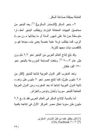 ‫ﺍﻟﻌﺎﻤﻠﺔ ﺒﻤﻴﻜﻨﺔ ﺼﻨﺎﻋﺔ ﺍﻟﺴﻜﺭ.‬

‫٢- ﺒﻨﺠﺭ ﺍﻟﺴﻜﺭ )ﺍﻟﺸﻤﻨﺩﺭ ﺍﻟﺴﻜﺭﻯ( )١(: ﻴﻌﺩ ﺍﻟﺒﻨﺠﺭ ﻤﻥ‬
‫ﻤﺤﺎﺼﻴل ﺍﻟﺠﻬﺎﺕ ﺍﻟﻤﻌﺘﺩﻟﺔ ﺍﻟﺒﺎﺭﺩﺓ. ﻭﻴﺘﻁﻠﺏ ﺍﻟﺒﻨﺠﺭ ﺃﻤﻁـﺎﺭﺍ‬
‫ﹰ‬
‫ﻤﺘﻭﺴﻁﺔ ﻤﻭﺯﻋﺔ ﻋﻠﻰ ﺸﻬﻭﺭ ﺍﻟﺴﻨﺔ ﺃﻭ ﻤﺎ ﻴﻌﺎﺩﻟﻬﺎ ﻤـﻥ ﻤﻴـﺎﻩ‬
‫ﺍﻟﺭﻯ، ﻜﻤﺎ ﻴﺘﻁﻠﺏ ﺘﺭﺒﺔ ﻏﻨﻴﺔ ﺨﺼﺒﺔ ﻴﻌﻨﻰ ﺒﺘﺴـﻤﻴﺩﻫﺎ ﻓﻬـﻭ‬
                                ‫ﻜﺎﻟﻘﺼﺏ ﻨﺒﺎﺕ ﻤﺠﻬﺩ ﻟﻠﺘﺭﺒﺔ.‬

‫ﻭﻗﺩ ﺒﻠﻎ ﺇﻨﺘﺎﺝ ﺍﻟﻌﺎﻟﻡ ﺍﻟﻌﺭﺒﻰ ﻤﻥ ﺍﻟﺒﻨﺠﺭ ﻨﺤﻭ ٢,٦ ﻤﻠﻴـﻭﻥ‬
‫ﻁﻥ ﻋﺎﻡ ٣٠٠٢ )٢(. ﻭﺒﻠﻐﺕ ﺍﻟﻤﺴﺎﺤﺔ ﺍﻟﻤﺯﺭﻭﻋﺔ ﺒﺎﻟﺒﻨﺠﺭ ﻨﺤﻭ‬
                                          ‫٠٣١ ﺃﻟﻑ ﻫﻜﺘﺎﺭ.‬

‫ﻭﺘﻌﺩ ﺍﻟﻤﻐﺭﺏ ﺃﻜﺒﺭ ﺍﻟﺩﻭل ﺍﻟﻌﺭﺒﻴﺔ ﺇﻨﺘﺎﺠﺎ ﻟﻠﺒﻨﺠﺭ )ﺃﻜﺜﺭ ﻤﻥ‬
                ‫ﹰ‬
‫٥,٢ ﻤﻠﻴﻭﻥ ﻁﻥ(، ﻜﻤﺎ ﺘﻨﺘﺞ ﻤﺼﺭ ﻨﺤﻭ ٢ ﻤﻠﻴﻭﻥ ﻁﻥ ﻭﺘﻌـﺩ‬
‫ﺜﺎﻨﻴﺔ ﺍﻟﺩﻭل ﺍﻟﻌﺭﺒﻴﺔ ﺇﻨﺘﺎﺠﺎ ﻟﻪ ﺒﻌﺩ ﺍﻟﻤﻐﺭﺏ، ﻭﻤﻥ ﺍﻟﺩﻭل ﺍﻟﻌﺭﺒﻴﺔ‬
                                 ‫ﹰ‬
             ‫ﺍﻟﻤﻨﺘﺠﺔ ﻟﻠﺒﻨﺠﺭ ﺴﻭﺭﻴﺎ ﻭﻟﺒﻨﺎﻥ ﻭﺘﻭﻨﺱ ﻭﺍﻟﺠﺯﺍﺌﺭ.‬

‫ﺃﻤﺎ ﺒﺎﻟﻨﺴﺒﺔ ﻹﻨﺘﺎﺝ ﺍﻟﺴﻜﺭ ﻓﻰ ﺍﻟﻌﺎﻟﻡ ﺍﻟﻌﺭﺒﻰ ﻓﻘﺩ ﺒﻠـﻎ ٦,٢‬
‫ﻤﻠﻴﻭﻥ ﻁﻥ ﺴﻨﻭﻴﺎ ﺘﺤﺘل ﻤﺼﺭ ﺍﻟﻤﺭﻜﺯ ﺍﻷﻭل ﻓﻰ ﺇﻨﺘﺎﺠﻪ ﺒﻜﻤﻴﺔ‬
                                     ‫ﹰ‬



                    ‫)١( ﻜﺎﻥ ﻴﻁﻠﻕ ﻋﻠﻴﻪ ﻤﻥ ﻗﺒل ﺍﻟﺸﻭﻨﺩﺭ ﺍﻟﺴﻜﺭﻯ.‬
                                ‫)٢( ٣٠٠٢ ‪.CIA, Factbook‬‬
‫٠٢٢‬
 