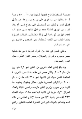 ‫ﻤﻨﺘﻁﻤﺔ ﺍﻟﺘﺴﺎﻗﻁ ﺘﺘﺭﺍﻭﺡ ﻜﻤﻴﺘﻬﺎ ﺍﻟﺴﻨﻭﻴﺔ ﺒﻴﻥ ٥٢ – ٥٤ ﺒﻭﺼﺔ‬
‫ﺃﻭ ﻤﺎ ﻴﻌﺎﺩﻟﻬﺎ ﻤﻥ ﻤﻴﺎﻩ ﺍﻟﺭﻯ ﻋﻠﻰ ﺃﻥ ﺘﻜﻭﻥ ﻤﻭﺯﻋﺔ ﻋﻠﻰ ﻁﻭل‬
‫ﻓﺼل ﺍﻟﻨﻤﻭ. ﻭﺍﻟﻘﻁﻥ ﻤﻥ ﺍﻟﻤﺤﺎﺼﻴل ﺍﻟﺘﻰ ﺘﺤﺘﺎﺝ ﺇﻟـﻰ ﺃﻋـﺩﺍﺩ‬
‫ﻜﺒﻴﺭﺓ ﻤﻥ ﺍﻷﻴﺩﻯ ﺍﻟﻌﺎﻤﻠﺔ ﻟﺘﻌﺩﺩ ﻤﺭﺍﺤل ﺇﻨﺘﺎﺠﻪ ﻤـﻥ ﻋﻤﻠﻴـﺎﺕ‬
‫ﺇﻋﺩﺍﺩ ﺍﻷﺭﺽ ﻟﻠﺯﺭﺍﻋﺔ ﺇﻟﻰ ﺇﺯﺍﻟﺔ ﺍﻟﺤﺸﺎﺌﺵ ﻭﺍﻟﻨﺒﺎﺘﺎﺕ ﺍﻟﻀﺎﺭﺓ‬
‫ﻭﺘﻨﻘﻴﺔ ﺍﻟﻨﺒﺎﺕ ﻤﻥ ﺍﻵﻓﺎﺕ ﺍﻟﻤﺨﺘﻠﻔﺔ ﻭﺠﻨﻰ ﺍﻟﻤﺤﺼﻭل ﺍﻟﺫﻯ ﻴـﺘﻡ‬
                                          ‫ﻋﻠﻰ ﻋﺩﺓ ﻤﺭﺍﺕ.‬

‫ﻭﻴﻨﺘﺞ ﺍﻟﻘﻁﻥ ﻓﻰ ﻋﺩﺩ ﻤﻥ ﺍﻟﺩﻭل ﺍﻟﻌﺭﺒﻴﺔ ﻓـﻰ ﻤﻘـﺩﻤﺘﻬﺎ‬
‫ﻤﺼﺭ ﻭﺴﻭﺭﻴﺎ ﻭﺍﻟﻌﺭﺍﻕ ﻭﺍﻟﺴﻭﺩﺍﻥ ﻭﺒﻌﺽ ﺍﻟﺩﻭل ﺍﻷﺨﺭﻯ ﻤﺜل‬
                                         ‫ﺍﻟﻴﻤﻥ ﻭﺍﻟﺼﻭﻤﺎل.‬

‫ﻭﻗﺩ ﺒﻠﻎ ﺇﻨﺘﺎﺝ ﺍﻟﻌﺎﻟﻡ ﺍﻟﻌﺭﺒﻰ ﻤﻥ ﺍﻟﻘﻁﻥ ﻨﺤﻭ ١,٢ ﻤﻠﻴـﻭﻥ‬
‫ﻁﻥ ﻋﺎﻡ ٣٠٠٢. ﻭﺘﺄﺘﻰ ﻤﺼﺭ ﻓﻰ ﻤﻘﺩﻤـﺔ ﺍﻟـﺩﻭل ﺍﻟﻌﺭﺒﻴـﺔ‬
‫ﺍﻟﻤﻨﺘﺠﺔ ﻟﻠﻘﻁﻥ ﺤﻴﺙ ﺒﻠﻎ ﺇﻨﺘﺎﺠﻬﺎ ﻨﺤﻭ ٧٦٣ ﺃﻟﻑ ﻁـﻥ ﻋـﺎﻡ‬
‫٠٠٠٢، ﻭﺍﻷﻨﻭﺍﻉ ﺍﻟﻤﺼﺭﻴﺔ ﻁﻭﻴل ﻤﻤﺘﺎﺯ ﻭﻁﻭﻴل ﻭﻤﺘﻭﺴـﻁ‬
‫ﺍﻟﺘﻴﻠﺔ. ﻭﻓﻰ ﺴﻭﺭﻴﺎ ﻴﺯﺭﻉ ﺍﻟﻘﻁﻥ ﻤﺘﻭﺴﻁ ﻭﻗﺼﻴﺭ ﺍﻟﺘﻴﻠﺔ ﻭﺘﺤﺘل‬
‫ﺍﻟﻤﺭﻜﺯ ﺍﻷﻭل ﻋﺭﺒﻴﺎ ﻓﻰ ﺇﻨﺘﺎﺠﻪ ﺘﺒﻌﺎ ﻟﻌﺎﻡ ٨٩٩١ ﺤﻴﺙ ﺃﻨﺘﺠﺕ‬
                    ‫ﹰ‬              ‫ﹰ‬
‫٧٦٣ ﺃﻟﻑ ﻁﻥ ﺒﻨﺴﺒﺔ ٢% ﻤﻥ ﺠﻤﻠﺔ ﺍﻹﻨﺘﺎﺝ ﺍﻟﻌﺎﻟﻤﻰ ﻓﻰ ﺫﻟﻙ‬
‫ﺍﻟﻌﺎﻡ ﻭﺘﺴﺎﻫﻡ ﺒﻜﻤﻴﺎﺕ ﻜﺒﻴﺭﺓ ﻓﻰ ﺍﻟﺘﺠﺎﺭﺓ ﺍﻟﻌﺎﻟﻤﻴﺔ ﻟﻠﻘﻁﻥ. ﻭﺘﻨﺘﺞ‬

‫٢٢٢‬
 