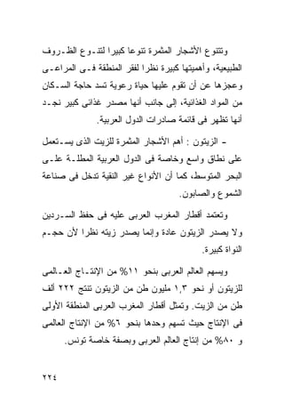 ‫ﻭﺘﺘﻨﻭﻉ ﺍﻷﺸﺠﺎﺭ ﺍﻟﻤﺜﻤﺭﺓ ﺘﻨﻭﻋﺎ ﻜﺒﻴﺭﺍ ﻟﺘﻨـﻭﻉ ﺍﻟﻅـﺭﻭﻑ‬
               ‫ﹰ‬     ‫ﹰ‬
‫ﺍﻟﻁﺒﻴﻌﻴﺔ، ﻭﺃﻫﻤﻴﺘﻬﺎ ﻜﺒﻴﺭﺓ ﻨﻅﺭﺍ ﻟﻔﻘﺭ ﺍﻟﻤﻨﻁﻘﺔ ﻓـﻰ ﺍﻟﻤﺭﺍﻋـﻰ‬
                          ‫ﹰ‬
‫ﻭﻋﺠﺯﻫﺎ ﻋﻥ ﺃﻥ ﺘﻘﻭﻡ ﻋﻠﻴﻬﺎ ﺤﻴﺎﺓ ﺭﻋﻭﻴﺔ ﺘﺴﺩ ﺤﺎﺠﺔ ﺍﻟﺴـﻜﺎﻥ‬
‫ﻤﻥ ﺍﻟﻤﻭﺍﺩ ﺍﻟﻐﺫﺍﺌﻴﺔ، ﺇﻟﻰ ﺠﺎﻨﺏ ﺃﻨﻬﺎ ﻤﺼﺩﺭ ﻏﺫﺍﺌﻰ ﻜﺒﻴﺭ ﻨﺠـﺩ‬
              ‫ﺃﻨﻬﺎ ﺘﻅﻬﺭ ﻓﻰ ﻗﺎﺌﻤﺔ ﺼﺎﺩﺭﺍﺕ ﺍﻟﺩﻭل ﺍﻟﻌﺭﺒﻴﺔ.‬

‫- ﺍﻟﺯﻴﺘﻭﻥ : ﺃﻫﻡ ﺍﻷﺸﺠﺎﺭ ﺍﻟﻤﺜﻤﺭﺓ ﻟﻠﺯﻴﺕ ﺍﻟﺫﻯ ﻴﺴـﺘﻌﻤل‬
‫ﻋﻠﻰ ﻨﻁﺎﻕ ﻭﺍﺴﻊ ﻭﺨﺎﺼﺔ ﻓﻰ ﺍﻟﺩﻭل ﺍﻟﻌﺭﺒﻴﺔ ﺍﻟﻤﻁﻠـﺔ ﻋﻠـﻰ‬
‫ﺍﻟﺒﺤﺭ ﺍﻟﻤﺘﻭﺴﻁ، ﻜﻤﺎ ﺃﻥ ﺍﻷﻨﻭﺍﻉ ﻏﻴﺭ ﺍﻟﻨﻘﻴﺔ ﺘﺩﺨل ﻓﻰ ﺼﻨﺎﻋﺔ‬
                                     ‫ﺍﻟﺸﻤﻭﻉ ﻭﺍﻟﺼﺎﺒﻭﻥ.‬

‫ﻭﺘﻌﺘﻤﺩ ﺃﻗﻁﺎﺭ ﺍﻟﻤﻐﺭﺏ ﺍﻟﻌﺭﺒﻰ ﻋﻠﻴﻪ ﻓﻰ ﺤﻔﻅ ﺍﻟﺴـﺭﺩﻴﻥ‬
‫ﻭﻻ ﻴﺼﺩﺭ ﺍﻟﺯﻴﺘﻭﻥ ﻋﺎﺩﺓ ﻭﺇﻨﻤﺎ ﻴﺼﺩﺭ ﺯﻴﺘﻪ ﻨﻅﺭﺍ ﻷﻥ ﺤﺠـﻡ‬
        ‫ﹰ‬
                                           ‫ﺍﻟﻨﻭﺍﺓ ﻜﺒﻴﺭﺓ.‬

‫ﻭﻴﺴﻬﻡ ﺍﻟﻌﺎﻟﻡ ﺍﻟﻌﺭﺒﻰ ﺒﻨﺤﻭ ١١% ﻤﻥ ﺍﻹﻨﺘـﺎﺝ ﺍﻟﻌـﺎﻟﻤﻰ‬
‫ﻟﻠﺯﻴﺘﻭﻥ ﺃﻭ ﻨﺤﻭ ٣,١ ﻤﻠﻴﻭﻥ ﻁﻥ ﻤﻥ ﺍﻟﺯﻴﺘﻭﻥ ﺘﻨﺘﺞ ٢٢٢ ﺃﻟﻑ‬
‫ﻁﻥ ﻤﻥ ﺍﻟﺯﻴﺕ. ﻭﺘﻤﺜل ﺃﻗﻁﺎﺭ ﺍﻟﻤﻐﺭﺏ ﺍﻟﻌﺭﺒﻰ ﺍﻟﻤﻨﻁﻘﺔ ﺍﻷﻭﻟﻰ‬
‫ﻓﻰ ﺍﻹﻨﺘﺎﺝ ﺤﻴﺙ ﺘﺴﻬﻡ ﻭﺤﺩﻫﺎ ﺒﻨﺤﻭ ٦% ﻤﻥ ﺍﻹﻨﺘﺎﺝ ﺍﻟﻌﺎﻟﻤﻰ‬
      ‫ﻭ ٠٨% ﻤﻥ ﺇﻨﺘﺎﺝ ﺍﻟﻌﺎﻟﻡ ﺍﻟﻌﺭﺒﻰ ﻭﺒﺼﻔﺔ ﺨﺎﺼﺔ ﺘﻭﻨﺱ.‬


‫٤٢٢‬
 