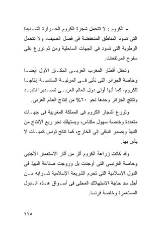 ‫- ﺍﻟﻜﺭﻭﻡ : ﻻ ﺘﺘﺤﻤل ﺸﺠﺭﺓ ﺍﻟﻜﺭﻭﻡ ﺍﻟﺤـﺭﺍﺭﺓ ﺍﻟﺸـﺩﻴﺩﺓ‬
‫ﺍﻟﺘﻰ ﺘﺴﻭﺩ ﺍﻟﻤﻨﺎﻁﻕ ﺍﻟﻤﻨﺨﻔﻀﺔ ﻓﻰ ﻓﺼل ﺍﻟﺼﻴﻑ، ﻭﻻ ﺘﺘﺤﻤل‬
‫ﺍﻟﺭﻁﻭﺒﺔ ﺍﻟﺘﻰ ﺘﺴﻭﺩ ﻓﻰ ﺍﻟﺠﻬﺎﺕ ﺍﻟﺴﺎﺤﻠﻴﺔ ﻭﻤﻥ ﺜﻡ ﺘﺯﺭﻉ ﻋﻠﻰ‬
                                       ‫ﺴﻔﻭﺡ ﺍﻟﻤﺭﺘﻔﻌﺎﺕ.‬

‫ﻭﺘﺤﺘل ﺃﻗﻁﺎﺭ ﺍﻟﻤﻐﺭﺏ ﺍﻟﻌﺭﺒـﻰ ﺍﻟﻤﻜـﺎﻥ ﺍﻷﻭل ﺃﻴﻀـﺎ‬
‫ﹰ‬
‫ﻭﺨﺎﺼﺔ ﺍﻟﺠﺯﺍﺌﺭ ﺍﻟﺘﻰ ﺘﺄﺘﻰ ﻓـﻰ ﺍﻟﻤﺭﺘﺒـﺔ ﺍﻟﺴﺎﺩﺴـﺔ ﺇﻨﺘﺎﺠـﺎ‬
‫ﹰ‬
‫ﻟﻠﻜﺭﻭﻡ، ﻜﻤﺎ ﺃﻨﻬﺎ ﺃﻭﻟﻰ ﺩﻭل ﺍﻟﻌﺎﻟﻡ ﺍﻟﻌﺭﺒـﻰ ﺘﺼـﺩﻴﺭﺍ ﻟﻠﻨﺒﻴـﺫ‬
        ‫ﹰ‬
   ‫ﻭﺘﻨﺘﺞ ﺍﻟﺠﺯﺍﺌﺭ ﻭﺤﺩﻫﺎ ﻨﺤﻭ ٠٦% ﻤﻥ ﺇﻨﺘﺎﺝ ﺍﻟﻌﺎﻟﻡ ﺍﻟﻌﺭﺒﻰ.‬

‫ﻭﺘﺯﺭﻉ ﺃﺸﺠﺎﺭ ﺍﻟﻜﺭﻭﻡ ﻓﻰ ﺍﻟﻤﻤﻠﻜﺔ ﺍﻟﻤﻐﺭﺒﻴﺔ ﻓﻰ ﺠﻬـﺎﺕ‬
‫ﻤﺘﻌﺩﺩﺓ ﻭﺨﺎﺼﺔ ﺴﻬﻭل ﻤﻜﻨﺎﺱ، ﻭﻴﺴﺘﻬﻠﻙ ﻨﺤﻭ ﺭﺒﻊ ﺍﻹﻨﺘﺎﺝ ﻤﻥ‬
‫ﺍﻟﻨﺒﻴﺫ ﻭﻴﺼﺩﺭ ﺍﻟﺒﺎﻗﻰ ﺇﻟﻰ ﺍﻟﺨﺎﺭﺝ، ﻜﻤﺎ ﺘﻨﺘﺞ ﺘﻭﻨﺱ ﻜﻤﻴـﺎﺕ ﻻ‬
                                               ‫ﺒﺄﺱ ﺒﻬﺎ.‬

‫ﻭﻗﺩ ﻜﺎﻨﺕ ﺯﺭﺍﻋﺔ ﺍﻟﻜﺭﻭﻡ ﺃﺜﺭ ﻤﻥ ﺃﺜﺎﺭ ﺍﻻﺴﺘﻌﻤﺎﺭ ﺍﻷﺠﻨﺒﻰ‬
‫ﻭﺨﺎﺼﺔ ﺍﻟﻔﺭﻨﺴﻰ ﺍﻟﺘﻰ ﺃﻭﺠﺩﺕ ﺒل ﻭﺭﻭﺠﺕ ﺼﻨﺎﻋﺔ ﺍﻟﻨﺒﻴﺫ ﻓﻰ‬
‫ﺍﻟﺩﻭل ﺍﻹﺴﻼﻤﻴﺔ ﺍﻟﺘﻰ ﺘﺤﺭﻡ ﺍﻟﺸﺭﻴﻌﺔ ﺍﻹﺴﻼﻤﻴﺔ ﺸـﺭﺍﺒﻪ ﻤـﻥ‬
‫ﺃﺠل ﺴﺩ ﺤﺎﺠﺔ ﺍﻻﺴﺘﻬﻼﻙ ﺍﻟﻤﺤﻠﻰ ﻓﻰ ﺃﺴـﻭﺍﻕ ﻫـﺫﻩ ﺍﻟـﺩﻭل‬
                               ‫ﺍﻟﻤﺴﺘﻌﻤﺭﺓ ﻭﺨﺎﺼﺔ ﻓﺭﻨﺴﺎ.‬


‫٥٢٢‬
 