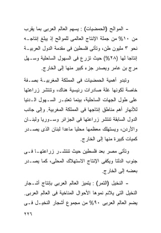 ‫- ﺍﻟﻤﻭﺍﻟﺢ )ﺍﻟﺤﻤﻀﻴﺎﺕ( : ﻴﺴﻬﻡ ﺍﻟﻌﺎﻟﻡ ﺍﻟﻌﺭﺒﻰ ﺒﻤﺎ ﻴﻘﺭﺏ‬
‫ﻤﻥ ٠١% ﻤﻥ ﺠﻤﻠﺔ ﺍﻹﻨﺘﺎﺝ ﺍﻟﻌﺎﻟﻤﻰ ﻟﻠﻤﻭﺍﻟﺢ ﺇﺫ ﻴﺒﻠﻎ ﺇﻨﺘﺎﺠـﻪ‬
‫ﻨﺤﻭ ٣ ﻤﻠﻴﻭﻥ ﻁﻥ، ﻭﺘﺄﺘﻰ ﻓﻠﺴﻁﻴﻥ ﻓﻰ ﻤﻘﺩﻤﺔ ﺍﻟﺩﻭل ﺍﻟﻌﺭﺒﻴـﺔ‬
‫ﺇﻨﺘﺎﺠﺎ ﻟﻬﺎ )٨٢%( ﺤﻴﺙ ﺘﺯﺭﻉ ﻓﻰ ﺍﻟﺴﻬﻭل ﺍﻟﺴﺎﺤﻠﻴﺔ ﻭﺴـﻬل‬
                                            ‫ﹰ‬
        ‫ﻤﺭﺝ ﺒﻥ ﻋﺎﻤﺭ ﻭﻴﺼﺩﺭ ﺠﺯﺀ ﻜﺒﻴﺭ ﻤﻨﻬﺎ ﺇﻟﻰ ﺍﻟﺨﺎﺭﺝ.‬

‫ﻭﺘﺒﺩﻭ ﺃﻫﻤﻴﺔ ﺍﻟﺤﻤﻀﻴﺎﺕ ﻓﻰ ﺍﻟﻤﻤﻠﻜﺔ ﺍﻟﻤﻐﺭﺒﻴـﺔ ﺒﺼـﻔﺔ‬
‫ﺨﺎﺼﺔ ﻟﻜﻭﻨﻬﺎ ﻏﻠﺔ ﺼﺎﺩﺭﺍﺕ ﺭﺌﻴﺴﻴﺔ ﻫﻨﺎﻙ، ﻭﺘﻨﺘﺸﺭ ﺯﺭﺍﻋﺘﻬﺎ‬
‫ﻋﻠﻰ ﻁﻭل ﺍﻟﺠﻬﺎﺕ ﺍﻟﺴﺎﺤﻠﻴﺔ، ﺒﻴﻨﻤﺎ ﺘﻌﺘﺒـﺭ ﺍﻟﺴـﻬﻭل ﺍﻟـﺩﻨﻴﺎ‬
‫ﻟﻸﻨﻬﺎﺭ ﺃﻫﻡ ﻤﻨﺎﻁﻕ ﺇﻨﺘﺎﺠﻬﺎ ﻓﻰ ﺍﻟﻤﻤﻠﻜﺔ ﺍﻟﻤﻐﺭﺒﻴﺔ. ﻭﺇﻟﻰ ﺠﺎﻨﺏ‬
‫ﺍﻟﺩﻭل ﺍﻟﺴﺎﺒﻘﺔ ﺘﻨﺘﺸﺭ ﺯﺭﺍﻋﺘﻬﺎ ﻓﻰ ﺍﻟﺠﺯﺍﺌﺭ ﻭﺴـﻭﺭﻴﺎ ﻭﻟﺒﻨـﺎﻥ‬
‫ﻭﺍﻷﺭﺩﻥ، ﻭﻴﺴﺘﻬﻠﻙ ﻤﻌﻅﻤﻬﺎ ﻤﺤﻠﻴﺎ ﻤﺎﻋﺩﺍ ﻟﺒﻨﺎﻥ ﺍﻟﺫﻯ ﻴﺼـﺩﺭ‬
                       ‫ﹰ‬
                           ‫ﻜﻤﻴﺎﺕ ﻜﺒﻴﺭﺓ ﻤﻨﻬﺎ ﺇﻟﻰ ﺍﻟﺨﺎﺭﺝ.‬

‫ﻭﺘﺄﺘﻰ ﻤﺼﺭ ﺒﻌﺩ ﻓﻠﺴﻁﻴﻥ ﺤﻴﺙ ﺘﻨﺘﺸـﺭ ﺯﺭﺍﻋﺘﻬـﺎ ﻓـﻰ‬
‫ﺠﻨﻭﺏ ﺍﻟﺩﻟﺘﺎ ﻭﻴﻜﻔﻰ ﺍﻹﻨﺘﺎﺝ ﺍﻻﺴﺘﻬﻼﻙ ﺍﻟﻤﺤﻠﻰ، ﻜﻤﺎ ﻴﺼـﺩﺭ‬
                                      ‫ﺒﻌﻀﻪ ﺇﻟﻰ ﺍﻟﺨﺎﺭﺝ.‬

‫- ﺍﻟﻨﺨﻴل )ﺍﻟﺘﻤﺭ( : ﻴﺘﻤﻴﺯ ﺍﻟﻌﺎﻟﻡ ﺍﻟﻌﺭﺒﻰ ﺒﺈﻨﺘﺎﺝ ﺃﺸـﺠﺎﺭ‬
‫ﺍﻟﻨﺨﻴل ﺍﻟﺘﻰ ﻴﻼﺌﻡ ﻨﻤﻭﻫﺎ ﺍﻷﺤﻭﺍل ﺍﻟﻤﻨﺎﺨﻴﺔ ﻓﻰ ﺍﻟﻌﺎﻟﻡ ﺍﻟﻌﺭﺒﻰ.‬
‫ﻴﻀﻡ ﺍﻟﻌﺎﻟﻡ ﺍﻟﻌﺭﺒﻰ ٠٩% ﻤﻥ ﻤﺠﻤﻭﻉ ﺃﺸﺠﺎﺭ ﺍﻟﻨﺨﻴـل ﻓـﻰ‬
‫٦٢٢‬
 