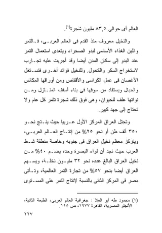 ‫ﺍﻟﻌﺎﻟﻡ ﺃﻯ ﺤﻭﺍﻟﻰ ٥,٣٨ ﻤﻠﻴﻭﻥ ﺸﺠﺭﺓ)١(.‬

‫ﻭﺍﻟﻨﺨﻴل ﻤﻌﺭﻭﻑ ﻤﻨﺫ ﺍﻟﻘﺩﻡ ﻓﻰ ﺍﻟﻌﺎﻟﻡ ﺍﻟﻌﺭﺒـﻰ، ﻓـﺎﻟﺘﻤﺭ‬
‫ﻭﺍﻟﻠﺒﻥ ﺍﻟﻐﺫﺍﺀ ﺍﻷﺴﺎﺴﻰ ﻟﺒﺩﻭ ﺍﻟﺼﺤﺭﺍﺀ ﻭﻴﺘﻌﺩﻯ ﺍﺴﺘﻌﻤﺎل ﺍﻟﺘﻤﺭ‬
‫ﻋﻨﺩ ﺍﻟﺒﺩﻭ ﺇﻟﻰ ﺴﻜﺎﻥ ﺍﻟﻤﺩﻥ ﺃﻴﻀﺎ ﻭﻗﺩ ﺃﺠﺭﻴﺕ ﻋﻠﻴﻪ ﺘﺠـﺎﺭﺏ‬
                      ‫ﹰ‬
‫ﻻﺴﺘﺨﺭﺍﺝ ﺍﻟﺴﻜﺭ ﻭﺍﻟﻜﺤﻭل. ﻭﻟﻠﻨﺨﻴل ﻓﻭﺍﺌﺩ ﺃﺨـﺭﻯ ﻓﺘﺴـﺘﻐل‬
‫ﺍﻷﻏﺼﺎﻥ ﻓﻰ ﻋﻤل ﺍﻟﻜﺭﺍﺴﻰ ﻭﺍﻷﻗﻔﺎﺹ ﻭﻤﻥ ﺃﻭﺭﺍﻗﻬﺎ ﺍﻟﻤﻜﺎﻨﺱ‬
‫ﻭﺍﻟﺤﺒﺎل ﻭﻴﺴﺘﻔﺎﺩ ﻤﻥ ﺴﻭﻗﻬﺎ ﻓﻰ ﺒﻨﺎﺀ ﺃﺴﻘﻑ ﺍﻟﻤﻨـﺎﺯل ﻭﻤـﻥ‬
‫ﻨﻭﺍﺘﻬﺎ ﻋﻠﻑ ﻟﻠﺤﻴﻭﺍﻥ، ﻭﻫﻰ ﻓﻭﻕ ﺫﻟﻙ ﺸﺠﺭﺓ ﺘﺜﻤﺭ ﻜل ﻋﺎﻡ ﻭﻻ‬
                                        ‫ﺘﺤﺘﺎﺝ ﺇﻟﻰ ﺠﻬﺩ ﻜﺒﻴﺭ.‬

‫ﻭﺘﺤﺘل ﺍﻟﻌﺭﺍﻕ ﺍﻟﻤﺭﻜﺯ ﺍﻷﻭل ﻋـﺭﺒﻴﺎ ﺤﻴﺙ ﻴﻨـﺘﺞ ﻨﺤـﻭ‬
               ‫ﹰ‬
‫٠٥٣ ﺃﻟﻑ ﻁﻥ ﺃﻭ ﻨﺤﻭ ٥٢% ﻤﻥ ﺇﻨﺘـﺎﺝ ﺍﻟﻌـﺎﻟﻡ ﺍﻟﻌﺭﺒـﻰ،‬
‫ﻭﻴﺘﺭﻜﺯ ﻤﻌﻅﻡ ﻨﺨﻴل ﺍﻟﻌﺭﺍﻕ ﻓﻰ ﺠﻨﻭﺒﻪ ﻭﺨﺎﺼﺔ ﻤﻨﻁﻘﺔ ﺸـﻁ‬
‫ﺍﻟﻌﺭﺏ ﺤﻴﺙ ﻨﺠﺩ ﺃﻥ ﻟﻭﺍﺀ ﺍﻟﺒﺼﺭﺓ ﻭﺤﺩﻩ ﻴﻀـﻡ ٠٤% ﻤـﻥ‬
‫ﻨﺨﻴل ﺍﻟﻌﺭﺍﻕ ﺍﻟﺒﺎﻟﻎ ﻋﺩﺩﻩ ﻨﺤﻭ ٢٣ ﻤﻠﻴـﻭﻥ ﻨﺨﻠـﺔ، ﻭﻴﺴـﻬﻡ‬
‫ﺍﻟﻌﺭﺍﻕ ﺃﻴﻀﺎ ﺒﻨﺤﻭ ٧٥% ﻤﻥ ﺘﺠﺎﺭﺓ ﺍﻟﺘﻤﺭ ﺍﻟﻌﺎﻟﻤﻴﺔ، ﻭﺘـﺄﺘﻰ‬
                                         ‫ﹰ‬
‫ﻤﺼﺭ ﻓﻰ ﺍﻟﻤﺭﻜﺯ ﺍﻟﺜﺎﻨﻰ ﺒﺎﻟﻨﺴﺒﺔ ﻹﻨﺘﺎﺝ ﺍﻟﺘﻤﺭ ﻋﻠﻰ ﺍﻟﻤﺴـﺘﻭﻯ‬


‫)١( ﻤﺤﻤﻭﺩ ﻁﻪ ﺃﺒﻭ ﺍﻟﻌﻼ : ﺠﻐﺭﺍﻓﻴﺔ ﺍﻟﻌﺎﻟﻡ ﺍﻟﻌﺭﺒﻰ، ﺍﻟﻁﺒﻌﺔ ﺍﻟﺜﺎﻨﻴﺔ،‬
                    ‫ﺍﻷﻨﺠﻠﻭ ﺍﻟﻤﺼﺭﻴﺔ، ﺍﻟﻘﺎﻫﺭﺓ ٧٧٩١، ﺹ ٥١١.‬
‫٧٢٢‬
 