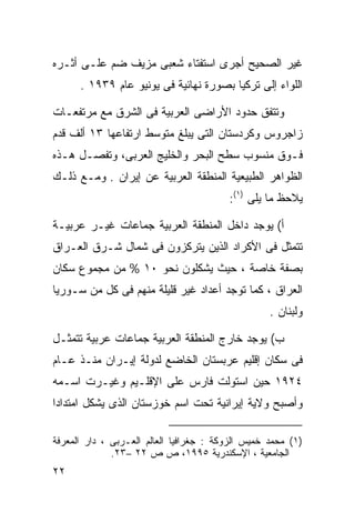 ‫ﻏﻴﺭ ﺍﻟﺼﺤﻴﺢ ﺃﺠﺭﻯ ﺍﺴﺘﻔﺘﺎﺀ ﺸﻌﺒﻰ ﻤﺯﻴﻑ ﻀﻡ ﻋﻠـﻰ ﺃﺜـﺭﻩ‬
      ‫ﺍﻟﻠﻭﺍﺀ ﺇﻟﻰ ﺘﺭﻜﻴﺎ ﺒﺼﻭﺭﺓ ﻨﻬﺎﺌﻴﺔ ﻓﻰ ﻴﻭﻨﻴﻭ ﻋﺎﻡ ٩٣٩١ .‬

‫ﻭﺘﺘﻔﻕ ﺤﺩﻭﺩ ﺍﻷﺭﺍﻀﻰ ﺍﻟﻌﺭﺒﻴﺔ ﻓﻰ ﺍﻟﺸﺭﻕ ﻤﻊ ﻤﺭﺘﻔﻌـﺎﺕ‬
‫ﺯﺍﺠﺭﻭﺱ ﻭﻜﺭﺩﺴﺘﺎﻥ ﺍﻟﺘﻰ ﻴﺒﻠﻎ ﻤﺘﻭﺴﻁ ﺍﺭﺘﻔﺎﻋﻬﺎ ٣١ ﺃﻟﻑ ﻗﺩﻡ‬
‫ﻓـﻭﻕ ﻤﻨﺴﻭﺏ ﺴﻁﺢ ﺍﻟﺒﺤﺭ ﻭﺍﻟﺨﻠﻴﺞ ﺍﻟﻌﺭﺒﻰ، ﻭﺘﻔﺼـل ﻫـﺫﻩ‬
‫ﺍﻟﻅﻭﺍﻫﺭ ﺍﻟﻁﺒﻴﻌﻴﺔ ﺍﻟﻤﻨﻁﻘﺔ ﺍﻟﻌﺭﺒﻴﺔ ﻋﻥ ﺇﻴﺭﺍﻥ . ﻭﻤـﻊ ﺫﻟـﻙ‬
                                         ‫ﻴﻼﺤﻅ ﻤﺎ ﻴﻠﻰ )١(:‬

‫ﺃ( ﻴﻭﺠﺩ ﺩﺍﺨل ﺍﻟﻤﻨﻁﻘﺔ ﺍﻟﻌﺭﺒﻴﺔ ﺠﻤﺎﻋﺎﺕ ﻏﻴـﺭ ﻋﺭﺒﻴـﺔ‬
‫ﺘﺘﻤﺜل ﻓﻰ ﺍﻷﻜﺭﺍﺩ ﺍﻟﺫﻴﻥ ﻴﺘﺭﻜﺯﻭﻥ ﻓﻰ ﺸﻤﺎل ﺸـﺭﻕ ﺍﻟﻌـﺭﺍﻕ‬
‫ﺒﺼﻔﺔ ﺨﺎﺼﺔ ، ﺤﻴﺙ ﻴﺸﻜﻠﻭﻥ ﻨﺤﻭ ٠١ % ﻤﻥ ﻤﺠﻤﻭﻉ ﺴﻜﺎﻥ‬
‫ﺍﻟﻌﺭﺍﻕ ، ﻜﻤﺎ ﺘﻭﺠﺩ ﺃﻋﺩﺍﺩ ﻏﻴﺭ ﻗﻠﻴﻠﺔ ﻤﻨﻬﻡ ﻓﻰ ﻜل ﻤﻥ ﺴـﻭﺭﻴﺎ‬
                                                   ‫ﻭﻟﺒﻨﺎﻥ .‬

‫ﺏ( ﻴﻭﺠﺩ ﺨﺎﺭﺝ ﺍﻟﻤﻨﻁﻘﺔ ﺍﻟﻌﺭﺒﻴﺔ ﺠﻤﺎﻋﺎﺕ ﻋﺭﺒﻴﺔ ﺘﺘﻤﺜـل‬
‫ﻓﻰ ﺴﻜﺎﻥ ﺇﻗﻠﻴﻡ ﻋﺭﺒﺴﺘﺎﻥ ﺍﻟﺨﺎﻀﻊ ﻟﺩﻭﻟﺔ ﺇﻴـﺭﺍﻥ ﻤﻨـﺫ ﻋـﺎﻡ‬
‫٤٢٩١ ﺤﻴﻥ ﺍﺴﺘﻭﻟﺕ ﻓﺎﺭﺱ ﻋﻠﻰ ﺍﻹﻗﻠـﻴﻡ ﻭﻏﻴـﺭﺕ ﺍﺴـﻤﻪ‬
‫ﻭﺃﺼﺒﺢ ﻭﻻﻴﺔ ﺇﻴﺭﺍﻨﻴﺔ ﺘﺤﺕ ﺍﺴﻡ ﺨﻭﺯﺴﺘﺎﻥ ﺍﻟﺫﻯ ﻴﺸﻜل ﺍﻤﺘﺩﺍﺩﺍ‬
‫ﹰ‬

‫)١( ﻤﺤﻤﺩ ﺨﻤﻴﺱ ﺍﻟﺯﻭﻜﺔ : ﺠﻐﺭﺍﻓﻴﺎ ﺍﻟﻌﺎﻟﻡ ﺍﻟﻌـﺭﺒﻰ ، ﺩﺍﺭ ﺍﻟﻤﻌﺭﻓﺔ‬
              ‫ﺍﻟﺠﺎﻤﻌﻴﺔ ، ﺍﻹﺴﻜﻨﺩﺭﻴﺔ ٥٩٩١، ﺹ ﺹ ٢٢ –٣٢.‬
‫٢٢‬
 