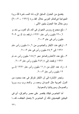 ‫ﻴﺘﻀﺢ ﻤﻥ ﺍﻟﺠﺩﻭل ﺍﻟﺴﺎﺒﻕ ﺍﻟﺯﻴـﺎﺩﺓ ﺍﻟﻤﺴـﺘﻤﺭﺓ ﻟﻠﺜـﺭﻭﺓ‬
‫ﺍﻟﺤﻴﻭﺍﻨﻴﺔ ﻓﻰﺍﻟﻌﺎﻟﻡ ﺍﻟﻌﺭﺒﻰ ﺨﻼل ﺍﻟﻔﺘـﺭﺓ )١٩٩١ – ٣٠٠٢(‬
                     ‫ﻭﻤﻥ ﺨﻼل ﻫﺫﺍ ﺍﻟﺠﺩﻭل ﻴﺘﺒﻴﻥ ﺍﻵﺘﻰ :‬

‫١- ﺒﻠﻎ ﻤﺠﻤﻭﻉ ﺭﺅﻭﺱ ﺍﻟﺤﻴﻭﺍﻥ ﻓﻰ ﺍﻟﻌـﺎﻟﻡ ﺍﻟﻌﺭﺒـﻰ ﻨﺤـﻭ‬
‫٦,٠٦٢ ﻤﻠﻴﻭﻥ ﺭﺃﺱ ﻋﺎﻡ ١٩٩١، ﺍﺭﺘﻔﻌـﺕ ﺇﻟـﻰ ٩٠٣‬
                        ‫ﻤﻠﻴﻭﻥ ﺭﺃﺱ ﻓﻰ ﻋﺎﻡ ٣٠٠٢.‬

‫٢- ﺍﺭﺘﻔﻊ ﻋﺩﺩ ﺍﻷﺒﻘﺎﺭ ﻭﺍﻟﺠﺎﻤﻭﺱ ﻤﻥ ٦,٠٤ ﻤﻠﻴﻭﻥ ﺭﺃﺱ ﻋﺎﻡ‬
        ‫١٩٩١ ﺇﻟﻰ ٣,٤٥ ﻤﻠﻴﻭﻥ ﺭﺃﺱ ﻓﻰ ﻋﺎﻡ ٣٠٠٢.‬

‫٣- ﺒﻠﻎ ﻋﺩﺩ ﺍﻷﻏﻨﺎﻡ ﻭﺍﻟﻤﺎﻋﺯ ﻨﺤﻭ ٢,٨٨١ ﻤﻠﻴﻭﻥ ﺭﺃﺱ ﻋـﺎﻡ‬
  ‫١٩٩١ ﺍﺭﺘﻔﻌﺕ ﺇﻟﻰ ٨,٢٤٢ ﻤﻠﻴﻭﻥ ﺭﺃﺱ ﻋﺎﻡ ٣٠٠٢.‬

‫٤- ﺯﺍﺩ ﻋﺩﺩ ﺍﻹﺒل ﻤﻥ ٨,١١ ﻤﻠﻴﻭﻥ ﺭﺃﺱ ﻋﺎﻡ ١٩٩١ ﺇﻟـﻰ‬
                        ‫٢١ ﻤﻠﻴﻭﻥ ﺭﺃﺱ ﻋﺎﻡ ٣٠٠٢.‬

‫ﻭﺘﺠﺩﺭ ﺍﻹﺸﺎﺭﺓ ﺇﻟﻰ ﺃﻥ ﺍﻷﺒﻘﺎﺭ ﺘﺘﺭﻜﺯ ﻓﻰ ﻋﺩﺩ ﻤﺤﺩﻭﺩ ﻤﻥ‬
‫ﺍﻟﺩﻭل ﺍﻟﻌﺭﺒﻴﺔ ﻤﺜل ﺍﻟﺴﻭﺩﺍﻥ ﻭﻤﺼـﺭ ﻭﺍﻟﻤﻐـﺭﺏ ﻭﺴـﻭﺭﻴﺎ‬
                        ‫ﻭﺍﻟﺼﻭﻤﺎل ﻭﻤﻭﺭﻴﺘﺎﻨﻴﺎ ﻭﺍﻟﺴﻌﻭﺩﻴﺔ.‬

‫ﺃﻤﺎ ﺍﻟﺠﺎﻤﻭﺱ ﻓﻴﻜﺎﺩ ﻴﻘﺘﺼﺭ ﻋﻠﻰ ﻤﺼﺭ ﻭﺍﻟﻌﺭﺍﻕ، ﺃﻯ ﻓﻰ‬
‫ﺍﻟﺒﻴﺌﺘﻴﻥ ﺍﻟﻔﻴﻀﻴﺘﻴﻥ ﺫﻟﻙ ﺃﻥ ﺍﻟﺠﺎﻤﻭﺱ ﻻ ﻴﺘﺤﻤل ﺍﻟﺠﻔﺎﻑ، ﻜﻤـﺎ‬

‫٠٣٢‬
 