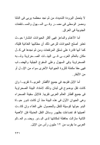 ‫ﻻ ﻴﺘﺤﻤل ﺍﻟﺒﺭﻭﺩﺓ ﺍﻟﺸﺩﻴﺩﺓ، ﻤﻥ ﺜﻡ ﻨﺠﺩ ﻤﻌﻅﻤﻪ ﻴﺭﺒﻰ ﻓﻰ ﺍﻟﺩﻟﺘﺎ‬
‫ﻭﻤﺼﺭ ﺍﻟﻭﺴﻁﻰ ﻓﻰ ﻤﺼـﺭ ﻭﻓـﻰ ﺍﻟﺴـﻬﻭل ﻭﺍﻟﻤﺴـﺘﻨﻘﻌﺎﺕ‬
                                      ‫ﺍﻟﺠﻨﻭﺒﻴﺔ ﻓﻰ ﺍﻟﻌﺭﺍﻕ.‬

‫ﺃﻤﺎ ﺍﻷﻏﻨﺎﻡ ﻭﺍﻟﻤﺎﻋﺯ ﻓﻬﻰ ﺃﻜﺜﺭ ﺍﻟﺤﻴﻭﺍﻨﺎﺕ ﺍﻨﺘﺸﺎﺭﺍ ﺤﻴـﺙ‬
     ‫ﹰ‬
‫ﺘﻌﺘﺒﺭ ﺃﺼﻠﺢ ﺍﻟﺤﻴﻭﺍﻨﺎﺕ ﻟﻠﺭﻋﻰ ﺫﻟﻙ ﺃﻥ ﻤﻁﺎﻟﺒﻬﺎ ﺍﻟﻐﺫﺍﺌﻴﺔ ﻗﻠﻴﻠﺔ،‬
‫ﻜﻤﺎ ﺃﻨﻬﺎ ﻗﺎﺩﺭﺓ ﻋﻠﻰ ﺘﺴﻠﻕ ﺍﻟﻤﺭﺘﻔﻌﺎﺕ ﻭﻤﻥ ﺜﻡ ﻨﺠﺩﻫﺎ ﻓﻰ ﻜـل‬
‫ﻤﻜﺎﻥ ﺒﺎﻟﻌﺎﻟﻡ ﺍﻟﻌﺭﺒـﻰ ﻓـﻰ ﺍﻟﺒﻴﺌـﺎﺕ ﺍﻟﺼـﺤﺭﺍﻭﻴﺔ ﻭﺸـﺒﻪ‬
‫ﺍﻟﺼﺤﺭﺍﻭﻴﺔ ﻭﻓﻰ ﺍﻟﺴﻬﻭل ﻭﻋﻠﻰ ﺍﻟﺴﻔﻭﺡ ﺍﻟﺠﺒﻠﻴﺔ ﻭﺍﻟﻬﻀـﺎﺏ‬
‫ﻓﻬﻰ ﺤﻘﺎ ﻤﻜﻤﻠﺔ ﻟﻠﺜﺭﻭﺓ ﺍﻟﺤﻴﻭﺍﻨﻴﺔ ﺍﻷﺨﺭﻯ ﺴﻭﺍﺀ ﻤﻥ ﺍﻹﺒـل ﺃﻭ‬
                                              ‫ﹰ‬
                                              ‫ﻤﻥ ﺍﻷﺒﻘﺎﺭ.‬

‫ﺃﻤﺎ ﺍﻹﺒل ﻓﺘﻭﺠﺩ ﻓﻰ ﺠﻤﻴﻊ ﺍﻷﻗﻁﺎﺭ ﺍﻟﻌﺭﺒﻴـﺔ ﺘﻘﺭﻴﺒـﺎ ﻭﺇﻥ‬
    ‫ﹰ‬
‫ﻜﺎﻨﺕ ﺘﻘل ﺒﻭﻀﻭﺡ ﻓﻰ ﻟﺒﻨﺎﻥ ﻭﺫﻟﻙ ﻻﻤﺘﺩﺍﺩ ﺍﻟﺒﻴﺌﺔ ﺍﻟﺼﺤﺭﺍﻭﻴﺔ‬
‫ﻓﻰ ﺠﻤﻴﻊ ﺃﻗﻁﺎﺭ ﺍﻟﻌﺎﻟﻡ ﺍﻟﻌﺭﺒﻰ ﺘﻘﺭﻴﺒﺎ. ﻓﺎﻹﺒل ﺴﻔﻴﻨﺔ ﺍﻟﺼﺤﺭﺍﺀ‬
                     ‫ﹰ‬
‫ﻭﻫﻰ ﺍﻟﺤﻴﻭﺍﻥ ﺍﻷﻭل ﻓﻰ ﻫﺫﻩ ﺍﻟﺒﻴﺌﺔ ﻤﻨﺫ ﺃﻥ ﻜﺎﻨﺕ ﺘﺩﻭﺭ ﺤﻴـﺎﺓ‬
‫ﺍﻟﺒﺩﻭ ﺤﻭﻟﻬﺎ ﻜﻭﺴﻴﻠﺔ ﻟﻠﻨﻘل ﻭﻟﻠﺤﺼﻭل ﻋﻠﻰ ﺍﻟﻐﺫﺍﺀ ﻭﺇﻥ ﻜﺎﻨـﺕ‬
‫ﺃﻫﻤﻴﺘﻬﺎ ﻗﺩ ﺘﻀﺎﺀﻟﺕ ﺒﻅﻬﻭﺭ ﻭﺴﺎﺌل ﺍﻟﻨﻘل ﺍﻟﺤﺩﻴﺜﺔ ﻓﺈﻥ ﺍﻷﻫﻤﻴﺔ‬
‫ﺍﻟﺜﺎﻨﻴﺔ ﻤﺎﺯﺍﻟﺕ ﺤﺎﻓﻅﺔ ﻟﻤﻜﺎﻨﺘﻬﺎ ﻟﺩﻯ ﺍﻟﺒـﺩﻭ. ﻭﻴﻀـﻡ ﺍﻟﻌـﺎﻟﻡ‬
            ‫ﺍﻟﻌﺭﺒﻰ ﻤﺎ ﻴﻘﺭﺏ ﻤﻥ ٢١ ﻤﻠﻴﻭﻥ ﺭﺃﺱ ﻤﻥ ﺍﻹﺒل.‬

‫١٣٢‬
 