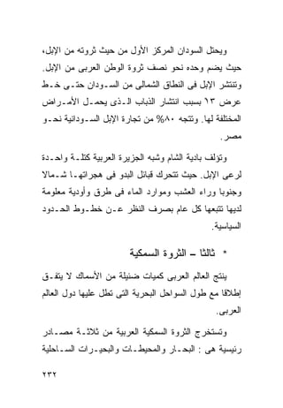 ‫ﻭﻴﺤﺘل ﺍﻟﺴﻭﺩﺍﻥ ﺍﻟﻤﺭﻜﺯ ﺍﻷﻭل ﻤﻥ ﺤﻴﺙ ﺜﺭﻭﺘﻪ ﻤﻥ ﺍﻹﺒل،‬
‫ﺤﻴﺙ ﻴﻀﻡ ﻭﺤﺩﻩ ﻨﺤﻭ ﻨﺼﻑ ﺜﺭﻭﺓ ﺍﻟﻭﻁﻥ ﺍﻟﻌﺭﺒﻰ ﻤﻥ ﺍﻹﺒل.‬
‫ﻭﺘﻨﺘﺸﺭ ﺍﻹﺒل ﻓﻰ ﺍﻟﻨﻁﺎﻕ ﺍﻟﺸﻤﺎﻟﻰ ﻤﻥ ﺍﻟﺴـﻭﺩﺍﻥ ﺤﺘـﻰ ﺨـﻁ‬
‫ﻋﺭﺽ ٣١ْ ﺒﺴﺒﺏ ﺍﻨﺘﺸﺎﺭ ﺍﻟﺫﺒﺎﺏ ﺍﻟـﺫﻯ ﻴﺤﻤـل ﺍﻷﻤـﺭﺍﺽ‬
‫ﺍﻟﻤﺨﺘﻠﻔﺔ ﻟﻬﺎ. ﻭﺘﺘﺠﻪ ٠٨% ﻤﻥ ﺘﺠﺎﺭﺓ ﺍﻹﺒل ﺍﻟﺴـﻭﺩﺍﻨﻴﺔ ﻨﺤـﻭ‬
                                                 ‫ﻤﺼﺭ.‬

‫ﻭﺘﺅﻟﻑ ﺒﺎﺩﻴﺔ ﺍﻟﺸﺎﻡ ﻭﺸﺒﻪ ﺍﻟﺠﺯﻴﺭﺓ ﺍﻟﻌﺭﺒﻴﺔ ﻜﺘﻠـﺔ ﻭﺍﺤـﺩﺓ‬
‫ﻟﺭﻋﻰ ﺍﻹﺒل. ﺤﻴﺙ ﺘﺘﺤﺭﻙ ﻗﺒﺎﺌل ﺍﻟﺒﺩﻭ ﻓﻰ ﻫﺠﺭﺍﺘﻬـﺎ ﺸـﻤﺎﻻ‬
‫ﹰ‬
‫ﻭﺠﻨﻭﺒﺎ ﻭﺭﺍﺀ ﺍﻟﻌﺸﺏ ﻭﻤﻭﺍﺭﺩ ﺍﻟﻤﺎﺀ ﻓﻰ ﻁﺭﻕ ﻭﺃﻭﺩﻴﺔ ﻤﻌﻠﻭﻤﺔ‬
                                             ‫ﹰ‬
‫ﻟﺩﻴﻬﺎ ﺘﺘﺒﻌﻬﺎ ﻜل ﻋﺎﻡ ﺒﺼﺭﻑ ﺍﻟﻨﻅﺭ ﻋـﻥ ﺨﻁـﻭﻁ ﺍﻟﺤـﺩﻭﺩ‬
                                              ‫ﺍﻟﺴﻴﺎﺴﻴﺔ.‬

                        ‫* ﺜﺎﻟﺜﺎ – ﺍﻟﺜﺭﻭﺓ ﺍﻟﺴﻤﻜﻴﺔ‬
                                         ‫ﹰ‬
‫ﻴﻨﺘﺞ ﺍﻟﻌﺎﻟﻡ ﺍﻟﻌﺭﺒﻰ ﻜﻤﻴﺎﺕ ﻀﺌﻴﻠﺔ ﻤﻥ ﺍﻷﺴﻤﺎﻙ ﻻ ﻴﺘﻔـﻕ‬
‫ﺇﻁﻼﻗﺎ ﻤﻊ ﻁﻭل ﺍﻟﺴﻭﺍﺤل ﺍﻟﺒﺤﺭﻴﺔ ﺍﻟﺘﻰ ﺘﻁل ﻋﻠﻴﻬﺎ ﺩﻭل ﺍﻟﻌﺎﻟﻡ‬
                                                 ‫ﹰ‬
                                                ‫ﺍﻟﻌﺭﺒﻰ.‬

‫ﻭﺘﺴﺘﺨﺭﺝ ﺍﻟﺜﺭﻭﺓ ﺍﻟﺴﻤﻜﻴﺔ ﺍﻟﻌﺭﺒﻴﺔ ﻤﻥ ﺜﻼﺜـﺔ ﻤﺼـﺎﺩﺭ‬
‫ﺭﺌﻴﺴﻴﺔ ﻫﻰ : ﺍﻟﺒﺤـﺎﺭ ﻭﺍﻟﻤﺤﻴﻁـﺎﺕ ﻭﺍﻟﺒﺤﻴـﺭﺍﺕ ﺍﻟﺴـﺎﺤﻠﻴﺔ‬

‫٢٣٢‬
 