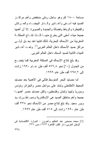 ‫ﻤﺴﺎﺤﺔ ٠٠٨١ ﻜﻡ ﻭﻫﻭ ﺴﺎﺤل ﺭﻤﻠﻰ ﻤﻨﺨﻔﺽ ﻭﺃﻫﻡ ﻤﺭﺍﻜـﺯ‬
‫ﺍﻟﺼﻴﺩ ﻓﻴﻪ ﺁﺴـﻔﻰ ﻭﺃﻏـﺎﺩﻴﺭ ﻭﺍﻟـﺩﺍﺭ ﺍﻟﺒﻴﻀـﺎﺀ ﻭﺍﻟﻌـﺭﺍﺌﺵ‬
‫ﻭﺍﻟﻘﻨﻴﻁﺭﺓ ﻭﺍﻟﺭﺒﺎﻁ ﻭﻓﻀﺎﻟﺔ ﻭﺍﻟﺠﺩﻴﺩﺓ ﻭﺍﻟﺼﻭﻴﺭﺓ. ﺇﻻ ﺃﻥ ﺃﻫﻤﻬﺎ‬
‫ﺠﻤﻴﻌﺎ ﻤﻴﻨﺎﺀ ﺁﺴﻔﻰ ﺍﻟﺘﻰ ﻴﺨﺭﺝ ﻤﻨﻬـﺎ ﺜﻠـﺙ ﺇﻨﺘـﺎﺝ ﺍﻟﻤﻤﻠﻜـﺔ‬
                                                ‫ﹰ‬
‫ﺍﻟﻤﻐﺭﺒﻴﺔ ﻤﻥ ﺍﻷﺴﻤﺎﻙ ﺍﻟﺒﺤﺭﻴﺔ، ﻟﺫﻟﻙ ﻓﺈﻨﻬﺎ ﺘﻌﺩ ﺒﺤـﻕ ﺃﻭﻟـﻰ‬
‫ﻤﺭﺍﻜﺯ ﺼﻴﺩ ﺍﻷﺴﻤﺎﻙ ﺩﺍﺨل ﺍﻟﻌﺎﻟﻡ ﺍﻟﻌﺭﺒﻰ)١(. ﻭﺘﻌـﺩ ﺃﻏـﺎﺩﻴﺭ‬
             ‫ﺍﻟﻤﻴﻨﺎﺀ ﺍﻟﺜﺎﻨﻴﺔ ﻟﺼﻴﺩ ﺍﻟﺴﻤﻙ ﺩﺍﺨل ﺍﻟﻌﺎﻟﻡ ﺍﻟﻌﺭﺒﻰ.‬

‫ﻭﻗﺩ ﺒﻠﻎ ﺇﻨﺘﺎﺝ ﺍﻷﺴﻤﺎﻙ ﻓﻰ ﺍﻟﻤﻤﻠﻜﺔ ﺍﻟﻤﻐﺭﺒﻴﺔ ﻜﻤﺎ ﻴﺘﻀـﺢ‬
‫ﻤﻥ ﺍﻟﺠﺩﻭل )٠١( ﻨﺤﻭ ٨,٦٧٥ ﺃﻟﻑ ﻁﻥ ﻋـﺎﻡ ٠٩٩١ ﺯﺍﺩﺕ‬
                         ‫ﺇﻟﻰ ٢,٥٩٧ ﺃﻟﻑ ﻁﻥ ﻋﺎﻡ ٩٩٩١.‬

‫ﺃﻤﺎ ﻤﺼﺎﻴﺩ ﺍﻟﺒﺤﺭ ﺍﻟﻤﺘﻭﺴﻁ ﻓﺘﺄﺘﻰ ﻓﻰ ﺍﻷﻫﻤﻴﺔ ﺒﻌﺩ ﻤﺼﺎﻴﺩ‬
‫ﺍﻟﻤﺤﻴﻁ ﺍﻷﻁﻠﻨﻁﻰ ﻭﺘﻤﺘﺩ ﻋﻠﻰ ﺴﻭﺍﺤل ﻤﺼﺭ ﻭﺍﻟﺠﺯﺍﺌﺭ ﻭﺘﻭﻨﺱ‬
‫ﻭﺴﻭﺭﻴﺎ ﻭﻟﻴﺒﻴﺎ ﻭﻟﺒﻨﺎﻥ ﻭﻓﻠﺴﻁﻴﻥ، ﻭﻟﻜﻥ ﻤﺼﺎﻴﺩ ﻤﺼﺭ ﺃﻫﻤﻬـﺎ‬
‫ﺠﻤﻴﻌﺎ ﻭﺃﻫﻡ ﻤﻨﺎﻁﻕ ﺍﻟﺼﻴﺩ ﻫﻰ ﺍﻹﺴﻜﻨﺩﺭﻴﺔ ﻭﺩﻤﻴـﺎﻁ ﻭﺭﺸـﻴﺩ‬
                                             ‫ﹰ‬
‫ﻭﺒﻭﺭ ﺴﻌﻴﺩ. ﻭﻗﺩ ﺒﻠﻎ ﺇﻨﺘﺎﺝ ﻤﺼﺭ ﻤﻥ ﺍﻷﺴﻤﺎﻙ ﻨﺤﻭ ٨٣٣ ﺃﻟﻑ‬
      ‫ﻁﻥ ﻋﺎﻡ ٠٩٩١ ﺯﺍﺩﺕ ﺇﻟﻰ ٥١٥ ﺃﻟﻑ ﻁﻥ ﻋﺎﻡ ٩٩٩١.‬


‫)١( ﻤﺤﻤﺩ ﺼﺒﺤﻰ ﻋﺒﺩ ﺍﻟﺤﻜﻴﻡ ﻭﺁﺨﺭﻭﻥ : ﺍﻟﻤﻭﺍﺭﺩ ﺍﻻﻗﺘﺼﺎﺩﻴﺔ ﻓﻰ‬
           ‫ﺍﻟﻭﻁﻥ ﺍﻟﻌﺭﺒﻰ، ﺩﺍﺭ ﺍﻟﻘﻠﻡ، ﺍﻟﻘﺎﻫﺭﺓ ٣٦٩١، ﺹ ٦٢٣.‬
‫٤٣٢‬
 