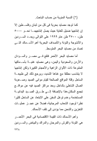 ‫)*( ﺍﻟﻨﺴﺒﺔ ﺍﻟﻤﺌﻭﻴﺔ ﻤﻥ ﺤﺴﺎﺏ ﺍﻟﺒﺎﺤﺙ.‬

‫ﻜﻤﺎ ﺘﻭﺠﺩ ﻤﺼﺎﻴﺩ ﺒﺤﺭﻴﺔ ﻓﻰ ﻜل ﻤﻥ ﻟﺒﻨﺎﻥ ﻭﻓﻠﺴـﻁﻴﻥ ﺇﻻ‬
‫ﺇﻥ ﺇﻨﺘﺎﺠﻬﺎ ﻀﺌﻴل ﻟﻠﻐﺎﻴﺔ ﺤﻴﺙ ﻴﺼل ﺇﻨﺘﺎﺠﻬﻤـﺎ ﻨﺤـﻭ ٠٠٠٥‬
‫ﻁﻥ، ٠٠٥٣ ﻁﻥ ﻋﺎﻡ ٩٩٩١ ﻋﻠﻰ ﺍﻟﺘﻭﺍﻟﻰ ﻭﻴﻌـﺩ ﺍﻟﺴـﺭﺩﻴﻥ‬
‫ﻭﺍﻷﻨﺸﻭﺠﺔ ﻭﺍﻟﺘﻭﻨﺔ ﻭﺍﻷﺼﺩﺍﻑ ﺍﻟﺒﺤﺭﻴﺔ ﺃﻫﻡ ﺍﻷﺴـﻤﺎﻙ ﺍﻟﺘـﻰ‬
                         ‫ﺘﺼﺎﺩ ﻤﻥ ﻤﺼﺎﻴﺩ ﺍﻟﺒﺤﺭ ﺍﻟﻤﺘﻭﺴﻁ.‬

‫ﺃﻤﺎ ﻤﺼﺎﻴﺩ ﺍﻟﺒﺤﺭ ﺍﻷﺤﻤﺭ ﻓﺘﻘﻊ ﻓـﻰ ﻤﺼـﺭ ﻭﺍﻟﺴـﻭﺩﺍﻥ‬
‫ﻭﺍﻷﺭﺩﻥ ﻭﺍﻟﺴﻌﻭﺩﻴﺔ ﻭﺍﻟﻴﻤﻥ، ﻭﻫﻰ ﻤﺼﺎﻴﺩ ﻏﻨﻴـﺔ ﺒﺄﺴـﻤﺎﻜﻬﺎ‬
‫ﺍﻟﻤﺘﻨﻭﻋﺔ ﺫﺍﺕ ﺍﻷﻟﻭﺍﻥ ﺍﻟﺯﺍﻫﻴﺔ ﻭﺍﻷﺤﺠﺎﻡ ﺍﻟﻜﺒﻴﺭﺓ ﻭﻟﻜﻥ ﺇﻨﺘﺎﺠﻬﺎ‬
‫ﻻ ﻴﺘﻨﺎﺴﺏ ﻤﻁﻠﻘﺎ ﻤﻊ ﻏﻨﺎﻫﺎ ﺍﻟﺸﺩﻴﺩ، ﻭﻴﺭﺠﻊ ﺫﻟﻙ ﺇﻟﻰ ﻁﺒﻴﻌـﺔ‬
                                      ‫ﹰ‬
‫ﺍﻟﺴﺎﺤل ﻭﻗﻠﺔ ﺍﻟﻤﻭﺍﻗﻊ ﺍﻟﺼﺎﻟﺤﺔ ﻟﻘﻴﺎﻡ ﻤﻭﺍﻨﻰ ﺍﻟﺼﻴﺩ ﻭﺼـﻌﻭﺒﺔ‬
‫ﺍﺘﺼﺎل ﺍﻟﺸﺎﻁﺊ ﺒﺎﻟﺩﺍﺨل ﻭﺒﻌﺩ ﻤﺭﺍﻜﺯ ﺍﻟﺼﻴﺩ ﻓﻴﻪ ﻋﻥ ﻤﻭﺍﻗـﻊ‬
‫ﺘﺠﻤﻊ ﺍﻟﺴﻜﺎﻥ،ﻫﺫﺍ ﺒﺎﻹﻀﺎﻓﺔ ﺇﻟـﻰ ﻁـﺭﻕ ﺍﻟﺼـﻴﺩ ﺍﻟﺒﺩﺍﺌﻴـﺔ‬
‫ﺍﻟﻤﺴﺘﺨﺩﻤﺔ ﻭﻋﺩﻡ ﺘﻭﻏل ﺍﻟﺴﻔﻥ ﻋﻠﻰ ﺍﻻﺒﺘﻌﺎﺩ ﻋﻥ ﺍﻟﺴﺎﺤل ﻜﺜﻴﺭﺍ‬
‫ﹰ‬
‫ﻨﻅﺭﺍ ﻟﻭﺠﻭﺩ ﺍﻟﺸﻌﺎﺏ ﺍﻟﻤﺭﺠﺎﻨﻴﺔ، ﻓﻀﻼ ﻋﻥ ﻋﺠـﺯ ﻋﻤﻠﻴـﺎﺕ‬
                ‫ﹰ‬                           ‫ﹰ‬
             ‫ﺍﻟﺘﺨﺯﻴﻥ ﻭﺍﻟﺸﺤﻥ ﻤﻤﺎ ﻴﺅﺩﻯ ﺇﻟﻰ ﺘﻠﻑ ﺍﻷﺴﻤﺎﻙ.‬

‫ﻭﺃﻫﻡ ﺍﻷﺴﻤﺎﻙ ﺫﺍﺕ ﺍﻟﻘﻴﻤﺔ ﺍﻻﻗﺘﺼﺎﺩﻴﺔ ﻓﻰ ﺍﻟﺒﺤﺭ ﺍﻷﺤﻤـﺭ‬
‫ﻫﻰ ﺍﻟﺘﻭﻨﺔ ﻭﺍﻟﻘﺭﺵ ﻭﺍﻟﻤﺭﺠﺎﻥ ﻭﺍﻟﺩﺭﺍﻙ ﻭﺍﻟﺒﻴﺎﺽ ﻭﺍﻟﺴـﺭﺩﻴﻥ‬
‫٨٣٢‬
 