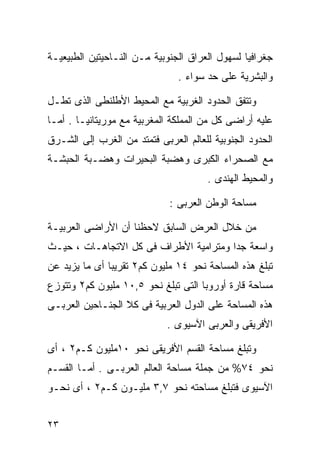 ‫ﺠﻐﺭﺍﻓﻴﺎ ﻟﺴﻬﻭل ﺍﻟﻌﺭﺍﻕ ﺍﻟﺠﻨﻭﺒﻴﺔ ﻤـﻥ ﺍﻟﻨـﺎﺤﻴﺘﻴﻥ ﺍﻟﻁﺒﻴﻌﻴـﺔ‬
                                               ‫ﹰ‬
                               ‫ﻭﺍﻟﺒﺸﺭﻴﺔ ﻋﻠﻰ ﺤﺩ ﺴﻭﺍﺀ .‬

‫ﻭﺘﺘﻔﻕ ﺍﻟﺤﺩﻭﺩ ﺍﻟﻐﺭﺒﻴﺔ ﻤﻊ ﺍﻟﻤﺤﻴﻁ ﺍﻷﻁﻠﻨﻁﻰ ﺍﻟﺫﻯ ﺘﻁـل‬
‫ﻋﻠﻴﻪ ﺃﺭﺍﻀﻰ ﻜل ﻤﻥ ﺍﻟﻤﻤﻠﻜﺔ ﺍﻟﻤﻐﺭﺒﻴﺔ ﻤﻊ ﻤﻭﺭﻴﺘﺎﻨﻴـﺎ . ﺃﻤـﺎ‬
‫ﺍﻟﺤﺩﻭﺩ ﺍﻟﺠﻨﻭﺒﻴﺔ ﻟﻠﻌﺎﻟﻡ ﺍﻟﻌﺭﺒﻰ ﻓﺘﻤﺘﺩ ﻤﻥ ﺍﻟﻐﺭﺏ ﺇﻟﻰ ﺍﻟﺸـﺭﻕ‬
‫ﻤﻊ ﺍﻟﺼﺤﺭﺍﺀ ﺍﻟﻜﺒﺭﻯ ﻭﻫﻀﺒﺔ ﺍﻟﺒﺤﻴﺭﺍﺕ ﻭﻫﻀـﺒﺔ ﺍﻟﺤﺒﺸـﺔ‬
                                       ‫ﻭﺍﻟﻤﺤﻴﻁ ﺍﻟﻬﻨﺩﻯ .‬

                             ‫ﻤﺴﺎﺤﺔ ﺍﻟﻭﻁﻥ ﺍﻟﻌﺭﺒﻰ :‬

‫ﻤﻥ ﺨﻼل ﺍﻟﻌﺭﺽ ﺍﻟﺴﺎﺒﻕ ﻻﺤﻅﻨﺎ ﺃﻥ ﺍﻷﺭﺍﻀﻰ ﺍﻟﻌﺭﺒﻴـﺔ‬
‫ﻭﺍﺴﻌﺔ ﺠﺩﺍ ﻭﻤﺘﺭﺍﻤﻴﺔ ﺍﻷﻁﺭﺍﻑ ﻓﻰ ﻜل ﺍﻻﺘﺠﺎﻫـﺎﺕ ، ﺤﻴـﺙ‬
                                       ‫ﹰ‬
‫ﺘﺒﻠﻎ ﻫﺫﻩ ﺍﻟﻤﺴﺎﺤﺔ ﻨﺤﻭ ٤١ ﻤﻠﻴﻭﻥ ﻜﻡ٢ ﺘﻘﺭﻴ ‪‬ﺎ ﺃﻯ ﻤﺎ ﻴﺯﻴﺩ ﻋﻥ‬
               ‫ﺒ‬
‫ﻤﺴﺎﺤﺔ ﻗﺎﺭﺓ ﺃﻭﺭﻭﺒﺎ ﺍﻟﺘﻰ ﺘﺒﻠﻎ ﻨﺤﻭ ٥,٠١ ﻤﻠﻴﻭﻥ ﻜﻡ٢ ﻭﺘﺘﻭﺯﻉ‬
‫ﻫﺫﻩ ﺍﻟﻤﺴﺎﺤﺔ ﻋﻠﻰ ﺍﻟﺩﻭل ﺍﻟﻌﺭﺒﻴﺔ ﻓﻰ ﻜﻼ ﺍﻟﺠﻨـﺎﺤﻴﻥ ﺍﻟﻌﺭﺒـﻰ‬
                             ‫ﺍﻷﻓﺭﻴﻘﻰ ﻭﺍﻟﻌﺭﺒﻰ ﺍﻵﺴﻴﻭﻯ .‬

‫ﻭﺘﺒﻠﻎ ﻤﺴﺎﺤﺔ ﺍﻟﻘﺴﻡ ﺍﻷﻓﺭﻴﻘﻰ ﻨﺤﻭ ٠١ﻤﻠﻴﻭﻥ ﻜـﻡ٢ ، ﺃﻯ‬
‫ﻨﺤﻭ ٤٧% ﻤﻥ ﺠﻤﻠﺔ ﻤﺴﺎﺤﺔ ﺍﻟﻌﺎﻟﻡ ﺍﻟﻌﺭﺒـﻰ . ﺃﻤـﺎ ﺍﻟﻘﺴـﻡ‬
‫ﺍﻵﺴﻴﻭﻯ ﻓﺘﺒﻠﻎ ﻤﺴﺎﺤﺘﻪ ﻨﺤﻭ ٧,٣ ﻤﻠﻴـﻭﻥ ﻜـﻡ٢ ، ﺃﻯ ﻨﺤـﻭ‬


‫٣٢‬
 