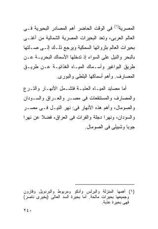 ‫) ١(‬
‫ﻓﻰ ﺍﻟﻭﻗﺕ ﺍﻟﺤﺎﻀﺭ ﺃﻫﻡ ﺍﻟﻤﺼﺎﺩﺭ ﺍﻟﺒﺤﻴﺭﻴﺔ ﻓـﻰ‬             ‫ﺍﻟﻤﺼﺭﻴﺔ‬
‫ﺍﻟﻌﺎﻟﻡ ﺍﻟﻌﺭﺒﻰ، ﻭﺘﻌﺩ ﺍﻟﺒﺤﻴﺭﺍﺕ ﺍﻟﻤﺼﺭﻴﺔ ﺍﻟﺸﻤﺎﻟﻴﺔ ﻤﻥ ﺃﻏﻨـﻰ‬
‫ﺒﺤﻴﺭﺍﺕ ﺍﻟﻌﺎﻟﻡ ﺒﺜﺭﻭﺍﺘﻬﺎ ﺍﻟﺴﻤﻜﻴﺔ ﻭﻴﺭﺠﻊ ﺫﻟـﻙ ﺇﻟـﻰ ﺼـﻠﺘﻬﺎ‬
‫ﺒﺎﻟﺒﺤﺭ ﻭﺍﻟﻨﻴل ﻋﻠﻰ ﺍﻟﺴﻭﺍﺀ ﺇﺫ ﺘﺩﺨﻠﻬﺎ ﺍﻷﺴﻤﺎﻙ ﺍﻟﺒﺤﺭﻴـﺔ ﻋـﻥ‬
‫ﻁﺭﻴﻕ ﺍﻟﺒﻭﺍﻏﻴﺭ ﻭﺃﺴـﻤﺎﻙ ﺍﻟﻤﻴـﺎﻩ ﺍﻟﻐﺫﺍﺌﻴـﺔ ﻋـﻥ ﻁﺭﻴـﻕ‬
                ‫ﺍﻟﻤﺼﺎﺭﻑ. ﻭﺃﻫﻡ ﺃﺴﻤﺎﻜﻬﺎ ﺍﻟﺒﻠﻁﻰ ﻭﺍﻟﺒﻭﺭﻯ.‬

‫ﺃﻤﺎ ﻤﺼﺎﻴﺩ ﺍﻟﻤﻴـﺎﻩ ﺍﻟﻌﺫﺒـﺔ ﻓﺘﺸـﻤل ﺍﻷﻨﻬـﺎﺭ ﻭﺍﻟﺘـﺭﻉ‬
‫ﻭﺍﻟﻤﺼﺎﺭﻑ ﻭﺍﻟﻤﺴﺘﻨﻘﻌﺎﺕ ﻓﻰ ﻤﺼـﺭ ﻭﺍﻟﻌـﺭﺍﻕ ﻭﺍﻟﺴـﻭﺩﺍﻥ‬
‫ﻭﺍﻟﺼﻭﻤﺎل، ﻭﺃﻫﻡ ﻫﺫﻩ ﺍﻷﻨﻬﺎﺭ ﻓﻰ: ﻨﻬﺭ ﺍﻟﻨﻴـل ﻓـﻰ ﻤﺼـﺭ‬
‫ﻭﺍﻟﺴﻭﺩﺍﻥ، ﻭﻨﻬﺭﺍ ﺩﺠﻠﺔ ﻭﺍﻟﻔﺭﺍﺕ ﻓﻰ ﺍﻟﻌﺭﺍﻕ، ﻓﻀﻼ ﻋﻥ ﻨﻬﺭﺍ‬
        ‫ﹰ‬
                               ‫ﺠﻭﺒﺎ ﻭﺸﺒﻴﻠﻰ ﻓﻰ ﺍﻟﺼﻭﻤﺎل.‬




‫)١( ﺃﻫﻤﻬﺎ ﺍﻟﻤﻨﺯﻟﺔ ﻭﺍﻟﺒﺭﻟﺱ ﻭﺃﺩﻜﻭ ﻭﻤﺭﻴﻭﻁ ﻭﺍﻟﺒﺭﺩﻭﻴل ﻭﻗﺎﺭﻭﻥ‬
‫ﻭﺠﻤﻴﻌﻬﺎ ﺒﺤﻴﺭﺍﺕ ﻤﺎﻟﺤﺔ. ﺃﻤﺎ ﺒﺤﻴﺭﺓ ﺍﻟﺴﺩ ﺍﻟﻌﺎﻟﻰ )ﺒﺨﻴﺭﻯ ﻨﺎﺼﺭ(‬
                                          ‫ﻓﻬﻰ ﺒﺤﻴﺭﺓ ﻋﺫﺒﺔ.‬
‫٠٤٢‬
 