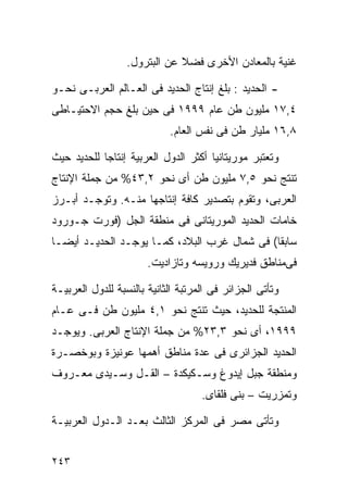 ‫ﻏﻨﻴﺔ ﺒﺎﻟﻤﻌﺎﺩﻥ ﺍﻷﺨﺭﻯ ﻓﻀﻼ ﻋﻥ ﺍﻟﺒﺘﺭﻭل.‬
                              ‫ﹰ‬

‫- ﺍﻟﺤﺩﻴﺩ : ﺒﻠﻎ ﺇﻨﺘﺎﺝ ﺍﻟﺤﺩﻴﺩ ﻓﻰ ﺍﻟﻌـﺎﻟﻡ ﺍﻟﻌﺭﺒـﻰ ﻨﺤـﻭ‬
‫٤,٧١ ﻤﻠﻴﻭﻥ ﻁﻥ ﻋﺎﻡ ٩٩٩١ ﻓﻰ ﺤﻴﻥ ﺒﻠﻎ ﺤﺠﻡ ﺍﻻﺤﺘﻴـﺎﻁﻰ‬
                            ‫٨,٦١ ﻤﻠﻴﺎﺭ ﻁﻥ ﻓﻰ ﻨﻔﺱ ﺍﻟﻌﺎﻡ.‬

‫ﻭﺘﻌﺘﺒﺭ ﻤﻭﺭﻴﺘﺎﻨﻴﺎ ﺃﻜﺜﺭ ﺍﻟﺩﻭل ﺍﻟﻌﺭﺒﻴﺔ ﺇﻨﺘﺎﺠﺎ ﻟﻠﺤﺩﻴﺩ ﺤﻴﺙ‬
           ‫ﹰ‬
‫ﺘﻨﺘﺞ ﻨﺤﻭ ٥,٧ ﻤﻠﻴﻭﻥ ﻁﻥ ﺃﻯ ﻨﺤﻭ ٢,٣٤% ﻤﻥ ﺠﻤﻠﺔ ﺍﻹﻨﺘﺎﺝ‬
‫ﺍﻟﻌﺭﺒﻰ، ﻭﺘﻘﻭﻡ ﺒﺘﺼﺩﻴﺭ ﻜﺎﻓﺔ ﺇﻨﺘﺎﺠﻬﺎ ﻤﻨـﻪ. ﻭﺘﻭﺠـﺩ ﺃﺒـﺭﺯ‬
‫ﺨﺎﻤﺎﺕ ﺍﻟﺤﺩﻴﺩ ﺍﻟﻤﻭﺭﻴﺘﺎﻨﻰ ﻓﻰ ﻤﻨﻁﻘﺔ ﺍﻟﺠل )ﻓﻭﺭﺕ ﺠـﻭﺭﻭﺩ‬
‫ﺴﺎﺒﻘﺎ( ﻓﻰ ﺸﻤﺎل ﻏﺭﺏ ﺍﻟﺒﻼﺩ، ﻜﻤـﺎ ﻴﻭﺠـﺩ ﺍﻟﺤﺩﻴـﺩ ﺃﻴﻀـﺎ‬
‫ﹰ‬                                            ‫ﹰ‬
                       ‫ﻓﻰﻤﻨﺎﻁﻕ ﻓﺩﻴﺭﻴﻙ ﻭﺭﻭﻴﺴﻪ ﻭﺘﺎﺯﺍﺩﻴﺕ.‬

‫ﻭﺘﺄﺘﻰ ﺍﻟﺠﺯﺍﺌﺭ ﻓﻰ ﺍﻟﻤﺭﺘﺒﺔ ﺍﻟﺜﺎﻨﻴﺔ ﺒﺎﻟﻨﺴﺒﺔ ﻟﻠﺩﻭل ﺍﻟﻌﺭﺒﻴـﺔ‬
‫ﺍﻟﻤﻨﺘﺠﺔ ﻟﻠﺤﺩﻴﺩ، ﺤﻴﺙ ﺘﻨﺘﺞ ﻨﺤﻭ ١,٤ ﻤﻠﻴﻭﻥ ﻁﻥ ﻓـﻰ ﻋـﺎﻡ‬
‫٩٩٩١، ﺃﻯ ﻨﺤﻭ ٣,٣٢% ﻤﻥ ﺠﻤﻠﺔ ﺍﻹﻨﺘﺎﺝ ﺍﻟﻌﺭﺒﻰ. ﻭﻴﻭﺠـﺩ‬
‫ﺍﻟﺤﺩﻴﺩ ﺍﻟﺠﺯﺍﺌﺭﻯ ﻓﻰ ﻋﺩﺓ ﻤﻨﺎﻁﻕ ﺃﻫﻤﻬﺎ ﻋﻭﻨﻴﺯﺓ ﻭﺒﻭﺨﺼـﺭﺓ‬
‫ﻭﻤﻨﻁﻘﺔ ﺠﺒل ﺇﻴﺩﻭﻍ ﻭﺴـﻜﻴﻜﺩﺓ – ﺍﻟﻘـل ﻭﺴـﻴﺩﻯ ﻤﻌـﺭﻭﻑ‬
                                    ‫ﻭﺘﻤﺯﺭﻴﺕ – ﺒﻨﻰ ﻓﻠﻘﺎﻯ.‬

‫ﻭﺘﺄﺘﻰ ﻤﺼﺭ ﻓﻰ ﺍﻟﻤﺭﻜﺯ ﺍﻟﺜﺎﻟﺙ ﺒﻌـﺩ ﺍﻟـﺩﻭل ﺍﻟﻌﺭﺒﻴـﺔ‬


‫٣٤٢‬
 