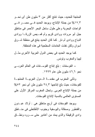 ‫ﺍﻟﻤﻨﺘﺠﺔ ﻟﻠﺤﺩﻴﺩ، ﺤﻴﺙ ﺘﻨﺘﺞ ﺃﻜﺜﺭ ﻤﻥ ٣ ﻤﻠﻴﻭﻥ ﻁﻥ ﺃﻯ ﻨﺤـﻭ‬
‫٣,٧١% ﻤﻥ ﺠﻤﻠﺔ ﺍﻹﻨﺘﺎﺝ، ﻭﻴﻭﺠﺩ ﺍﻟﺤﺩﻴﺩ ﻓـﻰ ﻤﺼـﺭ ﻓـﻰ‬
‫ﺍﻟﻭﺍﺤﺎﺕ ﺍﻟﺒﺤﺭﻴﺔ ﻭﻋﻠﻰ ﻁﻭل ﺴﺎﺤل ﺍﻟﺒﺤﺭ ﺍﻷﺤﻤﺭ ﻓﻰ ﻤﻨﺎﻁﻕ‬
‫ﺠﺒل ﺃﺒﻭ ﻤﺭﻭﺍﺕ ﻭﻭﺍﺩﻯ ﻜﺭﻴﻡ ﻭﺃﻡ ﻗﻤـﻴﺹ ﺍﻟﺯﺭﻗـﺎ ﻭﻭﺍﺩﻯ‬
‫ﺍﻟﺩﺒﺎﺡ ﻭﻭﺍﺩﻯ ﺃﻡ ﻨﺎﺭ. ﻜﻤﺎ ﻜﺎﻥ ﺍﻟﺤﺩﻴﺩ ﻴﻨﺘﺞ ﻓﻰ ﻤﻨﻁﻘﺔ ﺸـﺭﻕ‬
      ‫ﺃﺴﻭﺍﻥ ﻭﻟﻜﻥ ﻨﻔﺫﺕ ﺍﻟﺨﺎﻤﺎﺕ ﺍﻟﺴﻁﺤﻴﺔ ﻓﻰ ﻫﺫﻩ ﺍﻟﻤﻨﻁﻘﺔ.‬

‫ﻜﻤﺎ ﻴﻭﺠﺩ ﺍﻟﺤﺩﻴﺩ ﻓﻰ ﺒﻌﺽ ﺍﻟﺩﻭل ﺍﻟﻌﺭﺒﻴﺔ ﺍﻷﺨﺭﻯ ﻤﺜـل‬
                                  ‫ﻟﻴﺒﻴﺎ ﻭﺍﻟﻤﻐﺭﺏ ﻭﺘﻭﻨﺱ.‬

‫- ﺍﻟﻔﻭﺴﻔﺎﺕ : ﺒﻠﻎ ﺇﻨﺘﺎﺝ ﺍﻟﻔﻭﺴـﻔﺎﺕ ﻓﻰ ﺍﻟﻌﺎﻟﻡ ﺍﻟﻌﺭﺒـﻰ‬
                      ‫ﻨﺤﻭ ٦,٦٤ ﻤﻠﻴﻭﻥ ﻁﻥ ﻋﺎﻡ ٩٩٩١.‬

‫ﻭﺘﺄﺘﻰ ﺍﻟﻤﻐﺭﺏ ﻓﻰ ﻤﻘﺩﻤـﺔ ﺍﻟـﺩﻭل ﺍﻟﻌﺭﺒﻴـﺔ ﺍﻟﻤﻨﺘﺠـﺔ‬
‫ﻟﻠﻔﻭﺴﻔﺎﺕ، ﺤﻴﺙ ﺒﻠﻎ ﺇﻨﺘﺎﺠﻬﺎ ٣,٤٢ ﻤﻠﻴﻭﻥ ﻁﻥ ﺃﻯ ﻨﺤﻭ ٢٥%‬
‫ﻤﻥ ﺠﻤﻠﺔ ﺍﻹﻨﺘﺎﺝ ﺍﻟﻌﺭﺒﻰ. ﻭﺘﺤﺘل ﺍﻟﻤﻐﺭﺏ ﺍﻟﻤﺭﻜﺯ ﺍﻷﻭل ﻋﻠﻰ‬
                ‫ﺍﻟﻤﺴﺘﻭﻯ ﺍﻟﻌﺎﻟﻤﻰ ﺒﺎﻟﻨﺴﺒﺔ ﻹﻨﺘﺎﺝ ﺍﻟﻔﻭﺴﻔﺎﺕ.‬

‫ﻭﻴﻭﺠﺩ ﺍﻟﻔﻭﺴﻔﺎﺕ ﻓﻰ ﺃﺭﺒﻊ ﻤﻨﺎﻁﻕ ﻫﻰ : ﺃﻭﻻﺩ ﻋﺒـﺩﻭﻥ‬
‫ﻭﺍﻟﻘﻨﻁﻭﺭ ﻭﻤﺴﻘﺎﻟﺔ ﻭﺍﻟﻴﻭﺴﻔﻴﺔ ﻭﺠﻨﻭﺏ ﺍﻷﻁﻠﻨﻁﻰ ﻓﻰ ﻤﻨـﺎﻁﻕ‬
‫ﻭﺍﺩﻯ ﺍﻟﺭﻗﻴﻁﺔ ﻭﺍﻟﺫﻯ ﻴﻤﺘﺩ ﻤﻥ ﺃﻏﺎﺩﻴﺭ ﺤﺘﻰ ﺴـﺭﻭﻩ ﻭﻨﻁـﺎﻕ‬


‫٤٤٢‬
 