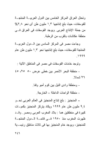 ‫ﻭﺘﺤﺘل ﺍﻟﻌﺭﺍﻕ ﺍﻟﻤﺭﻜﺯ ﺍﻟﺨﺎﻤﺱ ﺒﻴﻥ ﺍﻟﺩﻭل ﺍﻟﻌﺭﺒﻴـﺔ ﺍﻟﻤﻨﺘﺠـﺔ‬
‫ﻟﻠﻔﻭﺴﻔﺎﺕ، ﺤﻴﺙ ﺒﻠﻎ ﺇﻨﺘﺎﺠﻬﺎ ٣,١ ﻤﻠﻴﻭﻥ ﻁﻥ ﺃﻯ ﻨﺤﻭ ٨,٢%‬
‫ﻤﻥ ﺠﻤﻠﺔ ﺍﻹﻨﺘﺎﺝ ﺍﻟﻌﺭﺒﻰ. ﻭﻴﻭﺠﺩ ﺍﻟﻔﻭﺴﻔﺎﺕ ﻓﻰ ﺍﻟﻌﺭﺍﻕ ﻓـﻰ‬
                       ‫ﻤﻨﻁﻘﺔ ﻋﻜﺎﺸﺎﺕ ﺒﺎﻟﻘﺭﺏ ﻤﻥ ﺍﻟﺭﻁﺒﺔ.‬

‫ﻭﺠﺎﺀﺕ ﻤﺼﺭ ﻓﻰ ﺍﻟﻤﺭﻜﺯ ﺍﻟﺴﺎﺩﺱ ﺒﻴﻥ ﺍﻟـﺩﻭل ﺍﻟﻌﺭﺒﻴـﺔ‬
‫ﺍﻟﻤﻨﺘﺠﺔ ﻟﻠﻔﻭﺴﻔﺎﺕ، ﺤﻴﺙ ﺒﻠﻎ ﺇﻨﺘﺎﺠﻬﺎ ﻨﺤﻭ ٣,١ ﻤﻠﻴﻭﻥ ﻁﻥ ﻋﺎﻡ‬
                                                  ‫٩٩٩١.‬

 ‫ﻭﺘﻭﺠﺩ ﺨﺎﻤﺎﺕ ﺍﻟﻔﻭﺴﻔﺎﺕ ﻓﻰ ﻤﺼﺭ ﻓﻰ ﺍﻟﻤﻨﺎﻁﻕ ﺍﻵﺘﻴﺔ :‬

‫- ﻤﻨﻁﻘﺔ ﺍﻟﺒﺤﺭ ﺍﻷﺤﻤﺭ ﺒﻴﻥ ﺨﻁﻰ ﻋﺭﺽ ٠٥ ٥٢ْ، ٥٤‬
                                               ‫٦٢ ﺸﻤﺎﻻ.‬
                                                ‫ﹰ‬    ‫ْ‬

              ‫- ﻭﻤﻨﻁﻘﺔ ﻭﺍﺩﻯ ﺍﻟﻨﻴل ﺒﻴﻥ ﻜﻭﻡ ﺃﻤﺒﻭ ﻭﻗﻨﺎ.‬

                 ‫- ﻤﻨﻁﻘﺔ ﺍﻟﻭﺍﺤﺎﺕ ﺍﻟﺩﺍﺨﻠﺔ – ﺍﻟﺨﺎﺭﺠﺔ.‬

‫- ﺍﻟﻤﻨﺠﻨﻴﺯ : ﺒﻠﻎ ﺇﻨﺘﺎﺝ ﺍﻟﻤﻨﺠﻨﻴﺯ ﻓﻰ ﺍﻟﻌﺎﻟﻡ ﺍﻟﻌﺭﺒﻰ ﻨﺤـﻭ‬
‫٤,٩ ﻤﻠﻴﻭﻥ ﻁﻥ ﻋﺎﻡ ٩٩٩١ ﻭﻴﻜﺎﺩ ﻴﺘﺭﻜﺯ ﺍﻟﻤﻨﺠﻨﻴﺯ ﺒﻜﻤﻴـﺎﺕ‬
‫ﻜﺒﻴﺭﺓ ﻓﻰ ﻤﻨﻁﻘﺘﻴﻥ ﻫﻤﺎ : ﺒﻼﺩ ﺍﻟﻤﻐﺭﺏ ﺍﻟﻌﺭﺒﻰ ﻭﻤﺼﺭ. ﻭﻗـﺩ‬
‫ﻅﻬﺭﺕ ﺍﻟﻤﻐﺭﺏ ﻤﻨﺫ ٠٥٩١ ﻓـﻰ ﻗﺎﺌﻤـﺔ ﺍﻟـﺩﻭل ﺍﻟﻤﻨﺘﺠـﺔ‬
‫ﻟﻠﻤﻨﺠﻨﻴﺯ، ﻭﻴﻭﺠﺩ ﺨﺎﻡ ﺍﻟﻤﻨﺠﻨﻴﺯ ﺒﻬﺎ ﻓﻰ ﺜﻼﺙ ﻤﻨﺎﻁﻕ ﺭﺌﻴﺴـﻴﺔ‬

‫٦٤٢‬
 