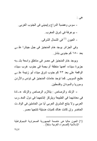 ‫ﻫﻰ :‬

   ‫- ﺴﻭﺱ ﻭﻫﻀﺒﺔ ﺍﻟﺩﺭﺍﻉ ﻭﺇﻴﻤﻴﻨﻰ ﻓﻰ ﺍﻟﺠﻨﻭﺏ ﺍﻟﻐﺭﺒﻰ.‬

                          ‫- ﺒﻭﻋﺭﻓﺔ ﻓﻰ ﺸﺭﻕ ﺍﻟﻤﻐﺭﺏ.‬
                                          ‫) ١(‬
                      ‫ﻓﻰ ﺍﻟﺸﻤﺎل ﺍﻟﺸﺭﻗﻰ.‬          ‫- ﺍﻟﻌﻴﻭﻥ‬

‫ﻭﻓﻰ ﺍﻟﺠﺯﺍﺌﺭ ﻴﻭﺠﺩ ﺨﺎﻡ ﺍﻟﻤﻨﺠﻨﻴﺯ ﻓﻰ ﺠﺒل ﺠﻴﺘﺎﺭﺍ ﻋﻠـﻰ‬
                                 ‫ﺒﻌﺩ ٠٥١ ﻜﻡ ﺠﻨﻭﺒﻰ ﺒﺸﺎﺭ.‬

‫ﻭﻴﻭﺠﺩ ﺨﺎﻡ ﺍﻟﻤﻨﺠﻨﻴﺯ ﻓﻰ ﻤﺼﺭ ﻓﻰ ﻤﻨﺎﻁﻕ ﻭﺍﺴﻌﺔ ﺒﺸـﺒﻪ‬
‫ﺠﺯﻴﺭﺓ ﺴﻴﻨﺎﺀ، ﺃﻫﻤﻬﺎ ﻤﻨﻁﻘﺔ ﺃﻡ ﺒﺠﻤﺔ ﻓﻰ ﺠﻨﻭﺏ ﻏﺭﺏ ﺴﻴﻨﺎﺀ‬
‫ﺍﻟﻭﺍﻗﻌﺔ ﻋﻠﻰ ﺒﻌﺩ ٣٢ ﻜﻡ ﺠﻨﻭﺏ ﺸﺭﻕ ﻤﻴﻨﺎﺀ ﺃﺒﻭ ﺯﻨﻴﻤﺔ ﻋﻠـﻰ‬
‫ﺨﻠﻴﺞ ﺍﻟﺴﻭﻴﺱ. ﻜﻤﺎ ﺘﻭﺠﺩ ﺨﺎﻤﺎﺕ ﺍﻟﻤﻨﺠﻨﻴﺯ ﻓﻰ ﺘﻭﻨﺱ ﻭﺍﻷﺭﺩﻥ‬
                               ‫ﻭﺴﻭﺭﻴﺎ ﻭﺍﻟﺴﻭﺩﺍﻥ ﻭﻓﻠﺴﻁﻴﻥ.‬

‫- ﺍﻟﺯﻨﻙ ﻭﺍﻟﺭﺼﺎﺹ : ﻴﺘﻼﺯﻡ ﺍﻟﺭﺼﺎﺹ ﻭﺍﻟﺯﻨﻙ ﻋـﺎﺩﺓ‬
‫ﻓﻰ ﻤﻌﺎﺩﻨﻬﻤﺎ ﻓﻰ ﺍﻟﻁﺒﻴﻌﺔ ﻭﻴﺘﺭﻜﺯ ﺇﻨﺘﺎﺠﻬﻤﺎ ﻓﻰ ﺩﻭل ﺍﻟﻤﻐـﺭﺏ‬
‫ﺍﻟﻌﺭﺒﻰ ﻭﻻ ﻴﻨﺘﺞ ﺍﻟﻤﺸﺭﻕ ﺍﻟﻌﺭﺒﻰ ﺃﻴﺎ ﻤﻥ ﺍﻟﺨﺎﻤﺘﻴﻥ ﻓﻰ ﺍﻟﻭﻗـﺕ‬
                      ‫ﹰ‬
       ‫ﺍﻟﺤﺎﻀﺭ ﻭﺇﻥ ﻜﺎﻨﺕ ﻫﻨﺎﻙ ﻜﻤﻴﺎﺕ ﻀﺌﻴﻠﺔ ﺘﻨﺘﺠﻬﺎ ﻤﺼﺭ.‬


‫)١( ﺍﻟﻌﻴﻭﻥ ﺤﺎﻟﻴﺎ ﻫﻰ ﻋﺎﺼﻤﺔ ﺍﻟﺠﻤﻬﻭﺭﻴﺔ ﺍﻟﺼﺤﺭﺍﻭﻴﺔ ﺍﻟﺩﻴﻤﻭﻗﺭﺍﻁﻴﺔ‬
                                               ‫ﹰ‬
                          ‫ﺍﻹﺴﻼﻤﻴﺔ )ﺍﻟﺼﺤﺭﺍﺀ ﺍﻟﻐﺭﺒﻴﺔ ﺴﺎﺒﻘﺎ( .‬
                             ‫ﹰ‬
‫٧٤٢‬
 