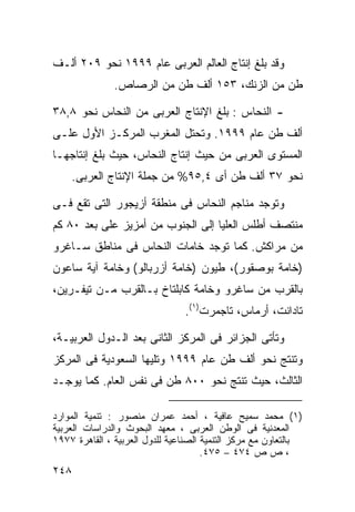 ‫ﻭﻗﺩ ﺒﻠﻎ ﺇﻨﺘﺎﺝ ﺍﻟﻌﺎﻟﻡ ﺍﻟﻌﺭﺒﻰ ﻋﺎﻡ ٩٩٩١ ﻨﺤﻭ ٩٠٢ ﺃﻟـﻑ‬
               ‫ﻁﻥ ﻤﻥ ﺍﻟﺯﻨﻙ، ٣٥١ ﺃﻟﻑ ﻁﻥ ﻤﻥ ﺍﻟﺭﺼﺎﺹ.‬

‫- ﺍﻟﻨﺤﺎﺱ : ﺒﻠﻎ ﺍﻹﻨﺘﺎﺝ ﺍﻟﻌﺭﺒﻰ ﻤﻥ ﺍﻟﻨﺤﺎﺱ ﻨﺤﻭ ٨,٨٣‬
‫ﺃﻟﻑ ﻁﻥ ﻋﺎﻡ ٩٩٩١. ﻭﺘﺤﺘل ﺍﻟﻤﻐﺭﺏ ﺍﻟﻤﺭﻜـﺯ ﺍﻷﻭل ﻋﻠـﻰ‬
‫ﺍﻟﻤﺴﺘﻭﻯ ﺍﻟﻌﺭﺒﻰ ﻤﻥ ﺤﻴﺙ ﺇﻨﺘﺎﺝ ﺍﻟﻨﺤﺎﺱ، ﺤﻴﺙ ﺒﻠﻎ ﺇﻨﺘﺎﺠﻬـﺎ‬
    ‫ﻨﺤﻭ ٧٣ ﺃﻟﻑ ﻁﻥ ﺃﻯ ٤,٥٩% ﻤﻥ ﺠﻤﻠﺔ ﺍﻹﻨﺘﺎﺝ ﺍﻟﻌﺭﺒﻰ.‬

‫ﻭﺘﻭﺠﺩ ﻤﻨﺎﺠﻡ ﺍﻟﻨﺤﺎﺱ ﻓﻰ ﻤﻨﻁﻘﺔ ﺃﺯﻴﺠﻭﺭ ﺍﻟﺘﻰ ﺘﻘﻊ ﻓـﻰ‬
‫ﻤﻨﺘﺼﻑ ﺃﻁﻠﺱ ﺍﻟﻌﻠﻴﺎ ﺇﻟﻰ ﺍﻟﺠﻨﻭﺏ ﻤﻥ ﺃﻤﺯﻴﺯ ﻋﻠﻰ ﺒﻌﺩ ٠٨ ﻜﻡ‬
‫ﻤﻥ ﻤﺭﺍﻜﺵ. ﻜﻤﺎ ﺘﻭﺠﺩ ﺨﺎﻤﺎﺕ ﺍﻟﻨﺤﺎﺱ ﻓﻰ ﻤﻨﺎﻁﻕ ﺴـﺎﻏﺭﻭ‬
‫)ﺨﺎﻤﺔ ﺒﻭﺼﻘﻭﺭ(، ﻁﻴﻭﻥ )ﺨﺎﻤﺔ ﺃﺯﺭﺒﺎﻟﻭ( ﻭﺨﺎﻤﺔ ﺁﻴﺔ ﺴﺎﻋﻭﻥ‬
‫ﺒﺎﻟﻘﺭﺏ ﻤﻥ ﺴﺎﻏﺭﻭ ﻭﺨﺎﻤﺔ ﻜﺎﺒﻠﺘﺎﺥ ﺒـﺎﻟﻘﺭﺏ ﻤـﻥ ﺘﻴﻔـﺭﻴﻥ،‬
                                ‫ﺘﺎﺩﺍﻨﺕ، ﺃﺭﻤﺎﺱ، ﺘﺎﺠﻤﺭﺕ)١(.‬

‫ﻭﺘﺄﺘﻰ ﺍﻟﺠﺯﺍﺌﺭ ﻓﻰ ﺍﻟﻤﺭﻜﺯ ﺍﻟﺜﺎﻨﻰ ﺒﻌﺩ ﺍﻟـﺩﻭل ﺍﻟﻌﺭﺒﻴـﺔ،‬
‫ﻭﺘﻨﺘﺞ ﻨﺤﻭ ﺃﻟﻑ ﻁﻥ ﻋﺎﻡ ٩٩٩١ ﻭﺘﻠﻴﻬﺎ ﺍﻟﺴﻌﻭﺩﻴﺔ ﻓﻰ ﺍﻟﻤﺭﻜﺯ‬
‫ﺍﻟﺜﺎﻟﺙ، ﺤﻴﺙ ﺘﻨﺘﺞ ﻨﺤﻭ ٠٠٨ ﻁﻥ ﻓﻰ ﻨﻔﺱ ﺍﻟﻌﺎﻡ. ﻜﻤﺎ ﻴﻭﺠـﺩ‬

‫)١( ﻤﺤﻤﺩ ﺴﻤﻴﺢ ﻋﺎﻓﻴﺔ ، ﺃﺤﻤﺩ ﻋﻤﺭﺍﻥ ﻤﻨﺼﻭﺭ : ﺘﻨﻤﻴﺔ ﺍﻟﻤﻭﺍﺭﺩ‬
‫ﺍﻟﻤﻌﺩﻨﻴﺔ ﻓﻰ ﺍﻟﻭﻁﻥ ﺍﻟﻌﺭﺒﻰ ، ﻤﻌﻬﺩ ﺍﻟﺒﺤﻭﺙ ﻭﺍﻟﺩﺭﺍﺴﺎﺕ ﺍﻟﻌﺭﺒﻴﺔ‬
‫ﺒﺎﻟﺘﻌﺎﻭﻥ ﻤﻊ ﻤﺭﻜﺯ ﺍﻟﺘﻨﻤﻴﺔ ﺍﻟﺼﻨﺎﻋﻴﺔ ﻟﻠﺩﻭل ﺍﻟﻌﺭﺒﻴﺔ ، ﺍﻟﻘﺎﻫﺭﺓ ٧٧٩١‬
                                      ‫، ﺹ ﺹ ٤٧٤ – ٥٧٤.‬
‫٨٤٢‬
 