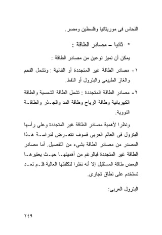 ‫ﺍﻟﻨﺤﺎﺱ ﻓﻰ ﻤﻭﺭﻴﺘﺎﻨﻴﺎ ﻭﻓﻠﺴﻁﻴﻥ ﻭﻤﺼﺭ.‬

                        ‫* ﺜﺎﻨﻴﺎ – ﻤﺼﺎﺩﺭ ﺍﻟﻁﺎﻗﺔ :‬
                                         ‫ﹰ‬
             ‫ﻴﻤﻜﻥ ﺃﻥ ﻨﻤﻴﺯ ﻨﻭﻋﻴﻥ ﻤﻥ ﻤﺼﺎﺩﺭ ﺍﻟﻁﺎﻗﺔ :‬

‫١- ﻤﺼﺎﺩﺭ ﺍﻟﻁﺎﻗﺔ ﻏﻴﺭ ﺍﻟﻤﺘﺠﺩﺩﺓ ﺃﻭ ﺍﻟﻔﺎﻨﻴﺔ : ﻭﺘﺸﻤل ﺍﻟﻔﺤﻡ‬
                    ‫ﻭﺍﻟﻐﺎﺯ ﺍﻟﻁﺒﻴﻌﻰ ﻭﺍﻟﺒﺘﺭﻭل ﺃﻭ ﺍﻟﻨﻔﻁ.‬

‫٢- ﻤﺼﺎﺩﺭ ﺍﻟﻁﺎﻗﺔ ﺍﻟﻤﺘﺠﺩﺩﺓ : ﺘﺸﻤل ﺍﻟﻁﺎﻗﺔ ﺍﻟﺸﻤﺴﻴﺔ ﻭﺍﻟﻁﺎﻗﺔ‬
‫ﺍﻟﻜﻬﺭﺒﺎﺌﻴﺔ ﻭﻁﺎﻗﺔ ﺍﻟﺭﻴﺎﺡ ﻭﻁﺎﻗﺔ ﺍﻟﻤﺩ ﻭﺍﻟﺠـﺫﺭ ﻭﺍﻟﻁﺎﻗـﺔ‬
                                              ‫ﺍﻟﻨﻭﻭﻴﺔ.‬

‫ﻭﻨﻅﺭﺍ ﻷﻫﻤﻴﺔ ﻤﺼﺎﺩﺭ ﺍﻟﻁﺎﻗﺔ ﻏﻴﺭ ﺍﻟﻤﺘﺠﺩﺩﺓ ﻭﻋﻠﻰ ﺭﺃﺴﻬﺎ‬
                                           ‫ﹰ‬
‫ﺍﻟﺒﺘﺭﻭل ﻓﻰ ﺍﻟﻌﺎﻟﻡ ﺍﻟﻌﺭﺒﻰ ﻓﺴﻭﻑ ﻨﺘﻌـﺭﺽ ﻟﺩﺭﺍﺴـﺔ ﻫـﺫﺍ‬
‫ﺍﻟﻤﺼﺩﺭ ﻤﻥ ﻤﺼﺎﺩﺭ ﺍﻟﻁﺎﻗﺔ ﺒﺸﻰﺀ ﻤﻥ ﺍﻟﺘﻔﺼﻴل. ﺃﻤﺎ ﻤﺼﺎﺩﺭ‬
‫ﺍﻟﻁﺎﻗﺔ ﻏﻴﺭ ﺍﻟﻤﺘﺠﺩﺩﺓ ﻓﺒﺎﻟﺭﻏﻡ ﻤﻥ ﺃﻫﻤﻴﺘﻬـﺎ ﺤﻴـﺙ ﻴﻌﺘﺒﺭﻫـﺎ‬
‫ﺍﻟﺒﻌﺽ ﻁﺎﻗﺔ ﺍﻟﻤﺴﺘﻘﺒل ﺇﻻ ﺃﻨﻪ ﻨﻅﺭﺍ ﻟﺘﻜﻠﻔﺘﻬﺎ ﺍﻟﻌﺎﻟﻴﺔ ﻓﻠـﻡ ﺘﻌـﺩ‬
                           ‫ﹰ‬
                                ‫ﺘﺴﺘﺨﺩﻡ ﻋﻠﻰ ﻨﻁﺎﻕ ﺘﺠﺎﺭﻯ.‬

                                          ‫ﺍﻟﺒﺘﺭﻭل ﺍﻟﻌﺭﺒﻰ:‬



‫٩٤٢‬
 