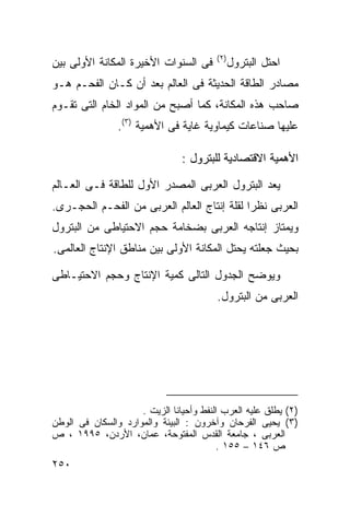 ‫) ٢(‬
‫ﻓﻰ ﺍﻟﺴﻨﻭﺍﺕ ﺍﻷﺨﻴﺭﺓ ﺍﻟﻤﻜﺎﻨﺔ ﺍﻷﻭﻟﻰ ﺒﻴﻥ‬             ‫ﺍﺤﺘل ﺍﻟﺒﺘﺭﻭل‬
‫ﻤﺼﺎﺩﺭ ﺍﻟﻁﺎﻗﺔ ﺍﻟﺤﺩﻴﺜﺔ ﻓﻰ ﺍﻟﻌﺎﻟﻡ ﺒﻌﺩ ﺃﻥ ﻜـﺎﻥ ﺍﻟﻔﺤـﻡ ﻫـﻭ‬
‫ﺼﺎﺤﺏ ﻫﺫﻩ ﺍﻟﻤﻜﺎﻨﺔ، ﻜﻤﺎ ﺃﺼﺒﺢ ﻤﻥ ﺍﻟﻤﻭﺍﺩ ﺍﻟﺨﺎﻡ ﺍﻟﺘﻰ ﺘﻘـﻭﻡ‬
                ‫ﻋﻠﻴﻬﺎ ﺼﻨﺎﻋﺎﺕ ﻜﻴﻤﺎﻭﻴﺔ ﻏﺎﻴﺔ ﻓﻰ ﺍﻷﻫﻤﻴﺔ )٣(.‬

                                ‫ﺍﻷﻫﻤﻴﺔ ﺍﻻﻗﺘﺼﺎﺩﻴﺔ ﻟﻠﺒﺘﺭﻭل :‬

‫ﻴﻌﺩ ﺍﻟﺒﺘﺭﻭل ﺍﻟﻌﺭﺒﻰ ﺍﻟﻤﺼﺩﺭ ﺍﻷﻭل ﻟﻠﻁﺎﻗﺔ ﻓـﻰ ﺍﻟﻌـﺎﻟﻡ‬
‫ﺍﻟﻌﺭﺒﻰ ﻨﻅﺭﺍ ﻟﻘﻠﺔ ﺇﻨﺘﺎﺝ ﺍﻟﻌﺎﻟﻡ ﺍﻟﻌﺭﺒﻰ ﻤﻥ ﺍﻟﻔﺤـﻡ ﺍﻟﺤﺠـﺭﻯ.‬
                                            ‫ﹰ‬
‫ﻭﻴﻤﺘﺎﺯ ﺇﻨﺘﺎﺠﻪ ﺍﻟﻌﺭﺒﻰ ﺒﻀﺨﺎﻤﺔ ﺤﺠﻡ ﺍﻻﺤﺘﻴﺎﻁﻰ ﻤﻥ ﺍﻟﺒﺘﺭﻭل‬
‫ﺒﺤﻴﺙ ﺠﻌﻠﺘﻪ ﻴﺤﺘل ﺍﻟﻤﻜﺎﻨﺔ ﺍﻷﻭﻟﻰ ﺒﻴﻥ ﻤﻨﺎﻁﻕ ﺍﻹﻨﺘﺎﺝ ﺍﻟﻌﺎﻟﻤﻰ.‬

‫ﻭﻴﻭﻀﺢ ﺍﻟﺠﺩﻭل ﺍﻟﺘﺎﻟﻰ ﻜﻤﻴﺔ ﺍﻹﻨﺘﺎﺝ ﻭﺤﺠﻡ ﺍﻻﺤﺘﻴـﺎﻁﻰ‬
                                         ‫ﺍﻟﻌﺭﺒﻰ ﻤﻥ ﺍﻟﺒﺘﺭﻭل.‬




                     ‫)٢( ﻴﻁﻠﻕ ﻋﻠﻴﻪ ﺍﻟﻌﺭﺏ ﺍﻟﻨﻔﻁ ﻭﺃﺤﻴﺎﻨﺎ ﺍﻟﺯﻴﺕ .‬
                             ‫ﹰ‬
‫)٣( ﻴﺤﻴﻰ ﺍﻟﻔﺭﺤﺎﻥ ﻭﺁﺨﺭﻭﻥ : ﺍﻟﺒﻴﺌﺔ ﻭﺍﻟﻤﻭﺍﺭﺩ ﻭﺍﻟﺴﻜﺎﻥ ﻓﻰ ﺍﻟﻭﻁﻥ‬
‫ﺍﻟﻌﺭﺒﻰ ، ﺠﺎﻤﻌﺔ ﺍﻟﻘﺩﺱ ﺍﻟﻤﻔﺘﻭﺤﺔ، ﻋﻤﺎﻥ، ﺍﻷﺭﺩﻥ، ٥٩٩١ ، ﺹ‬
                                         ‫ﺹ ٦٤١ – ٥٥١ .‬
‫٠٥٢‬
 